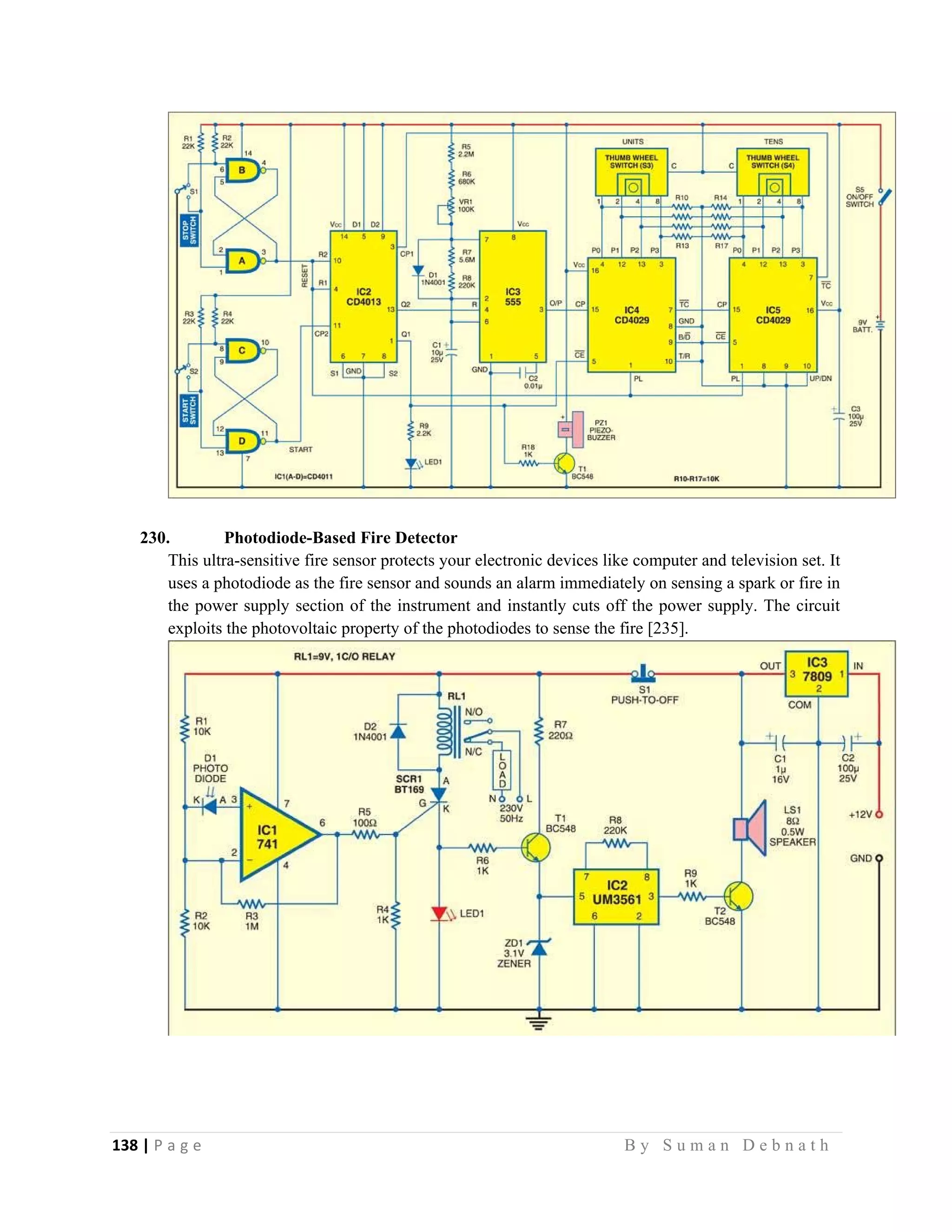 138 | P a g e                                                                                                   B y S u m a n D e b n a t h  
 
230. Photodiode-Based Fire Detector
This ultra-sensitive fire sensor protects your electronic devices like computer and television set. It
uses a photodiode as the fire sensor and sounds an alarm immediately on sensing a spark or fire in
the power supply section of the instrument and instantly cuts off the power supply. The circuit
exploits the photovoltaic property of the photodiodes to sense the fire [235].
 