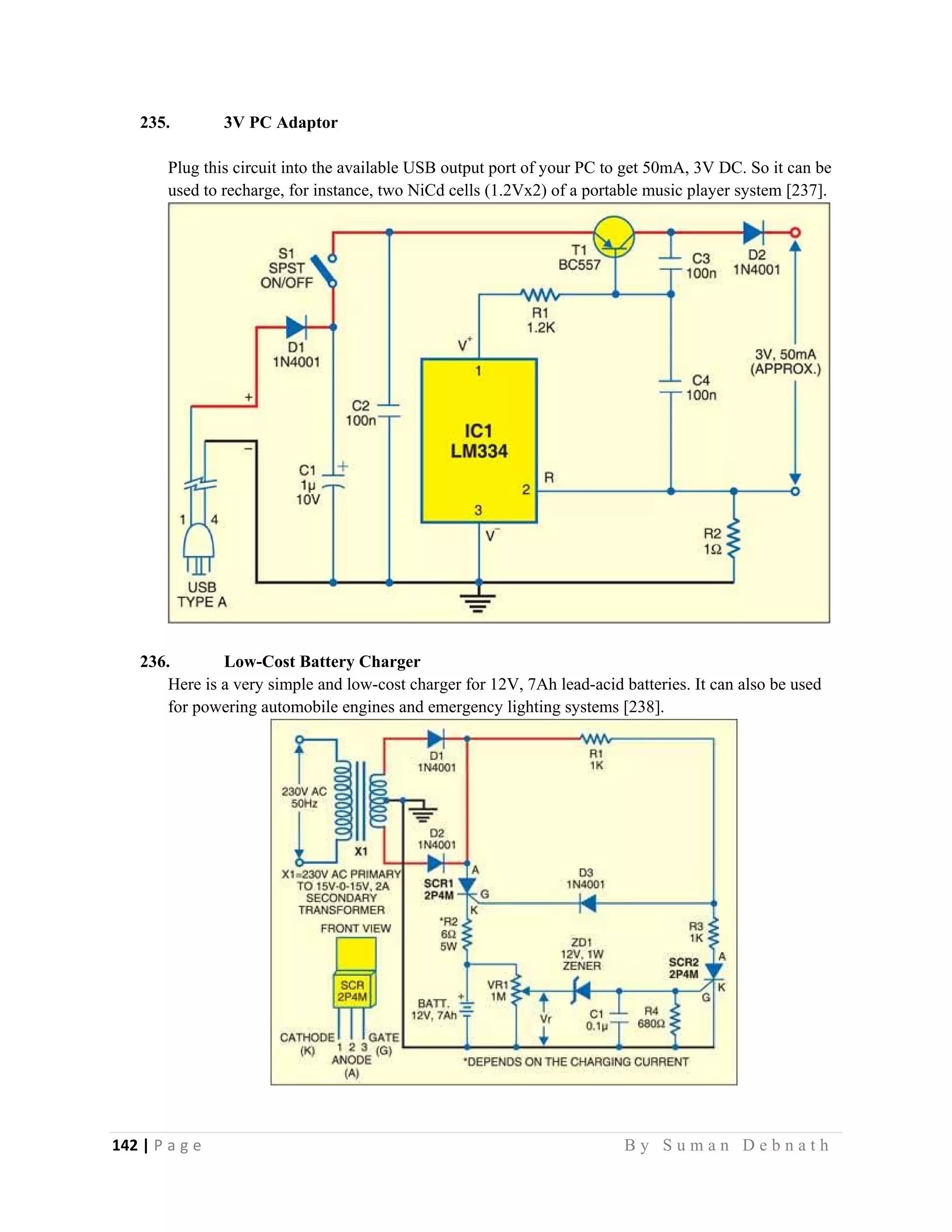 142 | P a g e                                                                                                   B y S u m a n D e b n a t h  
 
235. 3V PC Adaptor
Plug this circuit into the available USB output port of your PC to get 50mA, 3V DC. So it can be
used to recharge, for instance, two NiCd cells (1.2Vx2) of a portable music player system [237].
236. Low-Cost Battery Charger
Here is a very simple and low-cost charger for 12V, 7Ah lead-acid batteries. It can also be used
for powering automobile engines and emergency lighting systems [238].
 