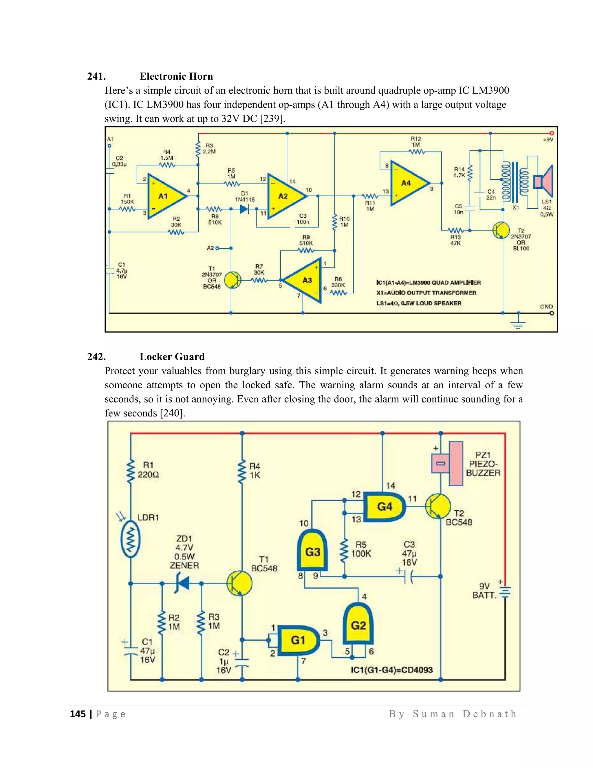 145 | P a g e                                                                                                   B y S u m a n D e b n a t h  
 
241. Electronic Horn
Here’s a simple circuit of an electronic horn that is built around quadruple op-amp IC LM3900
(IC1). IC LM3900 has four independent op-amps (A1 through A4) with a large output voltage
swing. It can work at up to 32V DC [239].
242. Locker Guard
Protect your valuables from burglary using this simple circuit. It generates warning beeps when
someone attempts to open the locked safe. The warning alarm sounds at an interval of a few
seconds, so it is not annoying. Even after closing the door, the alarm will continue sounding for a
few seconds [240].
 