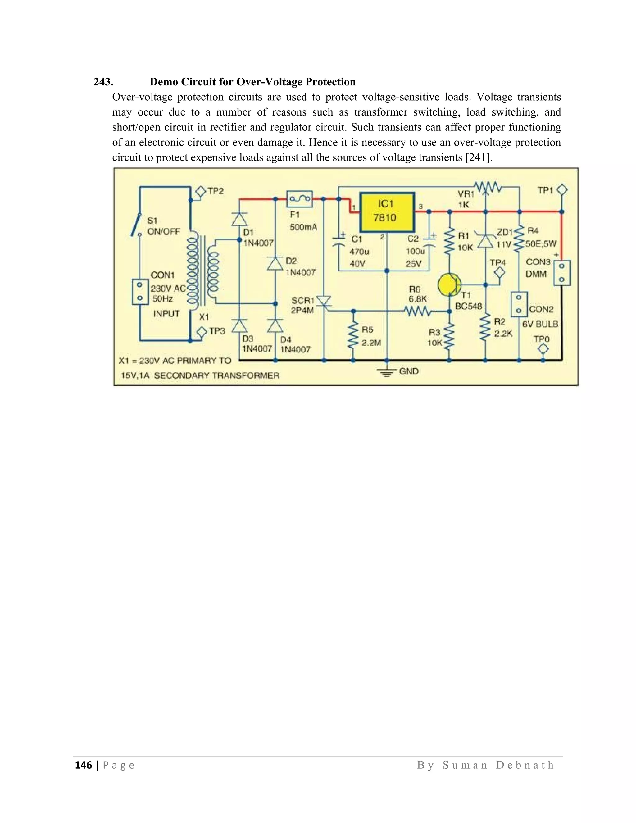 146 | P a g e                                                                                                   B y S u m a n D e b n a t h  
 
243. Demo Circuit for Over-Voltage Protection
Over-voltage protection circuits are used to protect voltage-sensitive loads. Voltage transients
may occur due to a number of reasons such as transformer switching, load switching, and
short/open circuit in rectifier and regulator circuit. Such transients can affect proper functioning
of an electronic circuit or even damage it. Hence it is necessary to use an over-voltage protection
circuit to protect expensive loads against all the sources of voltage transients [241].
 