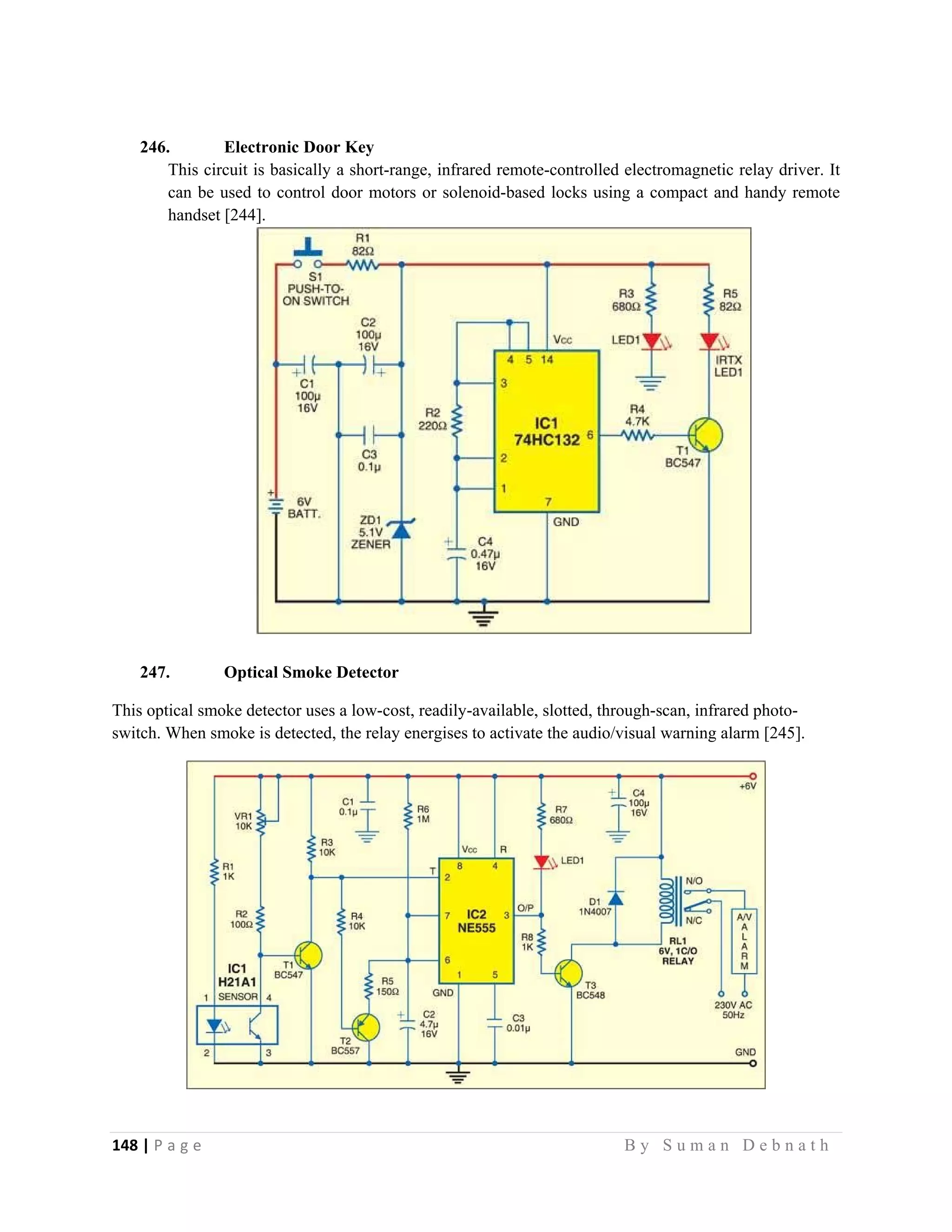 148 | P a g e                                                                                                   B y S u m a n D e b n a t h  
 
246. Electronic Door Key
This circuit is basically a short-range, infrared remote-controlled electromagnetic relay driver. It
can be used to control door motors or solenoid-based locks using a compact and handy remote
handset [244].
247. Optical Smoke Detector
This optical smoke detector uses a low-cost, readily-available, slotted, through-scan, infrared photo-
switch. When smoke is detected, the relay energises to activate the audio/visual warning alarm [245].
 