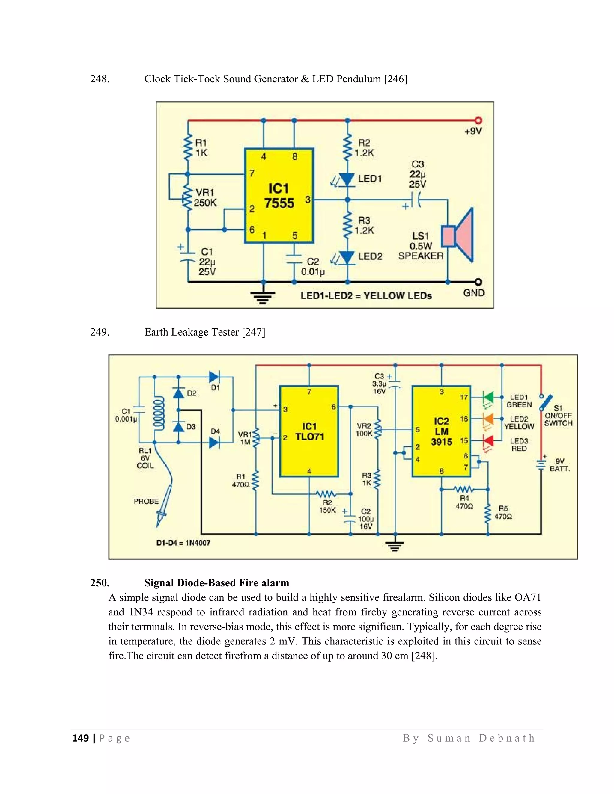 149 | P a g e                                                                                                   B y S u m a n D e b n a t h  
 
248. Clock Tick-Tock Sound Generator & LED Pendulum [246]
249. Earth Leakage Tester [247]
250. Signal Diode-Based Fire alarm
A simple signal diode can be used to build a highly sensitive firealarm. Silicon diodes like OA71
and 1N34 respond to infrared radiation and heat from fireby generating reverse current across
their terminals. In reverse-bias mode, this effect is more significan. Typically, for each degree rise
in temperature, the diode generates 2 mV. This characteristic is exploited in this circuit to sense
fire.The circuit can detect firefrom a distance of up to around 30 cm [248].
 