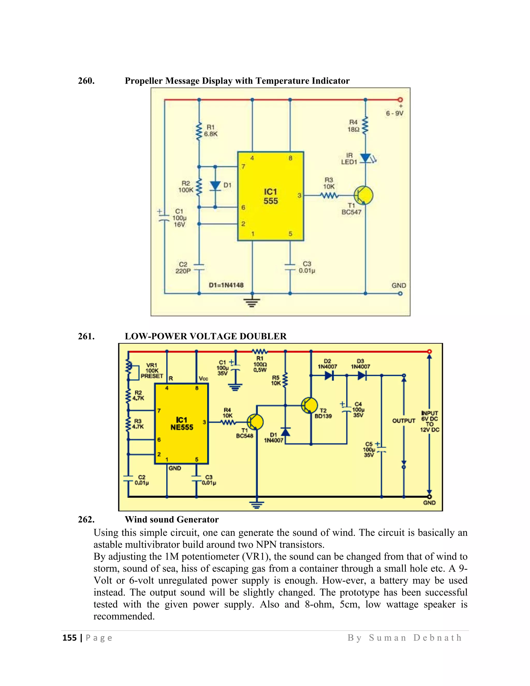 155 | P a g e                                                                                                   B y S u m a n D e b n a t h  
 
260. Propeller Message Display with Temperature Indicator
261. LOW-POWER VOLTAGE DOUBLER
262. Wind sound Generator
Using this simple circuit, one can generate the sound of wind. The circuit is basically an
astable multivibrator build around two NPN transistors.
By adjusting the 1M potentiometer (VR1), the sound can be changed from that of wind to
storm, sound of sea, hiss of escaping gas from a container through a small hole etc. A 9-
Volt or 6-volt unregulated power supply is enough. How-ever, a battery may be used
instead. The output sound will be slightly changed. The prototype has been successful
tested with the given power supply. Also and 8-ohm, 5cm, low wattage speaker is
recommended.
 