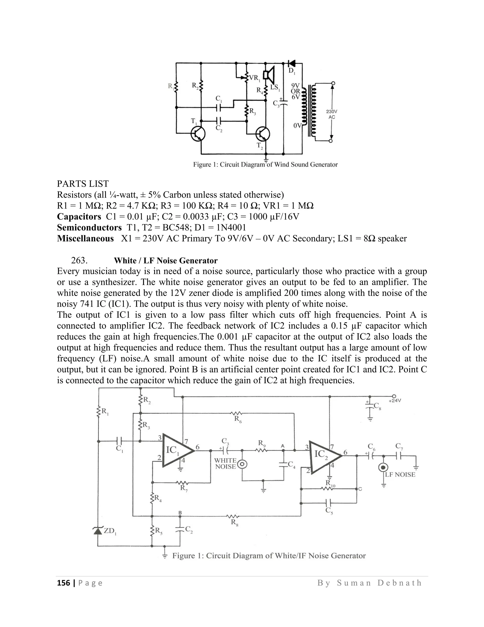 156 | P a g e                                                                                                   B y S u m a n D e b n a t h  
 
PARTS LIST
Resistors (all ¼-watt, ± 5% Carbon unless stated otherwise)
R1 = 1 MΩ; R2 = 4.7 KΩ; R3 = 100 KΩ; R4 = 10 Ω; VR1 = 1 MΩ
Capacitors C1 = 0.01 µF; C2 = 0.0033 µF; C3 = 1000 µF/16V
Semiconductors T1, T2 = BC548; D1 = 1N4001
Miscellaneous X1 = 230V AC Primary To 9V/6V – 0V AC Secondary; LS1 = 8Ω speaker
263. White / LF Noise Generator
Every musician today is in need of a noise source, particularly those who practice with a group
or use a synthesizer. The white noise generator gives an output to be fed to an amplifier. The
white noise generated by the 12V zener diode is amplified 200 times along with the noise of the
noisy 741 IC (IC1). The output is thus very noisy with plenty of white noise.
The output of IC1 is given to a low pass filter which cuts off high frequencies. Point A is
connected to amplifier IC2. The feedback network of IC2 includes a 0.15 µF capacitor which
reduces the gain at high frequencies.The 0.001 µF capacitor at the output of IC2 also loads the
output at high frequencies and reduce them. Thus the resultant output has a large amount of low
frequency (LF) noise.A small amount of white noise due to the IC itself is produced at the
output, but it can be ignored. Point B is an artificial center point created for IC1 and IC2. Point C
is connected to the capacitor which reduce the gain of IC2 at high frequencies.
 