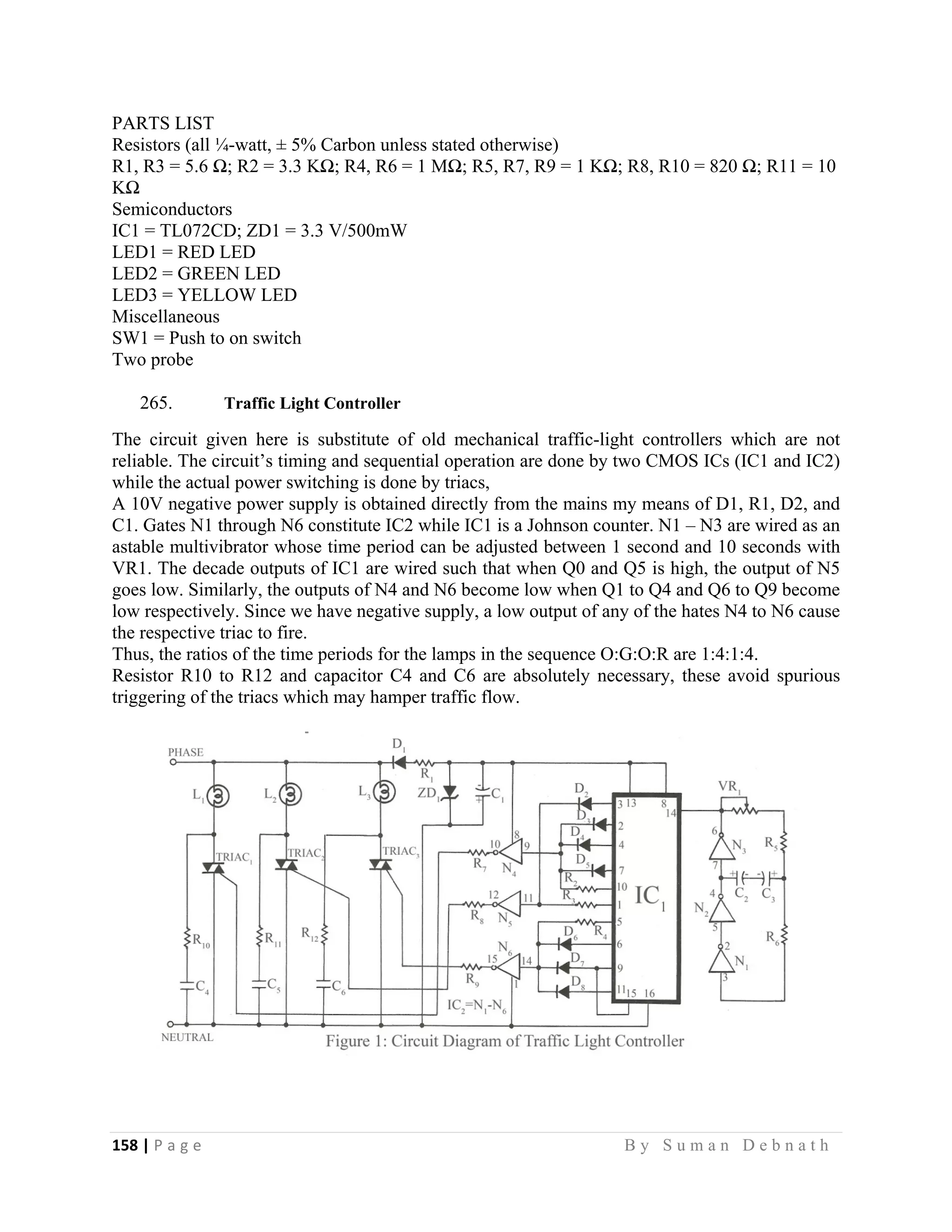 158 | P a g e                                                                                                   B y S u m a n D e b n a t h  
 
PARTS LIST
Resistors (all ¼-watt, ± 5% Carbon unless stated otherwise)
R1, R3 = 5.6 Ω; R2 = 3.3 KΩ; R4, R6 = 1 MΩ; R5, R7, R9 = 1 KΩ; R8, R10 = 820 Ω; R11 = 10
KΩ
Semiconductors
IC1 = TL072CD; ZD1 = 3.3 V/500mW
LED1 = RED LED
LED2 = GREEN LED
LED3 = YELLOW LED
Miscellaneous
SW1 = Push to on switch
Two probe
265. Traffic Light Controller
The circuit given here is substitute of old mechanical traffic-light controllers which are not
reliable. The circuit’s timing and sequential operation are done by two CMOS ICs (IC1 and IC2)
while the actual power switching is done by triacs,
A 10V negative power supply is obtained directly from the mains my means of D1, R1, D2, and
C1. Gates N1 through N6 constitute IC2 while IC1 is a Johnson counter. N1 – N3 are wired as an
astable multivibrator whose time period can be adjusted between 1 second and 10 seconds with
VR1. The decade outputs of IC1 are wired such that when Q0 and Q5 is high, the output of N5
goes low. Similarly, the outputs of N4 and N6 become low when Q1 to Q4 and Q6 to Q9 become
low respectively. Since we have negative supply, a low output of any of the hates N4 to N6 cause
the respective triac to fire.
Thus, the ratios of the time periods for the lamps in the sequence O:G:O:R are 1:4:1:4.
Resistor R10 to R12 and capacitor C4 and C6 are absolutely necessary, these avoid spurious
triggering of the triacs which may hamper traffic flow.
 