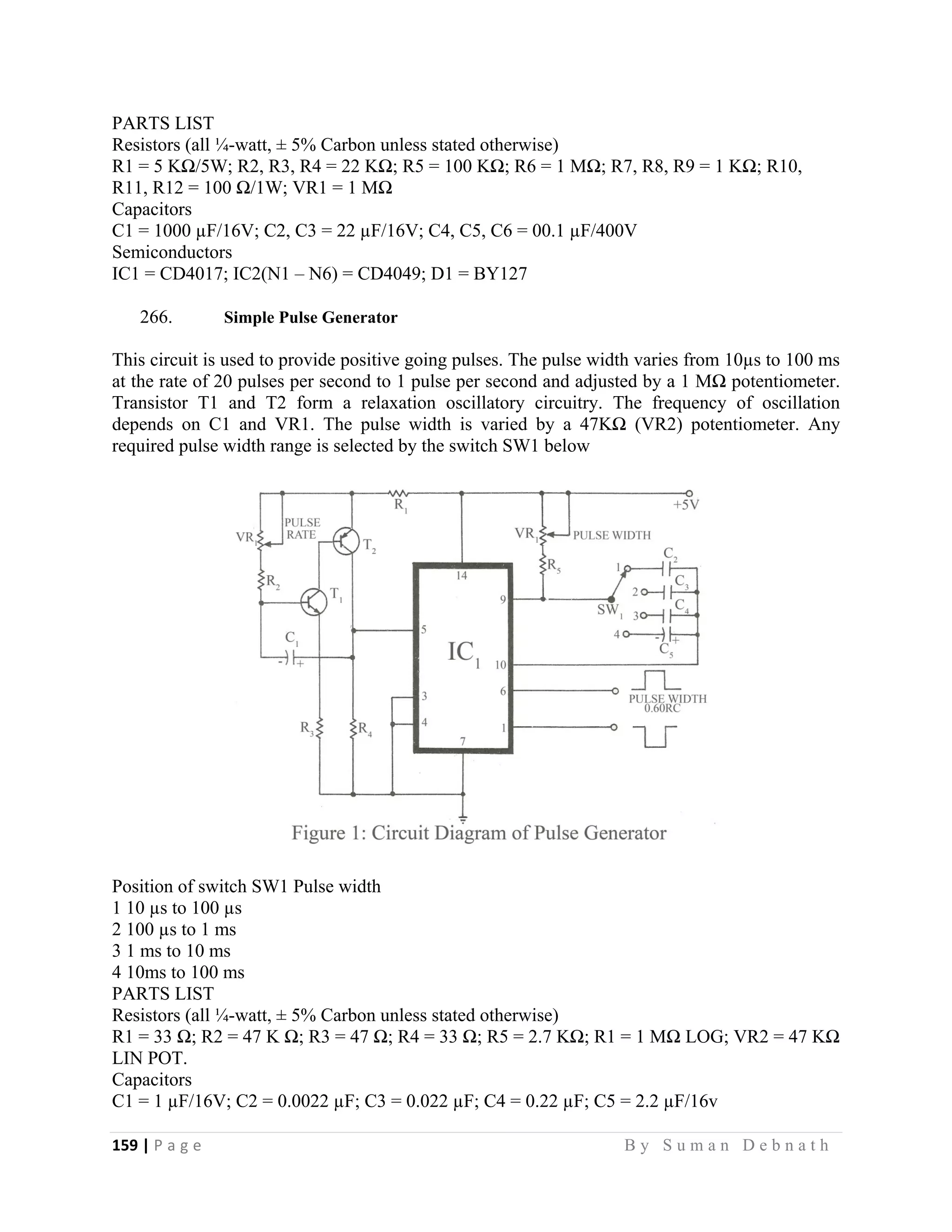 159 | P a g e                                                                                                   B y S u m a n D e b n a t h  
 
PARTS LIST
Resistors (all ¼-watt, ± 5% Carbon unless stated otherwise)
R1 = 5 KΩ/5W; R2, R3, R4 = 22 KΩ; R5 = 100 KΩ; R6 = 1 MΩ; R7, R8, R9 = 1 KΩ; R10,
R11, R12 = 100 Ω/1W; VR1 = 1 MΩ
Capacitors
C1 = 1000 µF/16V; C2, C3 = 22 µF/16V; C4, C5, C6 = 00.1 µF/400V
Semiconductors
IC1 = CD4017; IC2(N1 – N6) = CD4049; D1 = BY127
266. Simple Pulse Generator
This circuit is used to provide positive going pulses. The pulse width varies from 10µs to 100 ms
at the rate of 20 pulses per second to 1 pulse per second and adjusted by a 1 MΩ potentiometer.
Transistor T1 and T2 form a relaxation oscillatory circuitry. The frequency of oscillation
depends on C1 and VR1. The pulse width is varied by a 47KΩ (VR2) potentiometer. Any
required pulse width range is selected by the switch SW1 below
Position of switch SW1 Pulse width
1 10 µs to 100 µs
2 100 µs to 1 ms
3 1 ms to 10 ms
4 10ms to 100 ms
PARTS LIST
Resistors (all ¼-watt, ± 5% Carbon unless stated otherwise)
R1 = 33 Ω; R2 = 47 K Ω; R3 = 47 Ω; R4 = 33 Ω; R5 = 2.7 KΩ; R1 = 1 MΩ LOG; VR2 = 47 KΩ
LIN POT.
Capacitors
C1 = 1 µF/16V; C2 = 0.0022 µF; C3 = 0.022 µF; C4 = 0.22 µF; C5 = 2.2 µF/16v
 