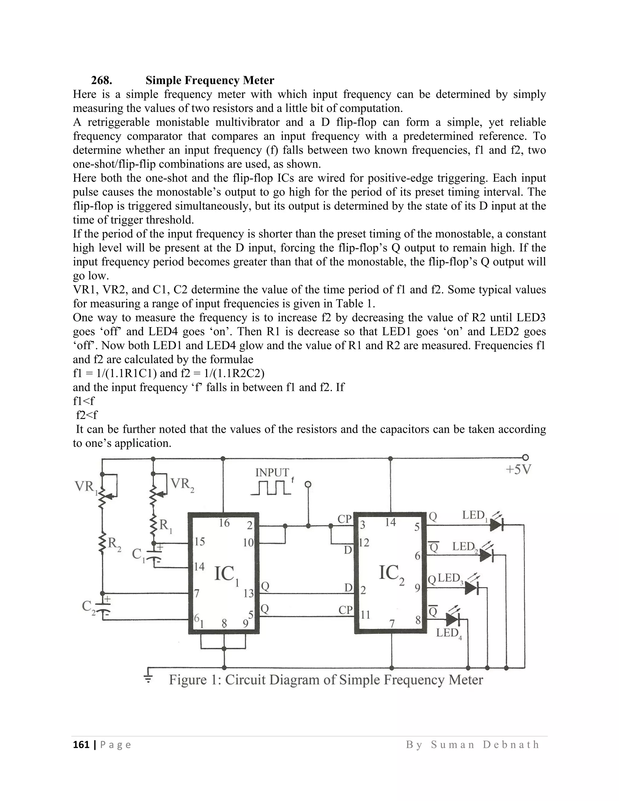 161 | P a g e                                                                                                   B y S u m a n D e b n a t h  
 
268. Simple Frequency Meter
Here is a simple frequency meter with which input frequency can be determined by simply
measuring the values of two resistors and a little bit of computation.
A retriggerable monistable multivibrator and a D flip-flop can form a simple, yet reliable
frequency comparator that compares an input frequency with a predetermined reference. To
determine whether an input frequency (f) falls between two known frequencies, f1 and f2, two
one-shot/flip-flip combinations are used, as shown.
Here both the one-shot and the flip-flop ICs are wired for positive-edge triggering. Each input
pulse causes the monostable’s output to go high for the period of its preset timing interval. The
flip-flop is triggered simultaneously, but its output is determined by the state of its D input at the
time of trigger threshold.
If the period of the input frequency is shorter than the preset timing of the monostable, a constant
high level will be present at the D input, forcing the flip-flop’s Q output to remain high. If the
input frequency period becomes greater than that of the monostable, the flip-flop’s Q output will
go low.
VR1, VR2, and C1, C2 determine the value of the time period of f1 and f2. Some typical values
for measuring a range of input frequencies is given in Table 1.
One way to measure the frequency is to increase f2 by decreasing the value of R2 until LED3
goes ‘off’ and LED4 goes ‘on’. Then R1 is decrease so that LED1 goes ‘on’ and LED2 goes
‘off’. Now both LED1 and LED4 glow and the value of R1 and R2 are measured. Frequencies f1
and f2 are calculated by the formulae
f1 = 1/(1.1R1C1) and f2 = 1/(1.1R2C2)
and the input frequency ‘f’ falls in between f1 and f2. If
f1<f
f2<f
It can be further noted that the values of the resistors and the capacitors can be taken according
to one’s application.
 