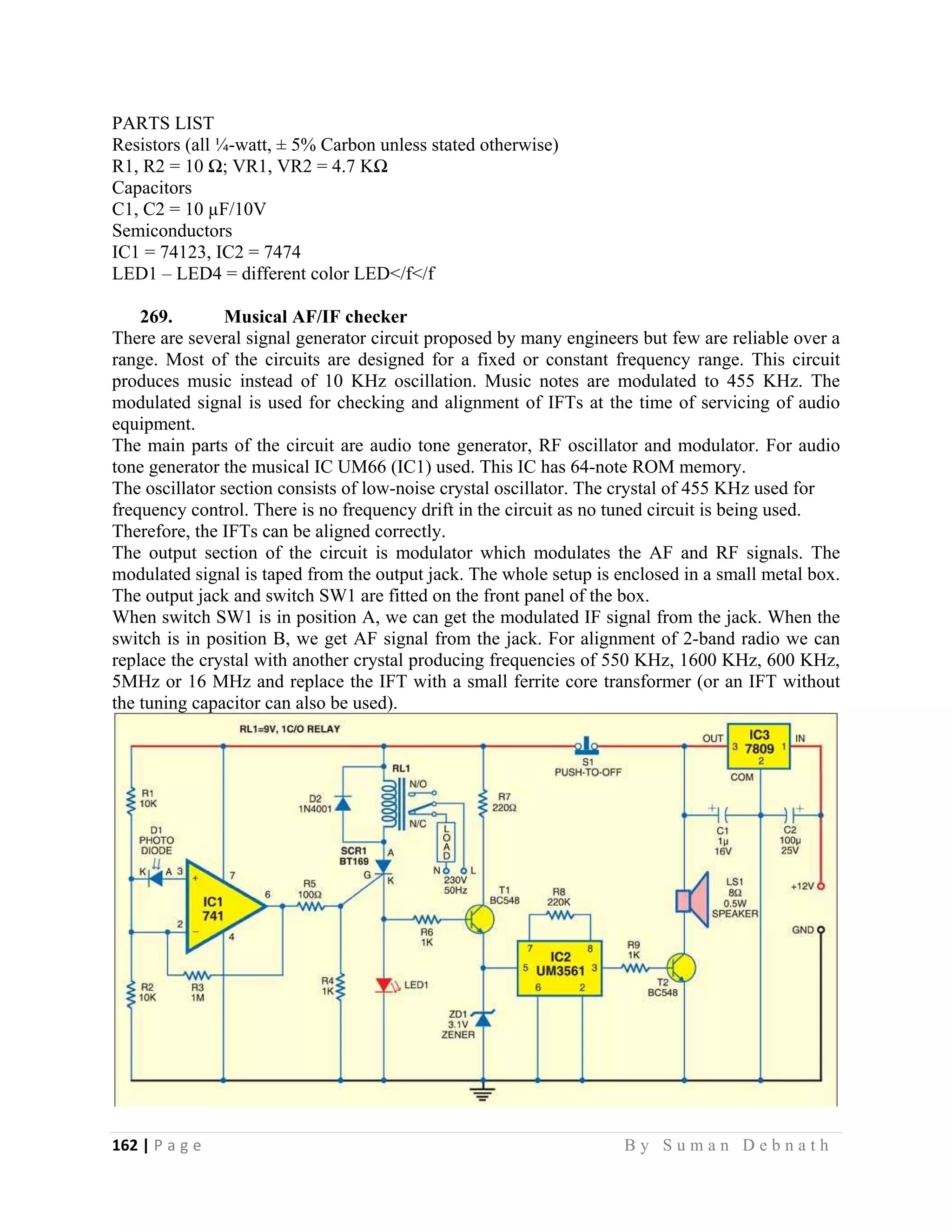 162 | P a g e                                                                                                   B y S u m a n D e b n a t h  
 
PARTS LIST
Resistors (all ¼-watt, ± 5% Carbon unless stated otherwise)
R1, R2 = 10 Ω; VR1, VR2 = 4.7 KΩ
Capacitors
C1, C2 = 10 µF/10V
Semiconductors
IC1 = 74123, IC2 = 7474
LED1 – LED4 = different color LED</f</f
269. Musical AF/IF checker
There are several signal generator circuit proposed by many engineers but few are reliable over a
range. Most of the circuits are designed for a fixed or constant frequency range. This circuit
produces music instead of 10 KHz oscillation. Music notes are modulated to 455 KHz. The
modulated signal is used for checking and alignment of IFTs at the time of servicing of audio
equipment.
The main parts of the circuit are audio tone generator, RF oscillator and modulator. For audio
tone generator the musical IC UM66 (IC1) used. This IC has 64-note ROM memory.
The oscillator section consists of low-noise crystal oscillator. The crystal of 455 KHz used for
frequency control. There is no frequency drift in the circuit as no tuned circuit is being used.
Therefore, the IFTs can be aligned correctly.
The output section of the circuit is modulator which modulates the AF and RF signals. The
modulated signal is taped from the output jack. The whole setup is enclosed in a small metal box.
The output jack and switch SW1 are fitted on the front panel of the box.
When switch SW1 is in position A, we can get the modulated IF signal from the jack. When the
switch is in position B, we get AF signal from the jack. For alignment of 2-band radio we can
replace the crystal with another crystal producing frequencies of 550 KHz, 1600 KHz, 600 KHz,
5MHz or 16 MHz and replace the IFT with a small ferrite core transformer (or an IFT without
the tuning capacitor can also be used).
 