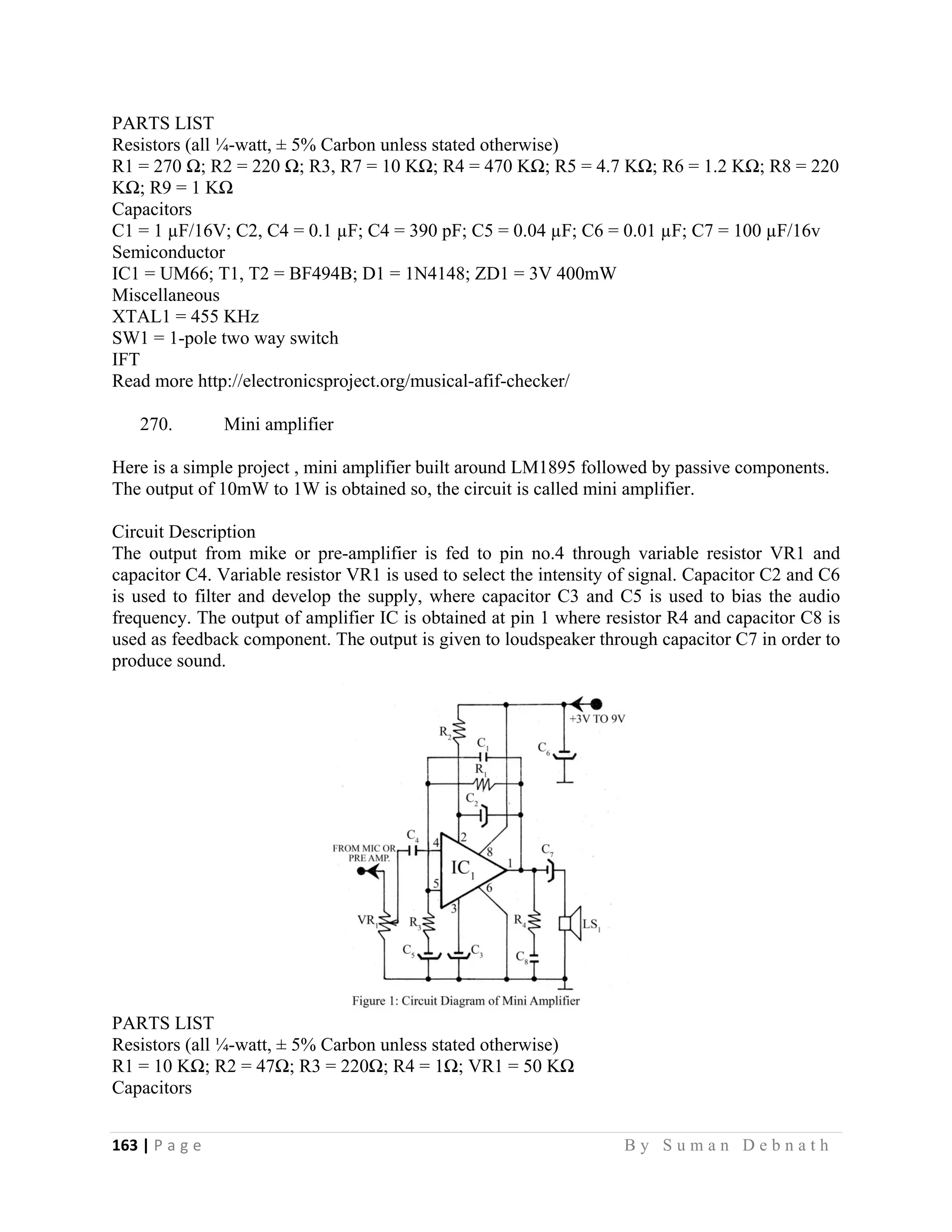163 | P a g e                                                                                                   B y S u m a n D e b n a t h  
 
PARTS LIST
Resistors (all ¼-watt, ± 5% Carbon unless stated otherwise)
R1 = 270 Ω; R2 = 220 Ω; R3, R7 = 10 KΩ; R4 = 470 KΩ; R5 = 4.7 KΩ; R6 = 1.2 KΩ; R8 = 220
KΩ; R9 = 1 KΩ
Capacitors
C1 = 1 µF/16V; C2, C4 = 0.1 µF; C4 = 390 pF; C5 = 0.04 µF; C6 = 0.01 µF; C7 = 100 µF/16v
Semiconductor
IC1 = UM66; T1, T2 = BF494B; D1 = 1N4148; ZD1 = 3V 400mW
Miscellaneous
XTAL1 = 455 KHz
SW1 = 1-pole two way switch
IFT
Read more http://electronicsproject.org/musical-afif-checker/
270. Mini amplifier
Here is a simple project , mini amplifier built around LM1895 followed by passive components.
The output of 10mW to 1W is obtained so, the circuit is called mini amplifier.
Circuit Description
The output from mike or pre-amplifier is fed to pin no.4 through variable resistor VR1 and
capacitor C4. Variable resistor VR1 is used to select the intensity of signal. Capacitor C2 and C6
is used to filter and develop the supply, where capacitor C3 and C5 is used to bias the audio
frequency. The output of amplifier IC is obtained at pin 1 where resistor R4 and capacitor C8 is
used as feedback component. The output is given to loudspeaker through capacitor C7 in order to
produce sound.
PARTS LIST
Resistors (all ¼-watt, ± 5% Carbon unless stated otherwise)
R1 = 10 KΩ; R2 = 47Ω; R3 = 220Ω; R4 = 1Ω; VR1 = 50 KΩ
Capacitors
 