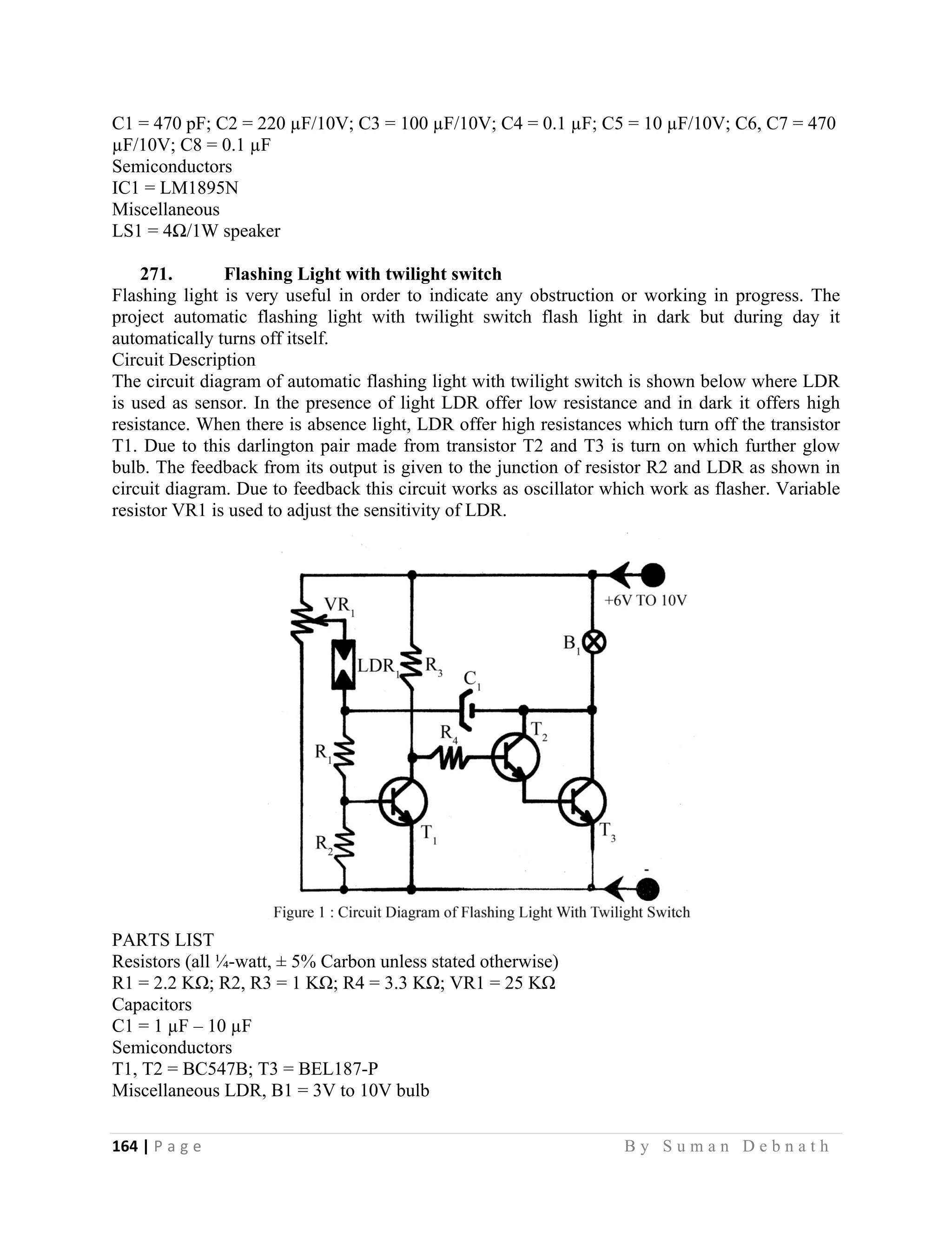164 | P a g e                                                                                                   B y S u m a n D e b n a t h  
 
C1 = 470 pF; C2 = 220 µF/10V; C3 = 100 µF/10V; C4 = 0.1 µF; C5 = 10 µF/10V; C6, C7 = 470
µF/10V; C8 = 0.1 µF
Semiconductors
IC1 = LM1895N
Miscellaneous
LS1 = 4Ω/1W speaker
271. Flashing Light with twilight switch
Flashing light is very useful in order to indicate any obstruction or working in progress. The
project automatic flashing light with twilight switch flash light in dark but during day it
automatically turns off itself.
Circuit Description
The circuit diagram of automatic flashing light with twilight switch is shown below where LDR
is used as sensor. In the presence of light LDR offer low resistance and in dark it offers high
resistance. When there is absence light, LDR offer high resistances which turn off the transistor
T1. Due to this darlington pair made from transistor T2 and T3 is turn on which further glow
bulb. The feedback from its output is given to the junction of resistor R2 and LDR as shown in
circuit diagram. Due to feedback this circuit works as oscillator which work as flasher. Variable
resistor VR1 is used to adjust the sensitivity of LDR.
PARTS LIST
Resistors (all ¼-watt, ± 5% Carbon unless stated otherwise)
R1 = 2.2 KΩ; R2, R3 = 1 KΩ; R4 = 3.3 KΩ; VR1 = 25 KΩ
Capacitors
C1 = 1 µF – 10 µF
Semiconductors
T1, T2 = BC547B; T3 = BEL187-P
Miscellaneous LDR, B1 = 3V to 10V bulb
 