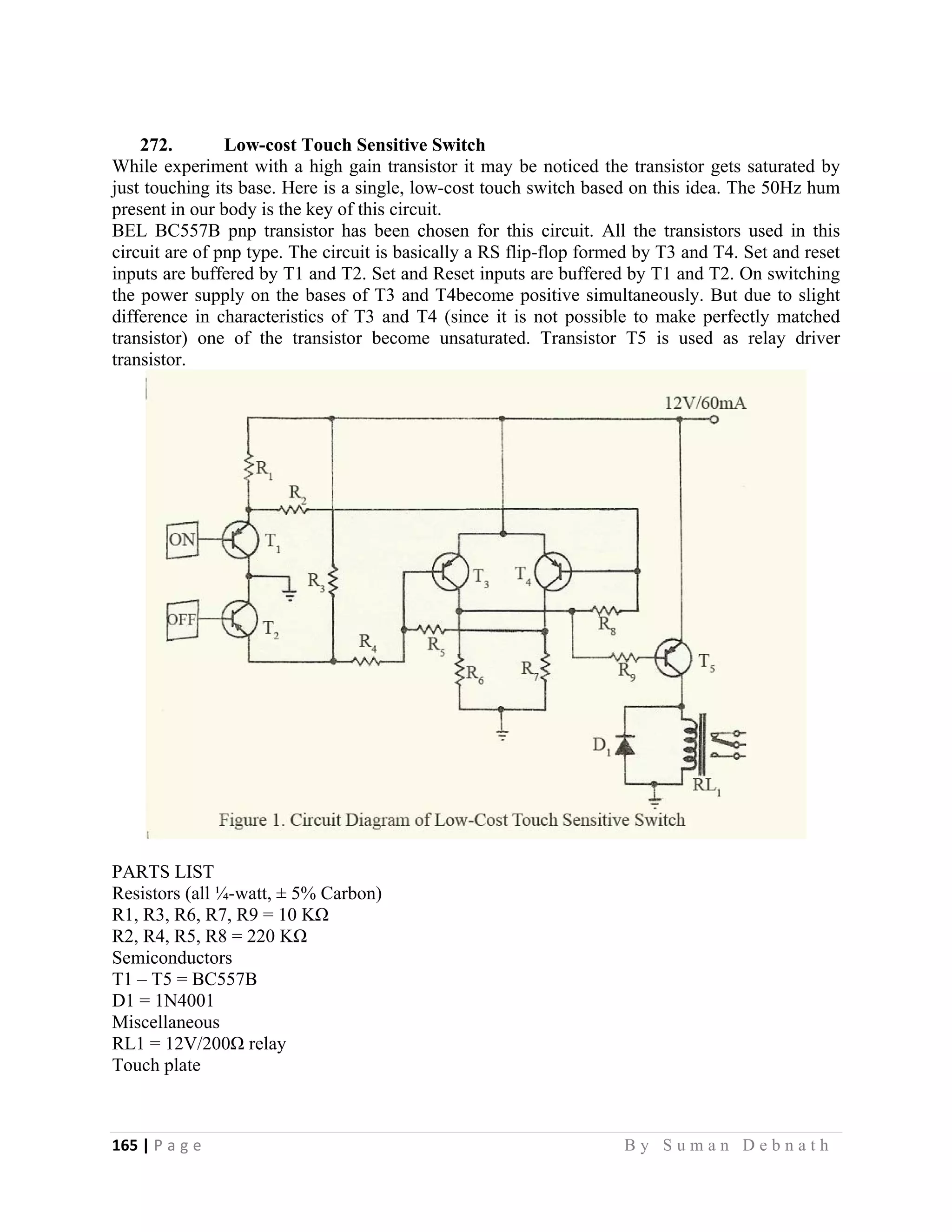 165 | P a g e                                                                                                   B y S u m a n D e b n a t h  
 
272. Low-cost Touch Sensitive Switch
While experiment with a high gain transistor it may be noticed the transistor gets saturated by
just touching its base. Here is a single, low-cost touch switch based on this idea. The 50Hz hum
present in our body is the key of this circuit.
BEL BC557B pnp transistor has been chosen for this circuit. All the transistors used in this
circuit are of pnp type. The circuit is basically a RS flip-flop formed by T3 and T4. Set and reset
inputs are buffered by T1 and T2. Set and Reset inputs are buffered by T1 and T2. On switching
the power supply on the bases of T3 and T4become positive simultaneously. But due to slight
difference in characteristics of T3 and T4 (since it is not possible to make perfectly matched
transistor) one of the transistor become unsaturated. Transistor T5 is used as relay driver
transistor.
PARTS LIST
Resistors (all ¼-watt, ± 5% Carbon)
R1, R3, R6, R7, R9 = 10 KΩ
R2, R4, R5, R8 = 220 KΩ
Semiconductors
T1 – T5 = BC557B
D1 = 1N4001
Miscellaneous
RL1 = 12V/200Ω relay
Touch plate
 