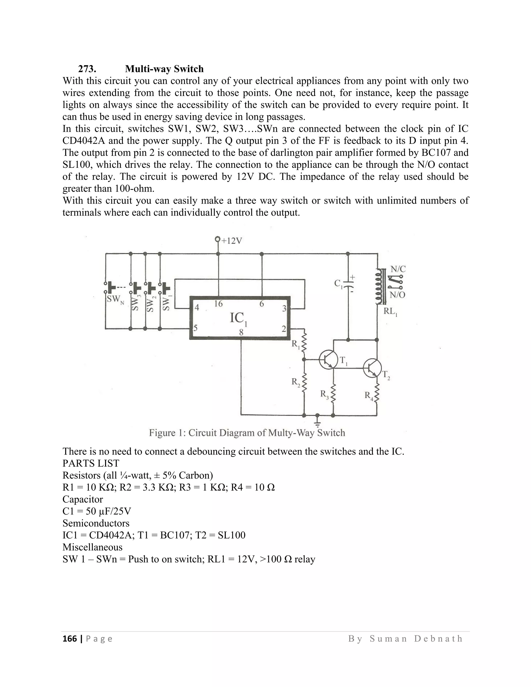 166 | P a g e                                                                                                   B y S u m a n D e b n a t h  
 
273. Multi-way Switch
With this circuit you can control any of your electrical appliances from any point with only two
wires extending from the circuit to those points. One need not, for instance, keep the passage
lights on always since the accessibility of the switch can be provided to every require point. It
can thus be used in energy saving device in long passages.
In this circuit, switches SW1, SW2, SW3….SWn are connected between the clock pin of IC
CD4042A and the power supply. The Q output pin 3 of the FF is feedback to its D input pin 4.
The output from pin 2 is connected to the base of darlington pair amplifier formed by BC107 and
SL100, which drives the relay. The connection to the appliance can be through the N/O contact
of the relay. The circuit is powered by 12V DC. The impedance of the relay used should be
greater than 100-ohm.
With this circuit you can easily make a three way switch or switch with unlimited numbers of
terminals where each can individually control the output.
There is no need to connect a debouncing circuit between the switches and the IC.
PARTS LIST
Resistors (all ¼-watt, ± 5% Carbon)
R1 = 10 KΩ; R2 = 3.3 KΩ; R3 = 1 KΩ; R4 = 10 Ω
Capacitor
C1 = 50 µF/25V
Semiconductors
IC1 = CD4042A; T1 = BC107; T2 = SL100
Miscellaneous
SW 1 – SWn = Push to on switch; RL1 = 12V, >100 Ω relay
 