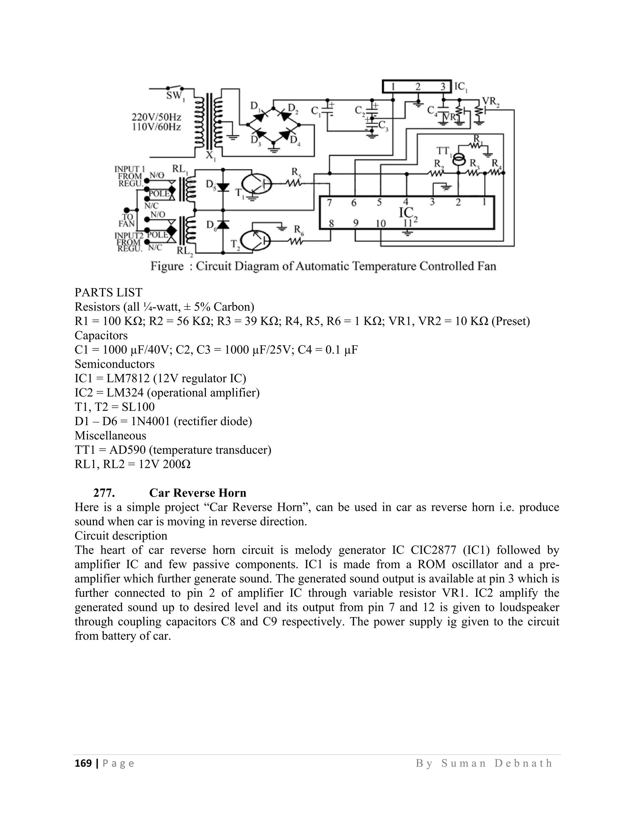 169 | P a g e                                                                                                   B y S u m a n D e b n a t h  
 
PARTS LIST
Resistors (all ¼-watt, ± 5% Carbon)
R1 = 100 KΩ; R2 = 56 KΩ; R3 = 39 KΩ; R4, R5, R6 = 1 KΩ; VR1, VR2 = 10 KΩ (Preset)
Capacitors
C1 = 1000 µF/40V; C2, C3 = 1000 µF/25V; C4 = 0.1 µF
Semiconductors
IC1 = LM7812 (12V regulator IC)
IC2 = LM324 (operational amplifier)
T1, T2 = SL100
D1 – D6 = 1N4001 (rectifier diode)
Miscellaneous
TT1 = AD590 (temperature transducer)
RL1, RL2 = 12V 200Ω
277. Car Reverse Horn
Here is a simple project “Car Reverse Horn”, can be used in car as reverse horn i.e. produce
sound when car is moving in reverse direction.
Circuit description
The heart of car reverse horn circuit is melody generator IC CIC2877 (IC1) followed by
amplifier IC and few passive components. IC1 is made from a ROM oscillator and a pre-
amplifier which further generate sound. The generated sound output is available at pin 3 which is
further connected to pin 2 of amplifier IC through variable resistor VR1. IC2 amplify the
generated sound up to desired level and its output from pin 7 and 12 is given to loudspeaker
through coupling capacitors C8 and C9 respectively. The power supply ig given to the circuit
from battery of car.
 