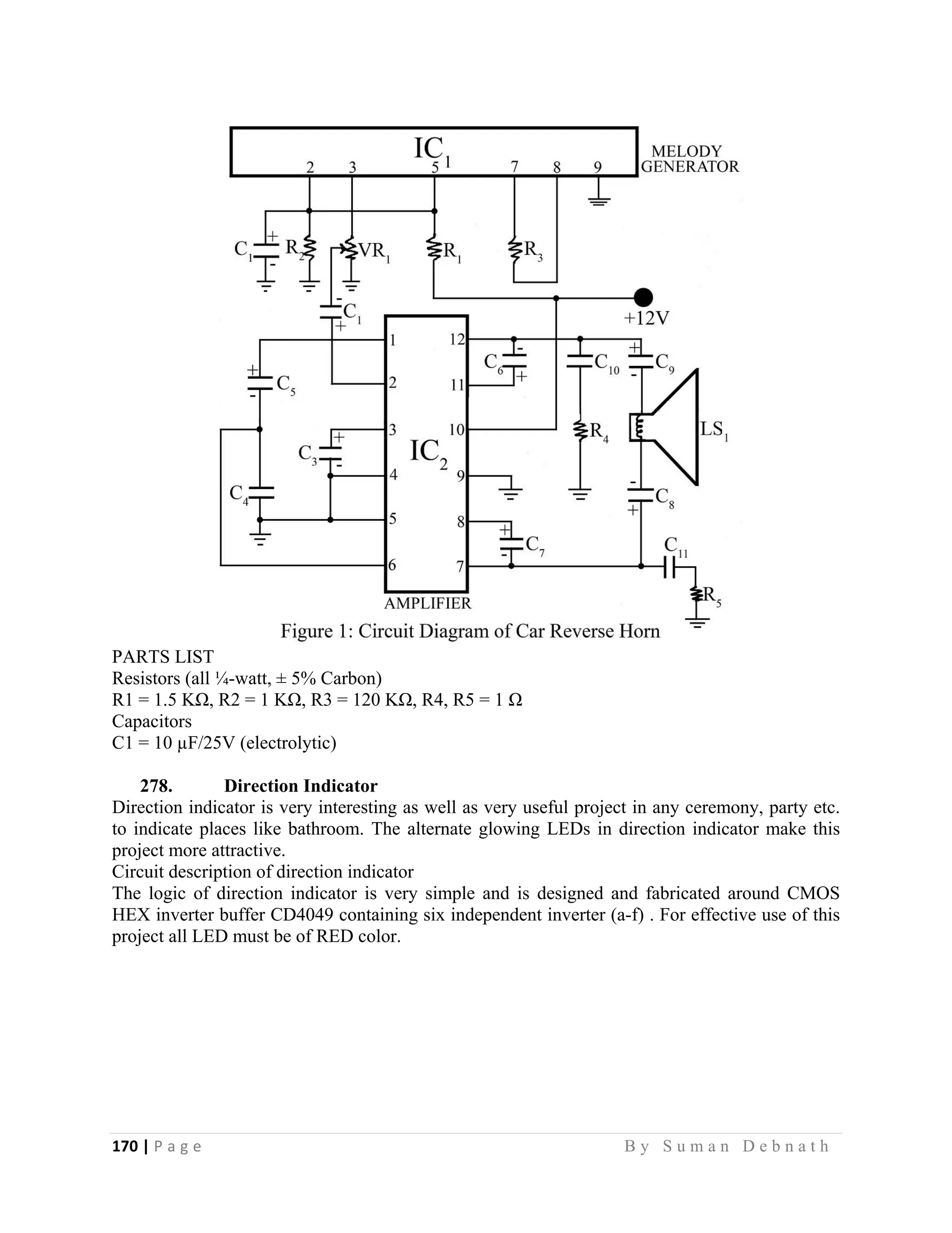 170 | P a g e                                                                                                   B y S u m a n D e b n a t h  
 
PARTS LIST
Resistors (all ¼-watt, ± 5% Carbon)
R1 = 1.5 KΩ, R2 = 1 KΩ, R3 = 120 KΩ, R4, R5 = 1 Ω
Capacitors
C1 = 10 µF/25V (electrolytic)
278. Direction Indicator
Direction indicator is very interesting as well as very useful project in any ceremony, party etc.
to indicate places like bathroom. The alternate glowing LEDs in direction indicator make this
project more attractive.
Circuit description of direction indicator
The logic of direction indicator is very simple and is designed and fabricated around CMOS
HEX inverter buffer CD4049 containing six independent inverter (a-f) . For effective use of this
project all LED must be of RED color.
 