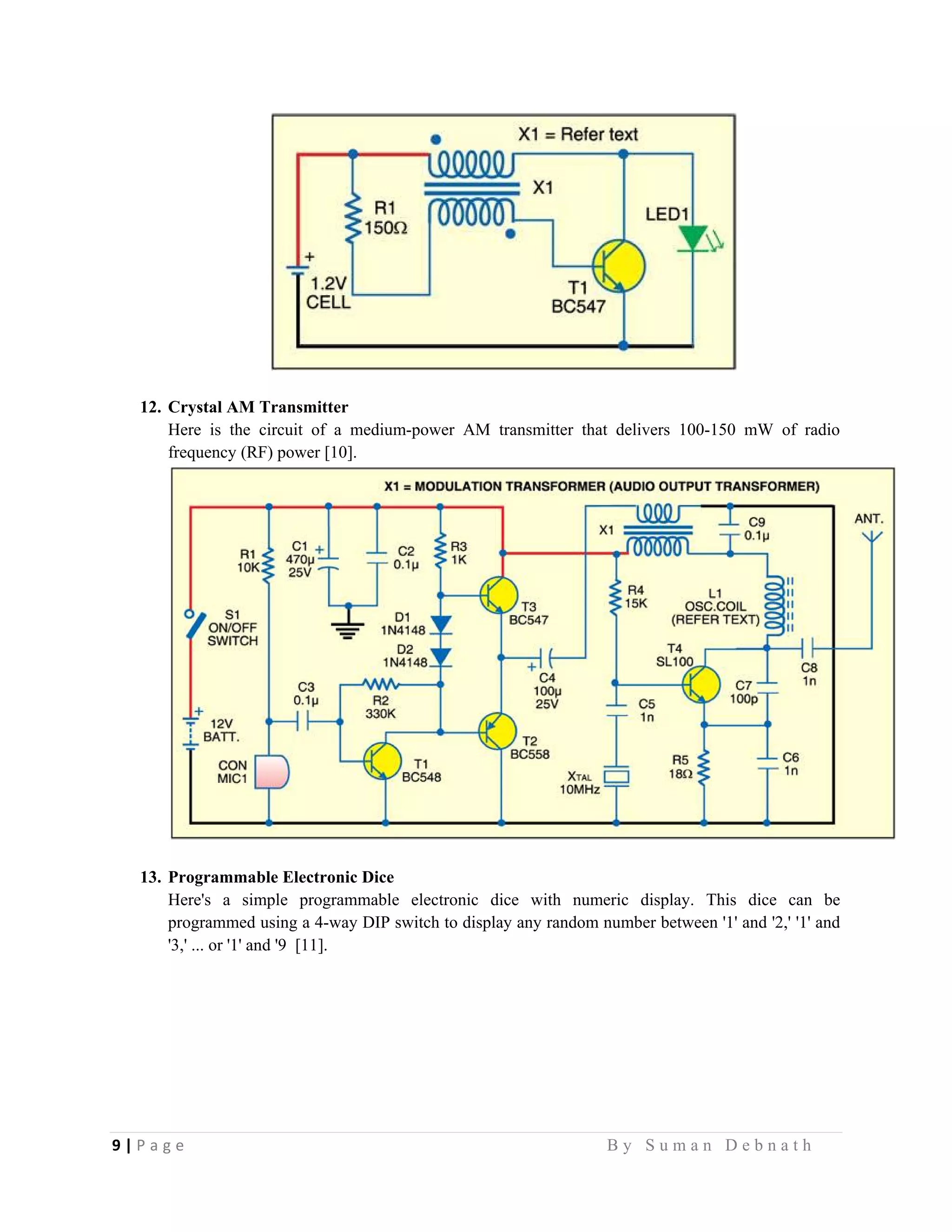 9 | P a g e                                                                                                   B y S u m a n D e b n a t h  
 
12. Crystal AM Transmitter
Here is the circuit of a medium-power AM transmitter that delivers 100-150 mW of radio
frequency (RF) power [10].
13. Programmable Electronic Dice
Here's a simple programmable electronic dice with numeric display. This dice can be
programmed using a 4-way DIP switch to display any random number between '1' and '2,' '1' and
'3,' ... or '1' and '9 [11].
 