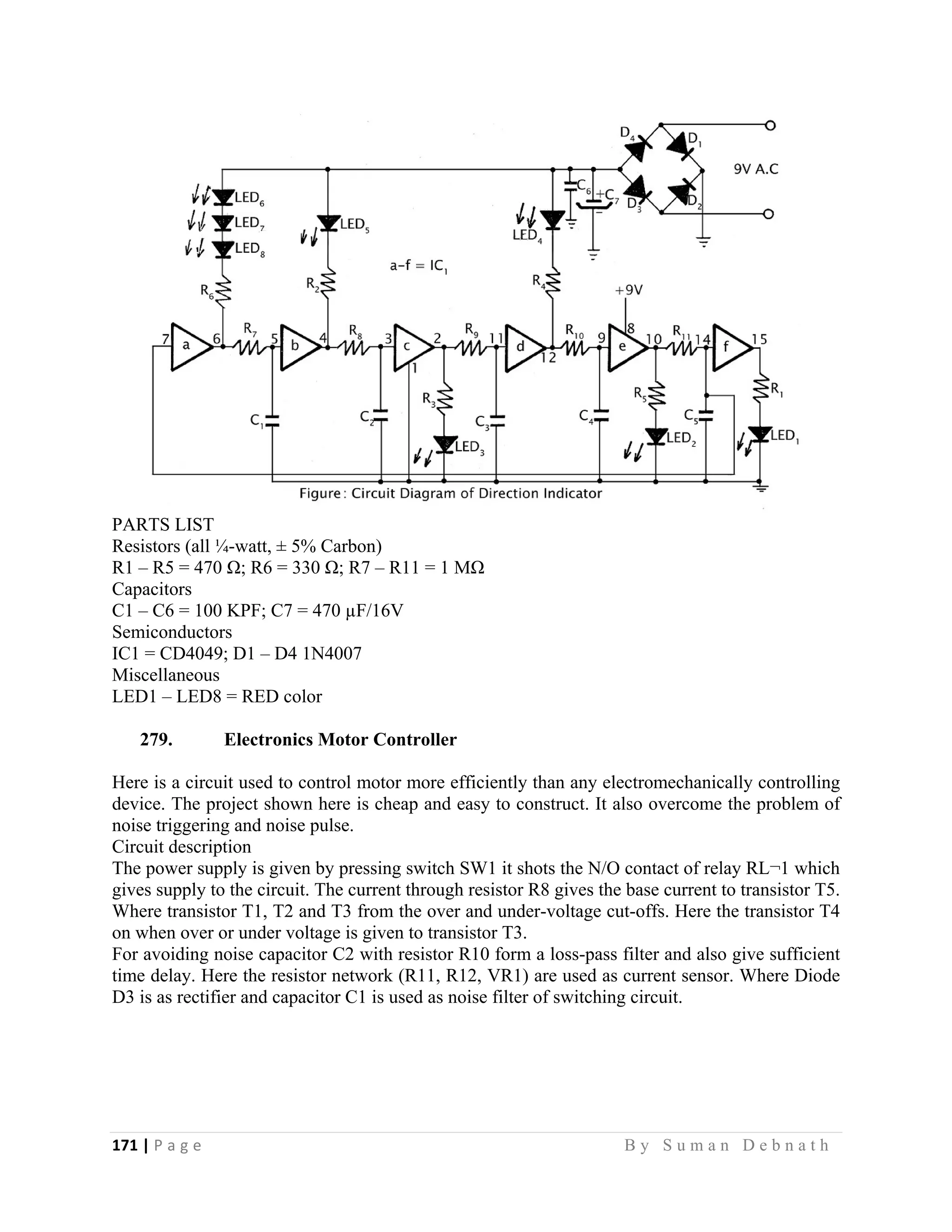 171 | P a g e                                                                                                   B y S u m a n D e b n a t h  
 
PARTS LIST
Resistors (all ¼-watt, ± 5% Carbon)
R1 – R5 = 470 Ω; R6 = 330 Ω; R7 – R11 = 1 MΩ
Capacitors
C1 – C6 = 100 KPF; C7 = 470 µF/16V
Semiconductors
IC1 = CD4049; D1 – D4 1N4007
Miscellaneous
LED1 – LED8 = RED color
279. Electronics Motor Controller
Here is a circuit used to control motor more efficiently than any electromechanically controlling
device. The project shown here is cheap and easy to construct. It also overcome the problem of
noise triggering and noise pulse.
Circuit description
The power supply is given by pressing switch SW1 it shots the N/O contact of relay RL¬1 which
gives supply to the circuit. The current through resistor R8 gives the base current to transistor T5.
Where transistor T1, T2 and T3 from the over and under-voltage cut-offs. Here the transistor T4
on when over or under voltage is given to transistor T3.
For avoiding noise capacitor C2 with resistor R10 form a loss-pass filter and also give sufficient
time delay. Here the resistor network (R11, R12, VR1) are used as current sensor. Where Diode
D3 is as rectifier and capacitor C1 is used as noise filter of switching circuit.
 