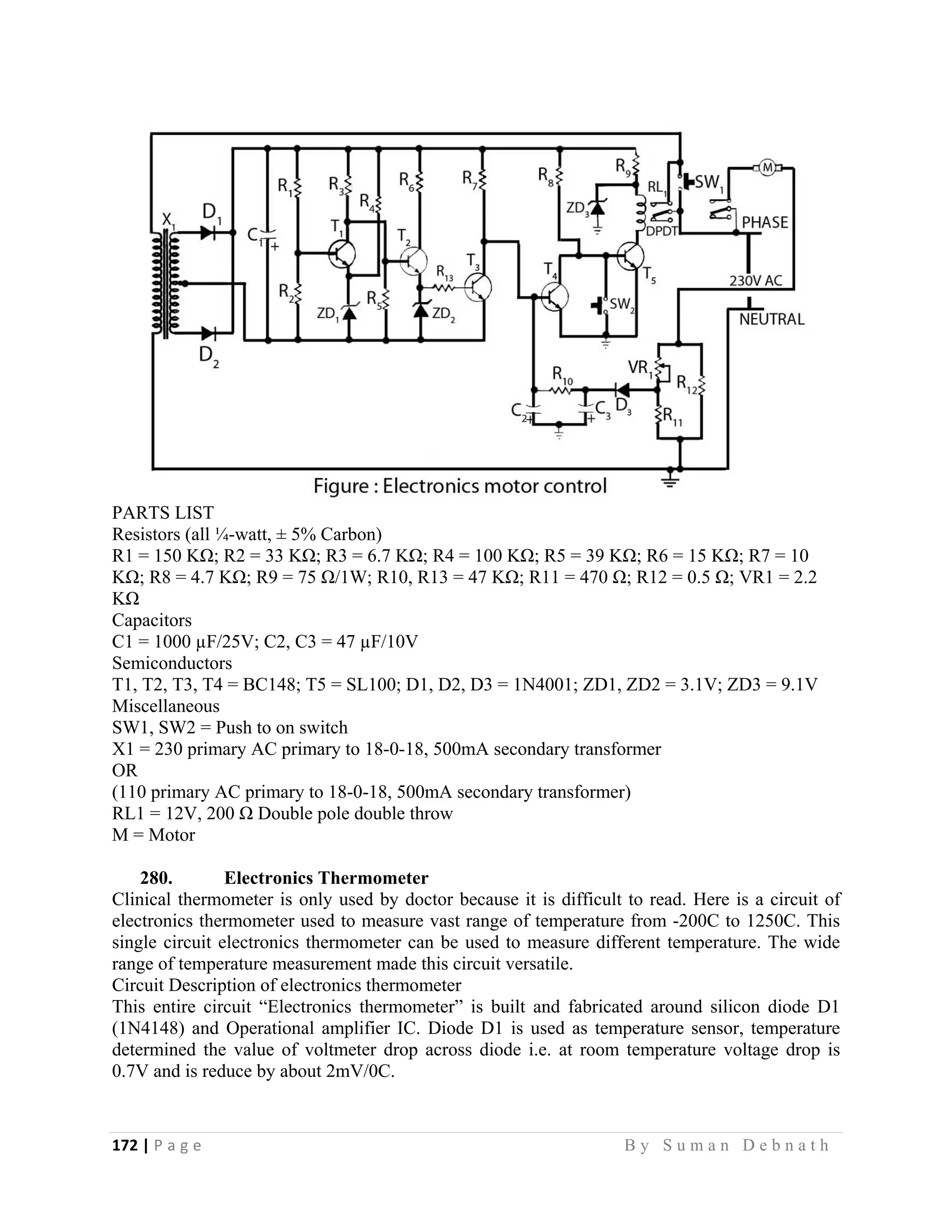 172 | P a g e                                                                                                   B y S u m a n D e b n a t h  
 
PARTS LIST
Resistors (all ¼-watt, ± 5% Carbon)
R1 = 150 KΩ; R2 = 33 KΩ; R3 = 6.7 KΩ; R4 = 100 KΩ; R5 = 39 KΩ; R6 = 15 KΩ; R7 = 10
KΩ; R8 = 4.7 KΩ; R9 = 75 Ω/1W; R10, R13 = 47 KΩ; R11 = 470 Ω; R12 = 0.5 Ω; VR1 = 2.2
KΩ
Capacitors
C1 = 1000 µF/25V; C2, C3 = 47 µF/10V
Semiconductors
T1, T2, T3, T4 = BC148; T5 = SL100; D1, D2, D3 = 1N4001; ZD1, ZD2 = 3.1V; ZD3 = 9.1V
Miscellaneous
SW1, SW2 = Push to on switch
X1 = 230 primary AC primary to 18-0-18, 500mA secondary transformer
OR
(110 primary AC primary to 18-0-18, 500mA secondary transformer)
RL1 = 12V, 200 Ω Double pole double throw
M = Motor
280. Electronics Thermometer
Clinical thermometer is only used by doctor because it is difficult to read. Here is a circuit of
electronics thermometer used to measure vast range of temperature from -200C to 1250C. This
single circuit electronics thermometer can be used to measure different temperature. The wide
range of temperature measurement made this circuit versatile.
Circuit Description of electronics thermometer
This entire circuit “Electronics thermometer” is built and fabricated around silicon diode D1
(1N4148) and Operational amplifier IC. Diode D1 is used as temperature sensor, temperature
determined the value of voltmeter drop across diode i.e. at room temperature voltage drop is
0.7V and is reduce by about 2mV/0C.
 