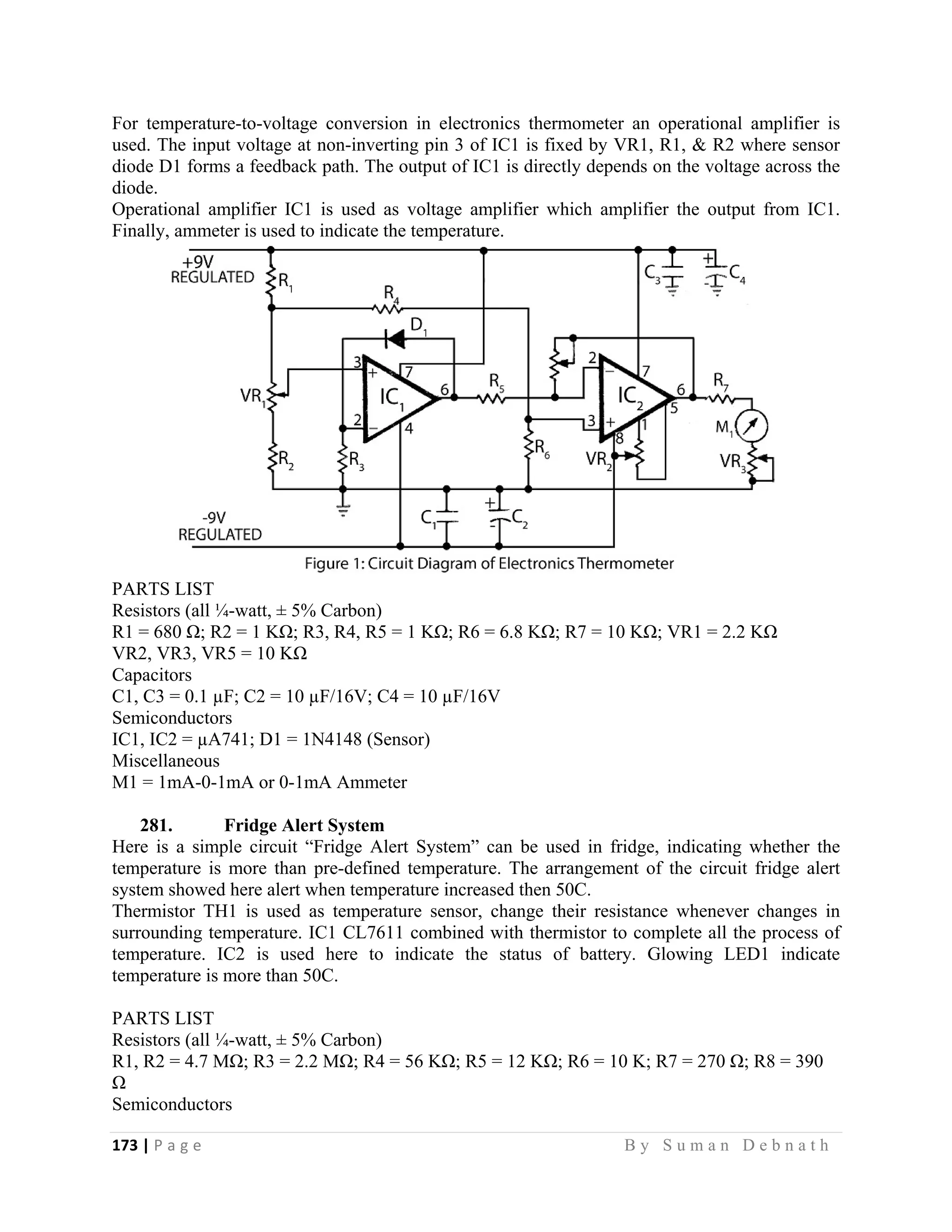 173 | P a g e                                                                                                   B y S u m a n D e b n a t h  
 
For temperature-to-voltage conversion in electronics thermometer an operational amplifier is
used. The input voltage at non-inverting pin 3 of IC1 is fixed by VR1, R1, & R2 where sensor
diode D1 forms a feedback path. The output of IC1 is directly depends on the voltage across the
diode.
Operational amplifier IC1 is used as voltage amplifier which amplifier the output from IC1.
Finally, ammeter is used to indicate the temperature.
PARTS LIST
Resistors (all ¼-watt, ± 5% Carbon)
R1 = 680 Ω; R2 = 1 KΩ; R3, R4, R5 = 1 KΩ; R6 = 6.8 KΩ; R7 = 10 KΩ; VR1 = 2.2 KΩ
VR2, VR3, VR5 = 10 KΩ
Capacitors
C1, C3 = 0.1 µF; C2 = 10 µF/16V; C4 = 10 µF/16V
Semiconductors
IC1, IC2 = µA741; D1 = 1N4148 (Sensor)
Miscellaneous
M1 = 1mA-0-1mA or 0-1mA Ammeter
281. Fridge Alert System
Here is a simple circuit “Fridge Alert System” can be used in fridge, indicating whether the
temperature is more than pre-defined temperature. The arrangement of the circuit fridge alert
system showed here alert when temperature increased then 50C.
Thermistor TH1 is used as temperature sensor, change their resistance whenever changes in
surrounding temperature. IC1 CL7611 combined with thermistor to complete all the process of
temperature. IC2 is used here to indicate the status of battery. Glowing LED1 indicate
temperature is more than 50C.
PARTS LIST
Resistors (all ¼-watt, ± 5% Carbon)
R1, R2 = 4.7 MΩ; R3 = 2.2 MΩ; R4 = 56 KΩ; R5 = 12 KΩ; R6 = 10 K; R7 = 270 Ω; R8 = 390
Ω
Semiconductors
 