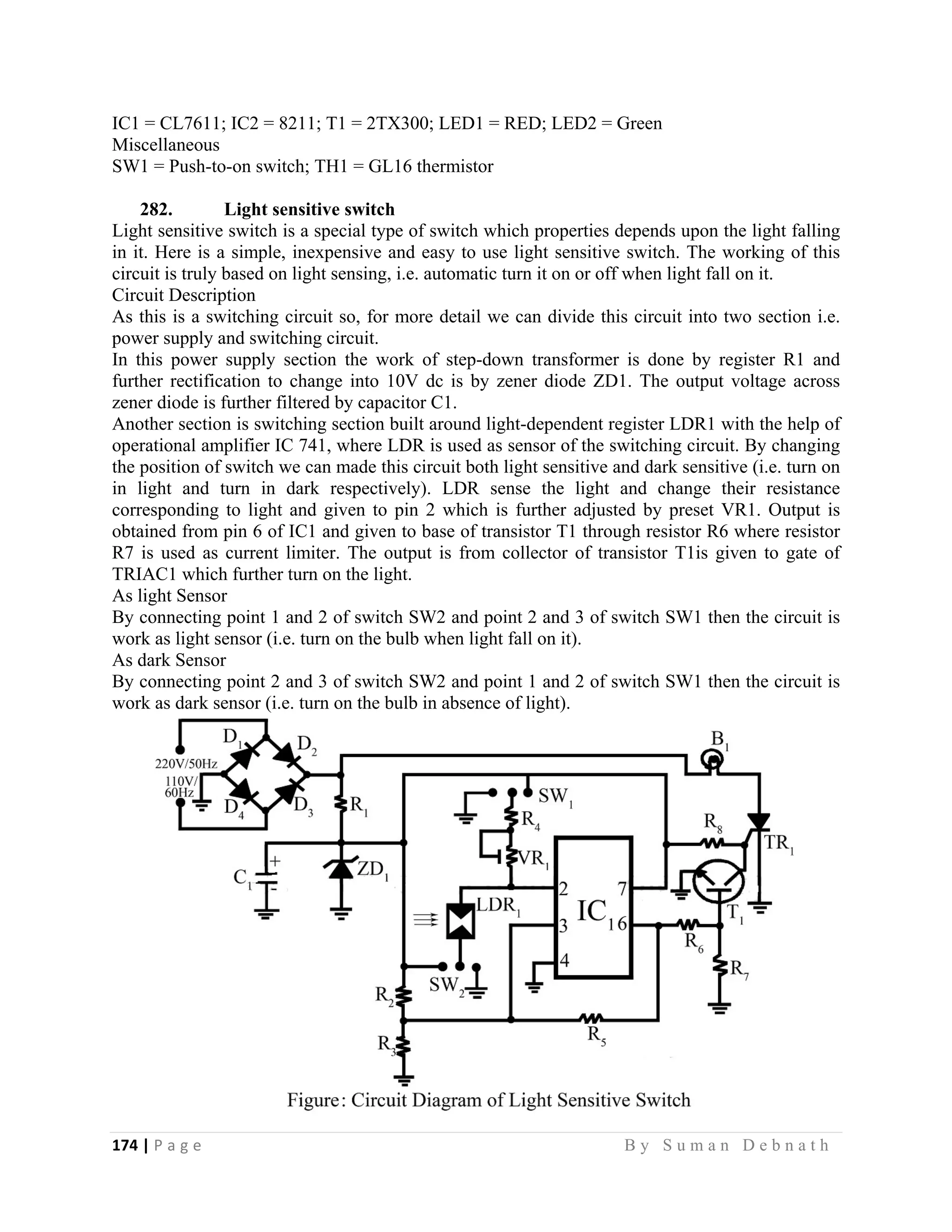 174 | P a g e                                                                                                   B y S u m a n D e b n a t h  
 
IC1 = CL7611; IC2 = 8211; T1 = 2TX300; LED1 = RED; LED2 = Green
Miscellaneous
SW1 = Push-to-on switch; TH1 = GL16 thermistor
282. Light sensitive switch
Light sensitive switch is a special type of switch which properties depends upon the light falling
in it. Here is a simple, inexpensive and easy to use light sensitive switch. The working of this
circuit is truly based on light sensing, i.e. automatic turn it on or off when light fall on it.
Circuit Description
As this is a switching circuit so, for more detail we can divide this circuit into two section i.e.
power supply and switching circuit.
In this power supply section the work of step-down transformer is done by register R1 and
further rectification to change into 10V dc is by zener diode ZD1. The output voltage across
zener diode is further filtered by capacitor C1.
Another section is switching section built around light-dependent register LDR1 with the help of
operational amplifier IC 741, where LDR is used as sensor of the switching circuit. By changing
the position of switch we can made this circuit both light sensitive and dark sensitive (i.e. turn on
in light and turn in dark respectively). LDR sense the light and change their resistance
corresponding to light and given to pin 2 which is further adjusted by preset VR1. Output is
obtained from pin 6 of IC1 and given to base of transistor T1 through resistor R6 where resistor
R7 is used as current limiter. The output is from collector of transistor T1is given to gate of
TRIAC1 which further turn on the light.
As light Sensor
By connecting point 1 and 2 of switch SW2 and point 2 and 3 of switch SW1 then the circuit is
work as light sensor (i.e. turn on the bulb when light fall on it).
As dark Sensor
By connecting point 2 and 3 of switch SW2 and point 1 and 2 of switch SW1 then the circuit is
work as dark sensor (i.e. turn on the bulb in absence of light).
 