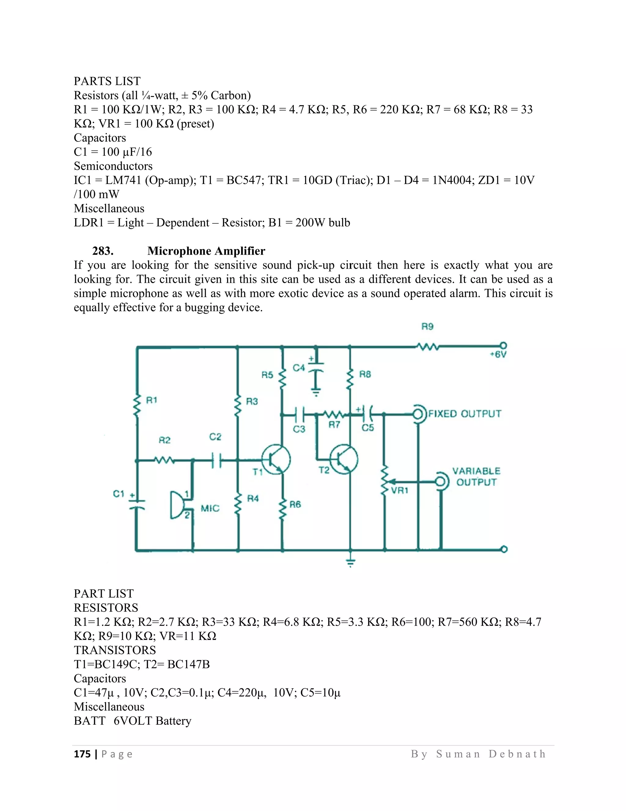 175 | P a
 
PARTS L
Resistors
R1 = 100
KΩ; VR1
Capacito
C1 = 100
Semicon
IC1 = LM
/100 mW
Miscellan
LDR1 =
283.
If you ar
looking f
simple m
equally e
PART LI
RESISTO
R1=1.2 K
KΩ; R9=
TRANSI
T1=BC1
Capacito
C1=47μ
Miscellan
BATT 6
g e                
LIST
s (all ¼-watt
0 KΩ/1W; R
1 = 100 KΩ
rs
0 µF/16
ductors
M741 (Op-am
W
neous
Light – Dep
Micro
re looking f
for. The circ
microphone a
effective for
IST
ORS
KΩ; R2=2.7
=10 KΩ; VR
ISTORS
49C; T2= B
rs
, 10V; C2,C
neous
6VOLT Batt
                   
, ± 5% Carb
R2, R3 = 100
(preset)
mp); T1 = B
pendent – Re
ophone Amp
for the sens
cuit given in
as well as wi
a bugging d
KΩ; R3=33
R=11 KΩ
C147B
C3=0.1μ; C4=
tery
                   
bon)
KΩ; R4 = 4
C547; TR1
esistor; B1 =
plifier
sitive sound
n this site ca
ith more exo
device.
3 KΩ; R4=6.
=220μ, 10V
                     
4.7 KΩ; R5,
= 10GD (Tr
200W bulb
pick-up cir
an be used as
otic device a
8 KΩ; R5=3
V; C5=10μ
                   
R6 = 220 K
riac); D1 – D
rcuit then h
s a different
as a sound o
3.3 KΩ; R6=
B y S u m a
KΩ; R7 = 68
D4 = 1N4004
here is exact
t devices. It
operated alar
=100; R7=56
a n D e b n a
KΩ; R8 = 3
4; ZD1 = 10V
tly what you
can be used
rm. This circ
60 KΩ; R8=
a t h  
3
V
u are
d as a
cuit is
4.7
 