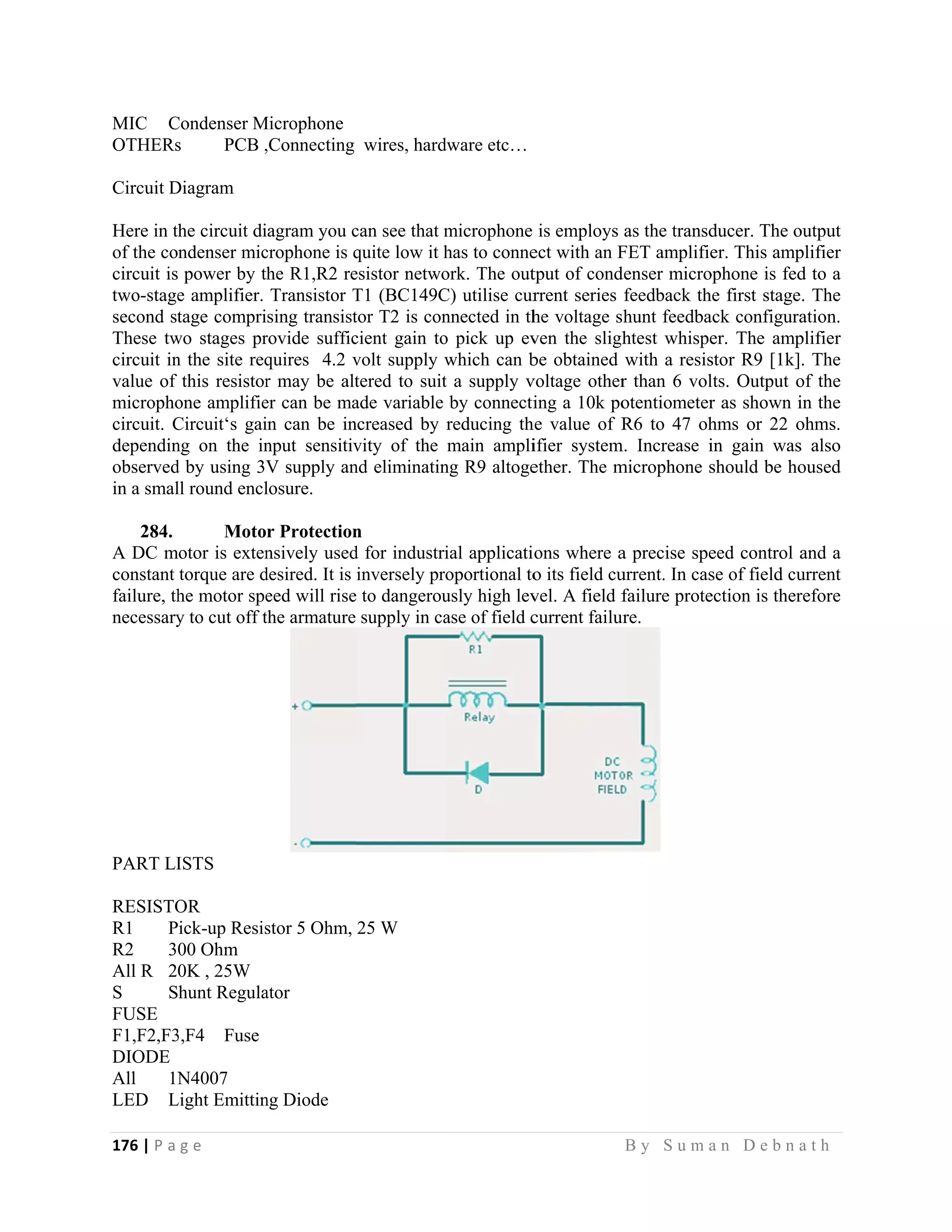 176 | P a
 
MIC C
OTHERs
Circuit D
Here in t
of the co
circuit is
two-stage
second st
These tw
circuit in
value of
micropho
circuit. C
dependin
observed
in a smal
284.
A DC m
constant
failure, th
necessary
PART LI
RESISTO
R1 P
R2 3
All R 2
S S
FUSE
F1,F2,F3
DIODE
All 1N
LED L
g e                
Condenser M
s PCB ,
Diagram
he circuit di
ndenser mic
power by th
e amplifier.
tage compri
wo stages pr
n the site req
this resistor
one amplifie
Circuit‘s gai
ng on the in
d by using 3V
ll round encl
Moto
motor is exten
torque are d
he motor spe
y to cut off t
ISTS
OR
ick-up Resis
00 Ohm
0K , 25W
hunt Regula
3,F4 Fuse
N4007
Light Emittin
                   
Microphone
,Connecting
agram you c
crophone is q
he R1,R2 re
Transistor T
sing transist
rovide suffic
quires 4.2 v
r may be alt
er can be ma
n can be in
nput sensitiv
V supply an
losure.
r Protection
nsively used
desired. It is
eed will rise
the armature
stor 5 Ohm,
ator
ng Diode
                   
wires, hard
can see that m
quite low it h
esistor netwo
T1 (BC149C
tor T2 is con
cient gain to
volt supply w
tered to suit
ade variable
ncreased by
vity of the
nd eliminatin
n
d for industri
inversely pr
e to dangerou
supply in ca
25 W
                     
dware etc…
microphone
has to conne
ork. The out
C) utilise cur
nnected in th
o pick up ev
which can b
t a supply v
by connecti
reducing th
main ampli
ng R9 altoge
ial applicati
roportional to
usly high lev
ase of field c
                   
is employs
ect with an F
tput of cond
rrent series
he voltage s
ven the sligh
be obtained
voltage other
ing a 10k po
he value of R
ifier system
ether. The m
ons where a
o its field cu
vel. A field f
current failur
B y S u m a
as the transd
FET amplifie
denser micro
feedback th
hunt feedba
htest whispe
with a resis
r than 6 vol
otentiometer
R6 to 47 oh
m. Increase i
microphone s
a precise spe
urrent. In cas
failure prote
ure.
a n D e b n a
ducer. The o
er. This amp
ophone is fed
e first stage
ack configura
er. The amp
stor R9 [1k]
lts. Output o
r as shown i
hms or 22 o
in gain was
should be ho
eed control a
se of field cu
ection is ther
a t h  
output
plifier
d to a
. The
ation.
plifier
. The
of the
in the
ohms.
s also
oused
and a
urrent
refore
 