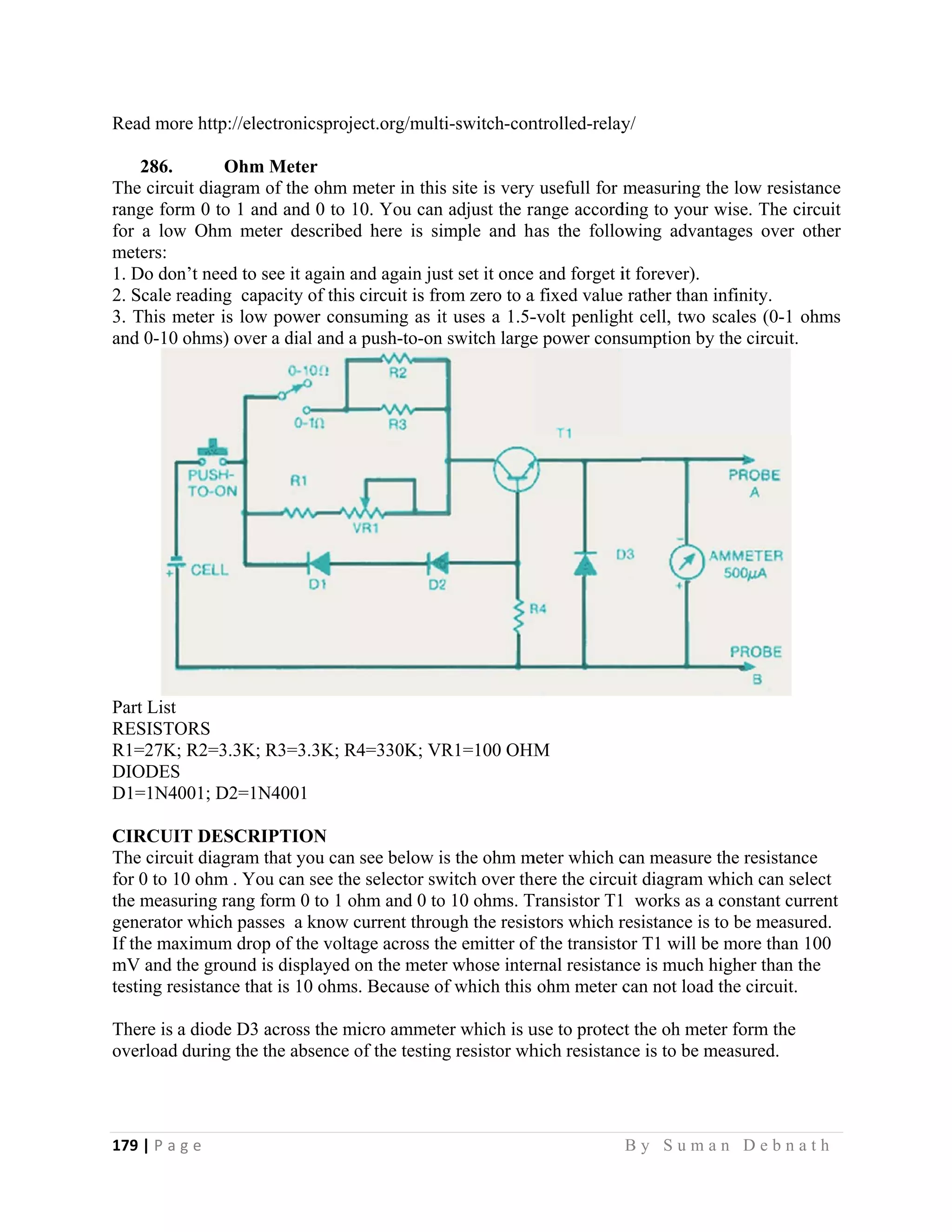 179 | P a
 
Read mo
286.
The circu
range for
for a low
meters:
1. Do don
2. Scale r
3. This m
and 0-10
Part List
RESISTO
R1=27K;
DIODES
D1=1N4
CIRCUI
The circu
for 0 to 1
the meas
generator
If the ma
mV and t
testing re
There is
overload
g e                
ore http://elec
Ohm
uit diagram o
rm 0 to 1 an
w Ohm met
n’t need to s
reading cap
meter is low
ohms) over
ORS
; R2=3.3K; R
S
001; D2=1N
IT DESCRI
uit diagram t
10 ohm . You
uring rang fo
r which pass
aximum drop
the ground i
esistance tha
a diode D3 a
during the t
                   
ctronicsproje
Meter
of the ohm m
nd and 0 to 1
ter described
see it again a
acity of this
w power cons
a dial and a
R3=3.3K; R
N4001
IPTION
that you can
u can see the
form 0 to 1 o
ses a know c
p of the volta
s displayed o
at is 10 ohms
across the m
the absence o
                   
ect.org/multi
meter in this
10. You can
d here is sim
and again jus
circuit is fro
suming as it
a push-to-on
R4=330K; VR
see below is
e selector sw
ohm and 0 to
current throu
age across th
on the meter
s. Because of
micro ammete
of the testing
                     
i-switch-con
s site is very
adjust the r
mple and h
st set it once
om zero to a
t uses a 1.5-
switch large
R1=100 OHM
s the ohm m
witch over th
o 10 ohms. T
ugh the resis
he emitter of
r whose inter
f which this
er which is u
g resistor wh
                   
ntrolled-relay
y usefull for
range accord
has the follo
and forget i
a fixed value
-volt penligh
e power cons
M
meter which c
here the circu
Transistor T1
stors which r
f the transisto
rnal resistan
ohm meter c
use to protec
hich resistan
B y S u m a
y/
measuring th
ding to your
owing advan
it forever).
rather than
ht cell, two
sumption by
can measure
uit diagram w
1 works as a
resistance is
or T1 will be
nce is much h
can not load
ct the oh met
nce is to be m
a n D e b n a
he low resis
wise. The c
ntages over
infinity.
scales (0-1
y the circuit.
the resistan
which can se
a constant cu
to be measu
e more than
higher than t
d the circuit.
ter form the
measured.
a t h  
stance
circuit
other
ohms
nce
elect
urrent
ured.
100
the
 