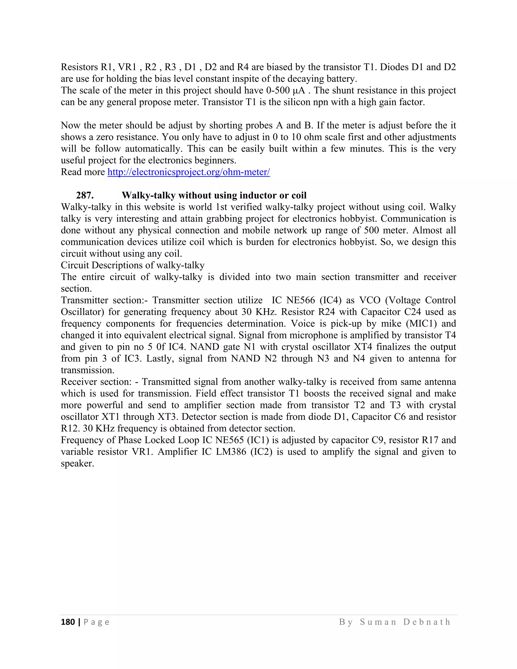 180 | P a g e                                                                                                   B y S u m a n D e b n a t h  
 
Resistors R1, VR1 , R2 , R3 , D1 , D2 and R4 are biased by the transistor T1. Diodes D1 and D2
are use for holding the bias level constant inspite of the decaying battery.
The scale of the meter in this project should have 0-500 μA . The shunt resistance in this project
can be any general propose meter. Transistor T1 is the silicon npn with a high gain factor.
Now the meter should be adjust by shorting probes A and B. If the meter is adjust before the it
shows a zero resistance. You only have to adjust in 0 to 10 ohm scale first and other adjustments
will be follow automatically. This can be easily built within a few minutes. This is the very
useful project for the electronics beginners.
Read more http://electronicsproject.org/ohm-meter/
287. Walky-talky without using inductor or coil
Walky-talky in this website is world 1st verified walky-talky project without using coil. Walky
talky is very interesting and attain grabbing project for electronics hobbyist. Communication is
done without any physical connection and mobile network up range of 500 meter. Almost all
communication devices utilize coil which is burden for electronics hobbyist. So, we design this
circuit without using any coil.
Circuit Descriptions of walky-talky
The entire circuit of walky-talky is divided into two main section transmitter and receiver
section.
Transmitter section:- Transmitter section utilize IC NE566 (IC4) as VCO (Voltage Control
Oscillator) for generating frequency about 30 KHz. Resistor R24 with Capacitor C24 used as
frequency components for frequencies determination. Voice is pick-up by mike (MIC1) and
changed it into equivalent electrical signal. Signal from microphone is amplified by transistor T4
and given to pin no 5 0f IC4. NAND gate N1 with crystal oscillator XT4 finalizes the output
from pin 3 of IC3. Lastly, signal from NAND N2 through N3 and N4 given to antenna for
transmission.
Receiver section: - Transmitted signal from another walky-talky is received from same antenna
which is used for transmission. Field effect transistor T1 boosts the received signal and make
more powerful and send to amplifier section made from transistor T2 and T3 with crystal
oscillator XT1 through XT3. Detector section is made from diode D1, Capacitor C6 and resistor
R12. 30 KHz frequency is obtained from detector section.
Frequency of Phase Locked Loop IC NE565 (IC1) is adjusted by capacitor C9, resistor R17 and
variable resistor VR1. Amplifier IC LM386 (IC2) is used to amplify the signal and given to
speaker.
 
