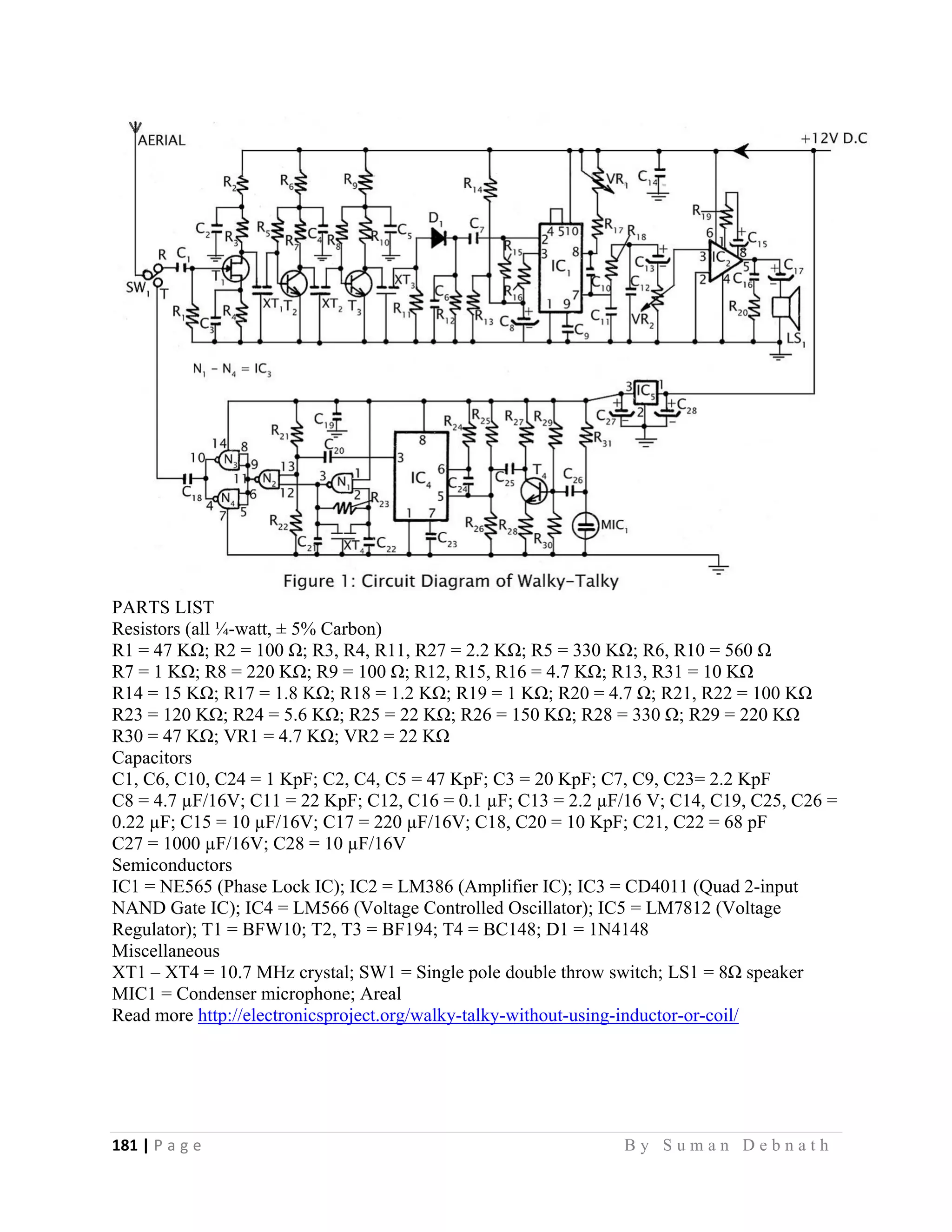 181 | P a g e                                                                                                   B y S u m a n D e b n a t h  
 
PARTS LIST
Resistors (all ¼-watt, ± 5% Carbon)
R1 = 47 KΩ; R2 = 100 Ω; R3, R4, R11, R27 = 2.2 KΩ; R5 = 330 KΩ; R6, R10 = 560 Ω
R7 = 1 KΩ; R8 = 220 KΩ; R9 = 100 Ω; R12, R15, R16 = 4.7 KΩ; R13, R31 = 10 KΩ
R14 = 15 KΩ; R17 = 1.8 KΩ; R18 = 1.2 KΩ; R19 = 1 KΩ; R20 = 4.7 Ω; R21, R22 = 100 KΩ
R23 = 120 KΩ; R24 = 5.6 KΩ; R25 = 22 KΩ; R26 = 150 KΩ; R28 = 330 Ω; R29 = 220 KΩ
R30 = 47 KΩ; VR1 = 4.7 KΩ; VR2 = 22 KΩ
Capacitors
C1, C6, C10, C24 = 1 KpF; C2, C4, C5 = 47 KpF; C3 = 20 KpF; C7, C9, C23= 2.2 KpF
C8 = 4.7 µF/16V; C11 = 22 KpF; C12, C16 = 0.1 µF; C13 = 2.2 µF/16 V; C14, C19, C25, C26 =
0.22 µF; C15 = 10 µF/16V; C17 = 220 µF/16V; C18, C20 = 10 KpF; C21, C22 = 68 pF
C27 = 1000 µF/16V; C28 = 10 µF/16V
Semiconductors
IC1 = NE565 (Phase Lock IC); IC2 = LM386 (Amplifier IC); IC3 = CD4011 (Quad 2-input
NAND Gate IC); IC4 = LM566 (Voltage Controlled Oscillator); IC5 = LM7812 (Voltage
Regulator); T1 = BFW10; T2, T3 = BF194; T4 = BC148; D1 = 1N4148
Miscellaneous
XT1 – XT4 = 10.7 MHz crystal; SW1 = Single pole double throw switch; LS1 = 8Ω speaker
MIC1 = Condenser microphone; Areal
Read more http://electronicsproject.org/walky-talky-without-using-inductor-or-coil/
 