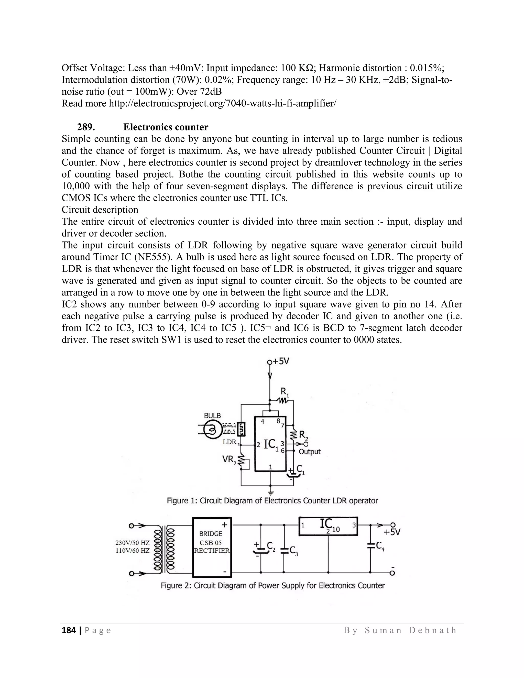 184 | P a g e                                                                                                   B y S u m a n D e b n a t h  
 
Offset Voltage: Less than ±40mV; Input impedance: 100 KΩ; Harmonic distortion : 0.015%;
Intermodulation distortion (70W): 0.02%; Frequency range: 10 Hz – 30 KHz, ±2dB; Signal-to-
noise ratio (out = 100mW): Over 72dB
Read more http://electronicsproject.org/7040-watts-hi-fi-amplifier/
289. Electronics counter
Simple counting can be done by anyone but counting in interval up to large number is tedious
and the chance of forget is maximum. As, we have already published Counter Circuit | Digital
Counter. Now , here electronics counter is second project by dreamlover technology in the series
of counting based project. Bothe the counting circuit published in this website counts up to
10,000 with the help of four seven-segment displays. The difference is previous circuit utilize
CMOS ICs where the electronics counter use TTL ICs.
Circuit description
The entire circuit of electronics counter is divided into three main section :- input, display and
driver or decoder section.
The input circuit consists of LDR following by negative square wave generator circuit build
around Timer IC (NE555). A bulb is used here as light source focused on LDR. The property of
LDR is that whenever the light focused on base of LDR is obstructed, it gives trigger and square
wave is generated and given as input signal to counter circuit. So the objects to be counted are
arranged in a row to move one by one in between the light source and the LDR.
IC2 shows any number between 0-9 according to input square wave given to pin no 14. After
each negative pulse a carrying pulse is produced by decoder IC and given to another one (i.e.
from IC2 to IC3, IC3 to IC4, IC4 to IC5 ). IC5¬ and IC6 is BCD to 7-segment latch decoder
driver. The reset switch SW1 is used to reset the electronics counter to 0000 states.
 