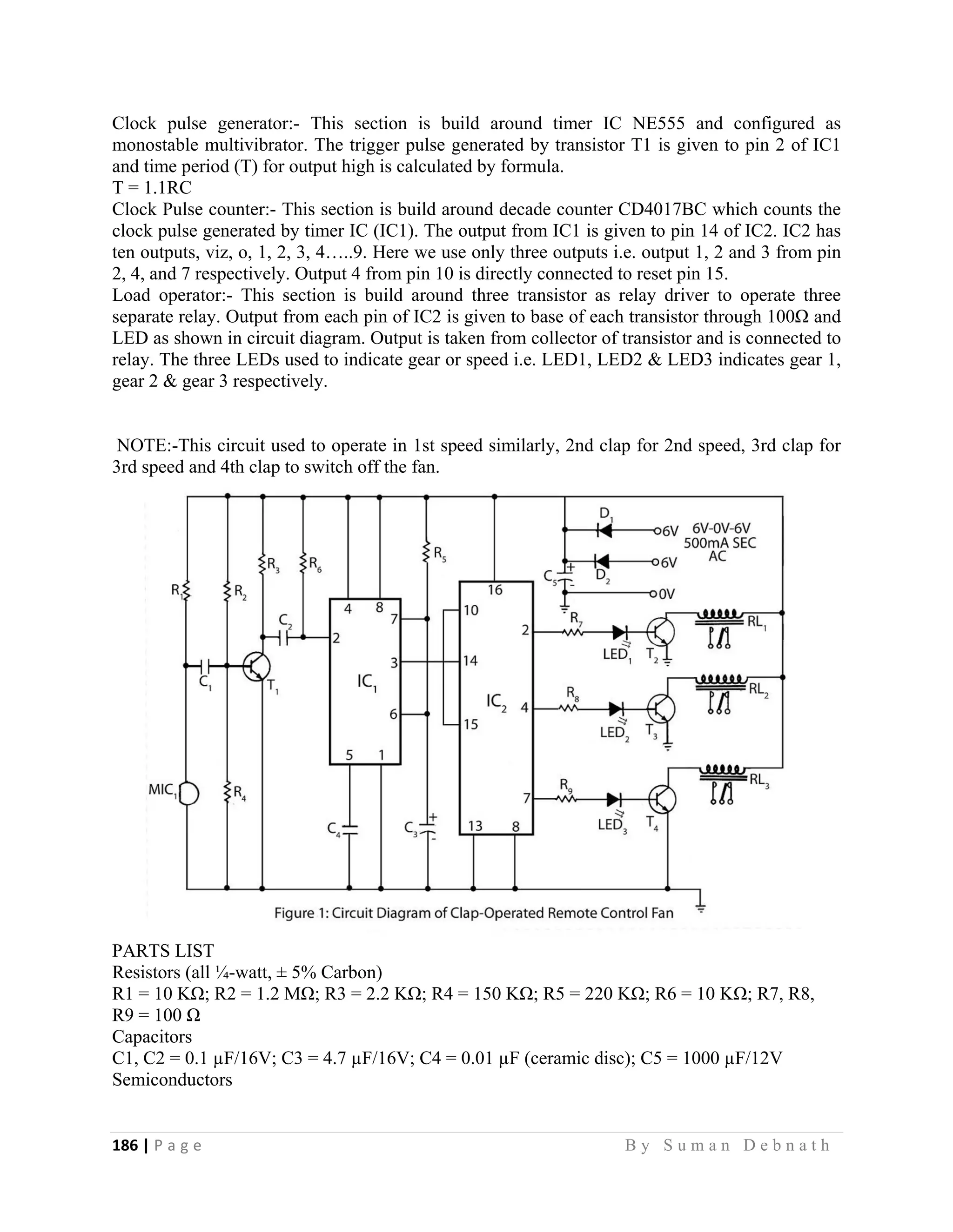 186 | P a g e                                                                                                   B y S u m a n D e b n a t h  
 
Clock pulse generator:- This section is build around timer IC NE555 and configured as
monostable multivibrator. The trigger pulse generated by transistor T1 is given to pin 2 of IC1
and time period (T) for output high is calculated by formula.
T = 1.1RC
Clock Pulse counter:- This section is build around decade counter CD4017BC which counts the
clock pulse generated by timer IC (IC1). The output from IC1 is given to pin 14 of IC2. IC2 has
ten outputs, viz, o, 1, 2, 3, 4…..9. Here we use only three outputs i.e. output 1, 2 and 3 from pin
2, 4, and 7 respectively. Output 4 from pin 10 is directly connected to reset pin 15.
Load operator:- This section is build around three transistor as relay driver to operate three
separate relay. Output from each pin of IC2 is given to base of each transistor through 100Ω and
LED as shown in circuit diagram. Output is taken from collector of transistor and is connected to
relay. The three LEDs used to indicate gear or speed i.e. LED1, LED2 & LED3 indicates gear 1,
gear 2 & gear 3 respectively.
NOTE:-This circuit used to operate in 1st speed similarly, 2nd clap for 2nd speed, 3rd clap for
3rd speed and 4th clap to switch off the fan.
PARTS LIST
Resistors (all ¼-watt, ± 5% Carbon)
R1 = 10 KΩ; R2 = 1.2 MΩ; R3 = 2.2 KΩ; R4 = 150 KΩ; R5 = 220 KΩ; R6 = 10 KΩ; R7, R8,
R9 = 100 Ω
Capacitors
C1, C2 = 0.1 µF/16V; C3 = 4.7 µF/16V; C4 = 0.01 µF (ceramic disc); C5 = 1000 µF/12V
Semiconductors
 