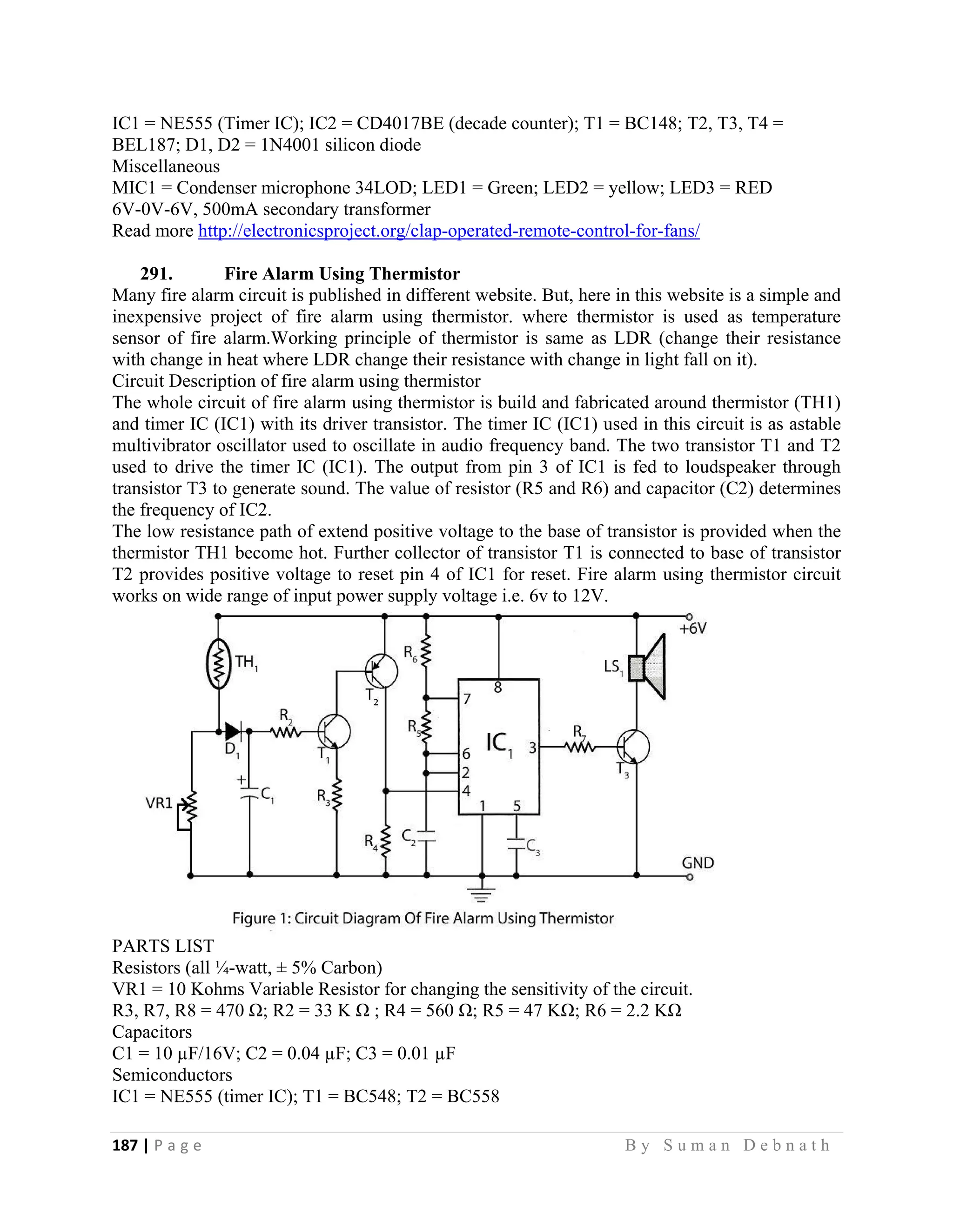 187 | P a g e                                                                                                   B y S u m a n D e b n a t h  
 
IC1 = NE555 (Timer IC); IC2 = CD4017BE (decade counter); T1 = BC148; T2, T3, T4 =
BEL187; D1, D2 = 1N4001 silicon diode
Miscellaneous
MIC1 = Condenser microphone 34LOD; LED1 = Green; LED2 = yellow; LED3 = RED
6V-0V-6V, 500mA secondary transformer
Read more http://electronicsproject.org/clap-operated-remote-control-for-fans/
291. Fire Alarm Using Thermistor
Many fire alarm circuit is published in different website. But, here in this website is a simple and
inexpensive project of fire alarm using thermistor. where thermistor is used as temperature
sensor of fire alarm.Working principle of thermistor is same as LDR (change their resistance
with change in heat where LDR change their resistance with change in light fall on it).
Circuit Description of fire alarm using thermistor
The whole circuit of fire alarm using thermistor is build and fabricated around thermistor (TH1)
and timer IC (IC1) with its driver transistor. The timer IC (IC1) used in this circuit is as astable
multivibrator oscillator used to oscillate in audio frequency band. The two transistor T1 and T2
used to drive the timer IC (IC1). The output from pin 3 of IC1 is fed to loudspeaker through
transistor T3 to generate sound. The value of resistor (R5 and R6) and capacitor (C2) determines
the frequency of IC2.
The low resistance path of extend positive voltage to the base of transistor is provided when the
thermistor TH1 become hot. Further collector of transistor T1 is connected to base of transistor
T2 provides positive voltage to reset pin 4 of IC1 for reset. Fire alarm using thermistor circuit
works on wide range of input power supply voltage i.e. 6v to 12V.
PARTS LIST
Resistors (all ¼-watt, ± 5% Carbon)
VR1 = 10 Kohms Variable Resistor for changing the sensitivity of the circuit.
R3, R7, R8 = 470 Ω; R2 = 33 K Ω ; R4 = 560 Ω; R5 = 47 KΩ; R6 = 2.2 KΩ
Capacitors
C1 = 10 µF/16V; C2 = 0.04 µF; C3 = 0.01 µF
Semiconductors
IC1 = NE555 (timer IC); T1 = BC548; T2 = BC558
 