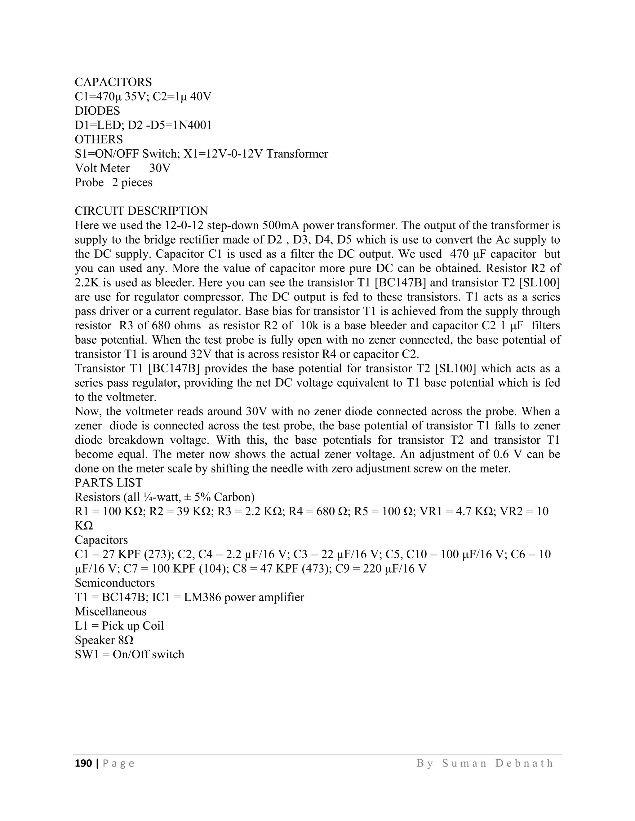 190 | P a g e                                                                                                   B y S u m a n D e b n a t h  
 
CAPACITORS
C1=470μ 35V; C2=1μ 40V
DIODES
D1=LED; D2 -D5=1N4001
OTHERS
S1=ON/OFF Switch; X1=12V-0-12V Transformer
Volt Meter 30V
Probe 2 pieces
CIRCUIT DESCRIPTION
Here we used the 12-0-12 step-down 500mA power transformer. The output of the transformer is
supply to the bridge rectifier made of D2 , D3, D4, D5 which is use to convert the Ac supply to
the DC supply. Capacitor C1 is used as a filter the DC output. We used 470 μF capacitor but
you can used any. More the value of capacitor more pure DC can be obtained. Resistor R2 of
2.2K is used as bleeder. Here you can see the transistor T1 [BC147B] and transistor T2 [SL100]
are use for regulator compressor. The DC output is fed to these transistors. T1 acts as a series
pass driver or a current regulator. Base bias for transistor T1 is achieved from the supply through
resistor R3 of 680 ohms as resistor R2 of 10k is a base bleeder and capacitor C2 1 μF filters
base potential. When the test probe is fully open with no zener connected, the base potential of
transistor T1 is around 32V that is across resistor R4 or capacitor C2.
Transistor T1 [BC147B] provides the base potential for transistor T2 [SL100] which acts as a
series pass regulator, providing the net DC voltage equivalent to T1 base potential which is fed
to the voltmeter.
Now, the voltmeter reads around 30V with no zener diode connected across the probe. When a
zener diode is connected across the test probe, the base potential of transistor T1 falls to zener
diode breakdown voltage. With this, the base potentials for transistor T2 and transistor T1
become equal. The meter now shows the actual zener voltage. An adjustment of 0.6 V can be
done on the meter scale by shifting the needle with zero adjustment screw on the meter.
PARTS LIST
Resistors (all ¼-watt, ± 5% Carbon)
R1 = 100 KΩ; R2 = 39 KΩ; R3 = 2.2 KΩ; R4 = 680 Ω; R5 = 100 Ω; VR1 = 4.7 KΩ; VR2 = 10
KΩ
Capacitors
C1 = 27 KPF (273); C2, C4 = 2.2 µF/16 V; C3 = 22 µF/16 V; C5, C10 = 100 µF/16 V; C6 = 10
µF/16 V; C7 = 100 KPF (104); C8 = 47 KPF (473); C9 = 220 µF/16 V
Semiconductors
T1 = BC147B; IC1 = LM386 power amplifier
Miscellaneous
L1 = Pick up Coil
Speaker 8Ω
SW1 = On/Off switch
 