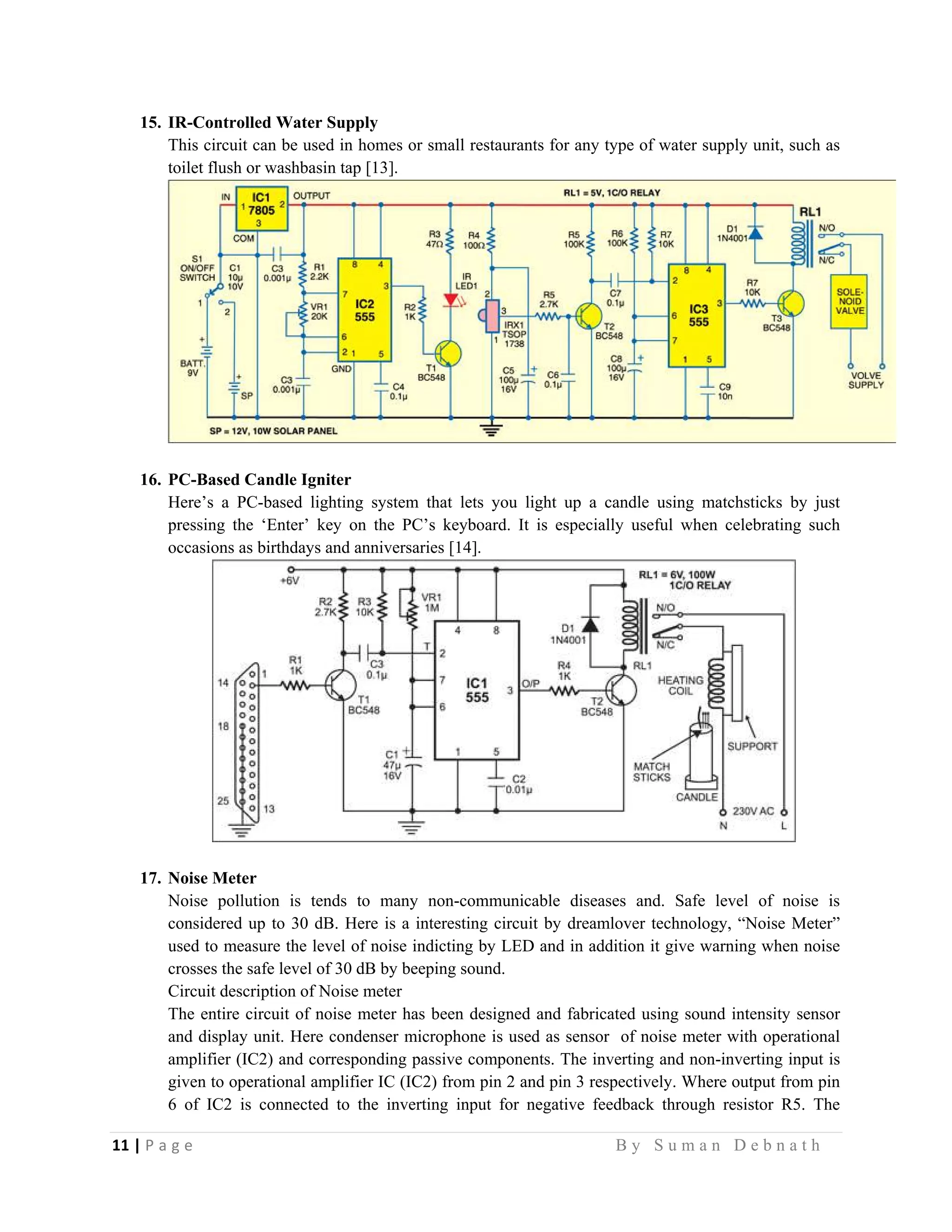 11 | P a g e                                                                                                   B y S u m a n D e b n a t h  
 
15. IR-Controlled Water Supply
This circuit can be used in homes or small restaurants for any type of water supply unit, such as
toilet flush or washbasin tap [13].
16. PC-Based Candle Igniter
Here’s a PC-based lighting system that lets you light up a candle using matchsticks by just
pressing the ‘Enter’ key on the PC’s keyboard. It is especially useful when celebrating such
occasions as birthdays and anniversaries [14].
17. Noise Meter
Noise pollution is tends to many non-communicable diseases and. Safe level of noise is
considered up to 30 dB. Here is a interesting circuit by dreamlover technology, “Noise Meter”
used to measure the level of noise indicting by LED and in addition it give warning when noise
crosses the safe level of 30 dB by beeping sound.
Circuit description of Noise meter
The entire circuit of noise meter has been designed and fabricated using sound intensity sensor
and display unit. Here condenser microphone is used as sensor of noise meter with operational
amplifier (IC2) and corresponding passive components. The inverting and non-inverting input is
given to operational amplifier IC (IC2) from pin 2 and pin 3 respectively. Where output from pin
6 of IC2 is connected to the inverting input for negative feedback through resistor R5. The
 