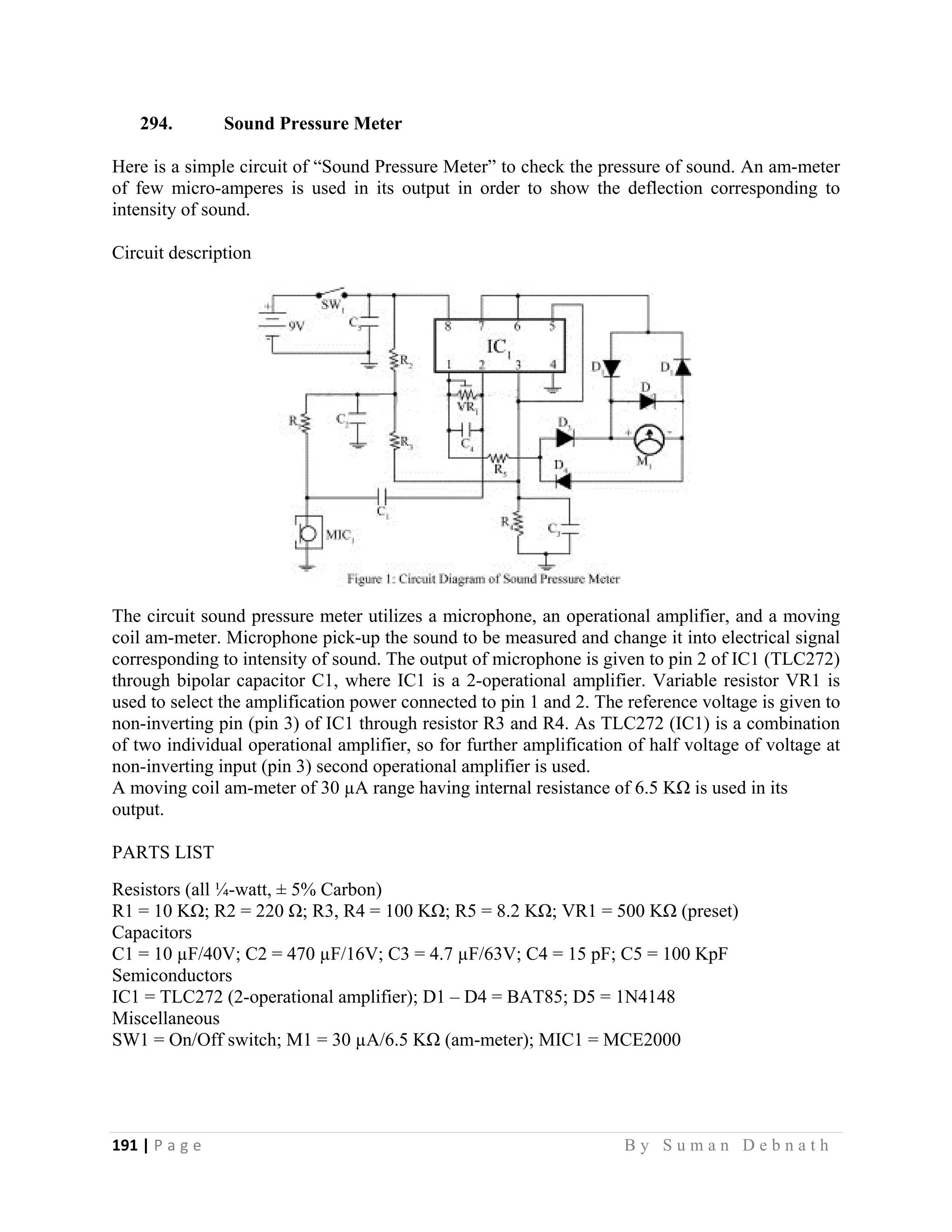 191 | P a g e                                                                                                   B y S u m a n D e b n a t h  
 
294. Sound Pressure Meter
Here is a simple circuit of “Sound Pressure Meter” to check the pressure of sound. An am-meter
of few micro-amperes is used in its output in order to show the deflection corresponding to
intensity of sound.
Circuit description
The circuit sound pressure meter utilizes a microphone, an operational amplifier, and a moving
coil am-meter. Microphone pick-up the sound to be measured and change it into electrical signal
corresponding to intensity of sound. The output of microphone is given to pin 2 of IC1 (TLC272)
through bipolar capacitor C1, where IC1 is a 2-operational amplifier. Variable resistor VR1 is
used to select the amplification power connected to pin 1 and 2. The reference voltage is given to
non-inverting pin (pin 3) of IC1 through resistor R3 and R4. As TLC272 (IC1) is a combination
of two individual operational amplifier, so for further amplification of half voltage of voltage at
non-inverting input (pin 3) second operational amplifier is used.
A moving coil am-meter of 30 µA range having internal resistance of 6.5 KΩ is used in its
output.
PARTS LIST
Resistors (all ¼-watt, ± 5% Carbon)
R1 = 10 KΩ; R2 = 220 Ω; R3, R4 = 100 KΩ; R5 = 8.2 KΩ; VR1 = 500 KΩ (preset)
Capacitors
C1 = 10 µF/40V; C2 = 470 µF/16V; C3 = 4.7 µF/63V; C4 = 15 pF; C5 = 100 KpF
Semiconductors
IC1 = TLC272 (2-operational amplifier); D1 – D4 = BAT85; D5 = 1N4148
Miscellaneous
SW1 = On/Off switch; M1 = 30 µA/6.5 KΩ (am-meter); MIC1 = MCE2000
 