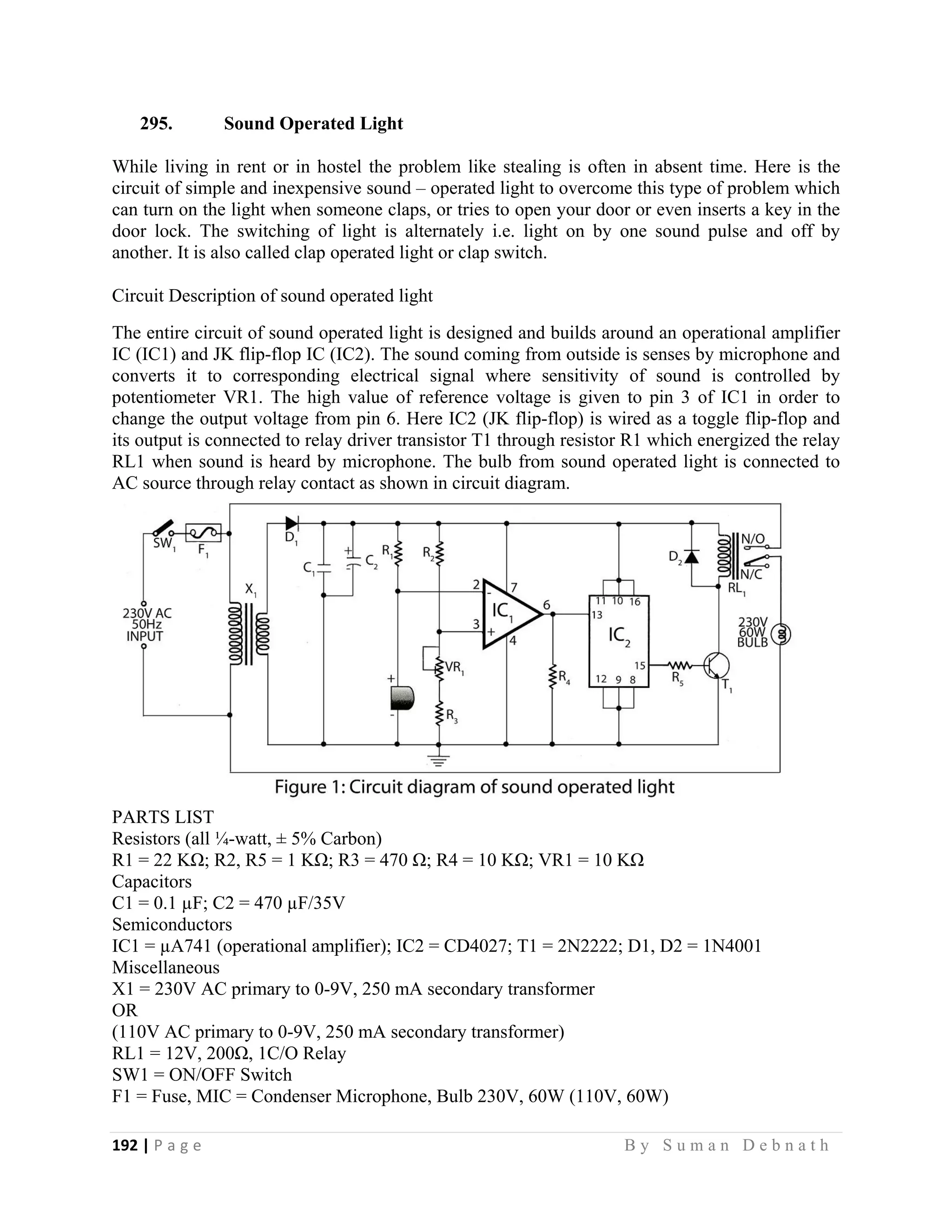 192 | P a g e                                                                                                   B y S u m a n D e b n a t h  
 
295. Sound Operated Light
While living in rent or in hostel the problem like stealing is often in absent time. Here is the
circuit of simple and inexpensive sound – operated light to overcome this type of problem which
can turn on the light when someone claps, or tries to open your door or even inserts a key in the
door lock. The switching of light is alternately i.e. light on by one sound pulse and off by
another. It is also called clap operated light or clap switch.
Circuit Description of sound operated light
The entire circuit of sound operated light is designed and builds around an operational amplifier
IC (IC1) and JK flip-flop IC (IC2). The sound coming from outside is senses by microphone and
converts it to corresponding electrical signal where sensitivity of sound is controlled by
potentiometer VR1. The high value of reference voltage is given to pin 3 of IC1 in order to
change the output voltage from pin 6. Here IC2 (JK flip-flop) is wired as a toggle flip-flop and
its output is connected to relay driver transistor T1 through resistor R1 which energized the relay
RL1 when sound is heard by microphone. The bulb from sound operated light is connected to
AC source through relay contact as shown in circuit diagram.
PARTS LIST
Resistors (all ¼-watt, ± 5% Carbon)
R1 = 22 KΩ; R2, R5 = 1 KΩ; R3 = 470 Ω; R4 = 10 KΩ; VR1 = 10 KΩ
Capacitors
C1 = 0.1 µF; C2 = 470 µF/35V
Semiconductors
IC1 = µA741 (operational amplifier); IC2 = CD4027; T1 = 2N2222; D1, D2 = 1N4001
Miscellaneous
X1 = 230V AC primary to 0-9V, 250 mA secondary transformer
OR
(110V AC primary to 0-9V, 250 mA secondary transformer)
RL1 = 12V, 200Ω, 1C/O Relay
SW1 = ON/OFF Switch
F1 = Fuse, MIC = Condenser Microphone, Bulb 230V, 60W (110V, 60W)
 