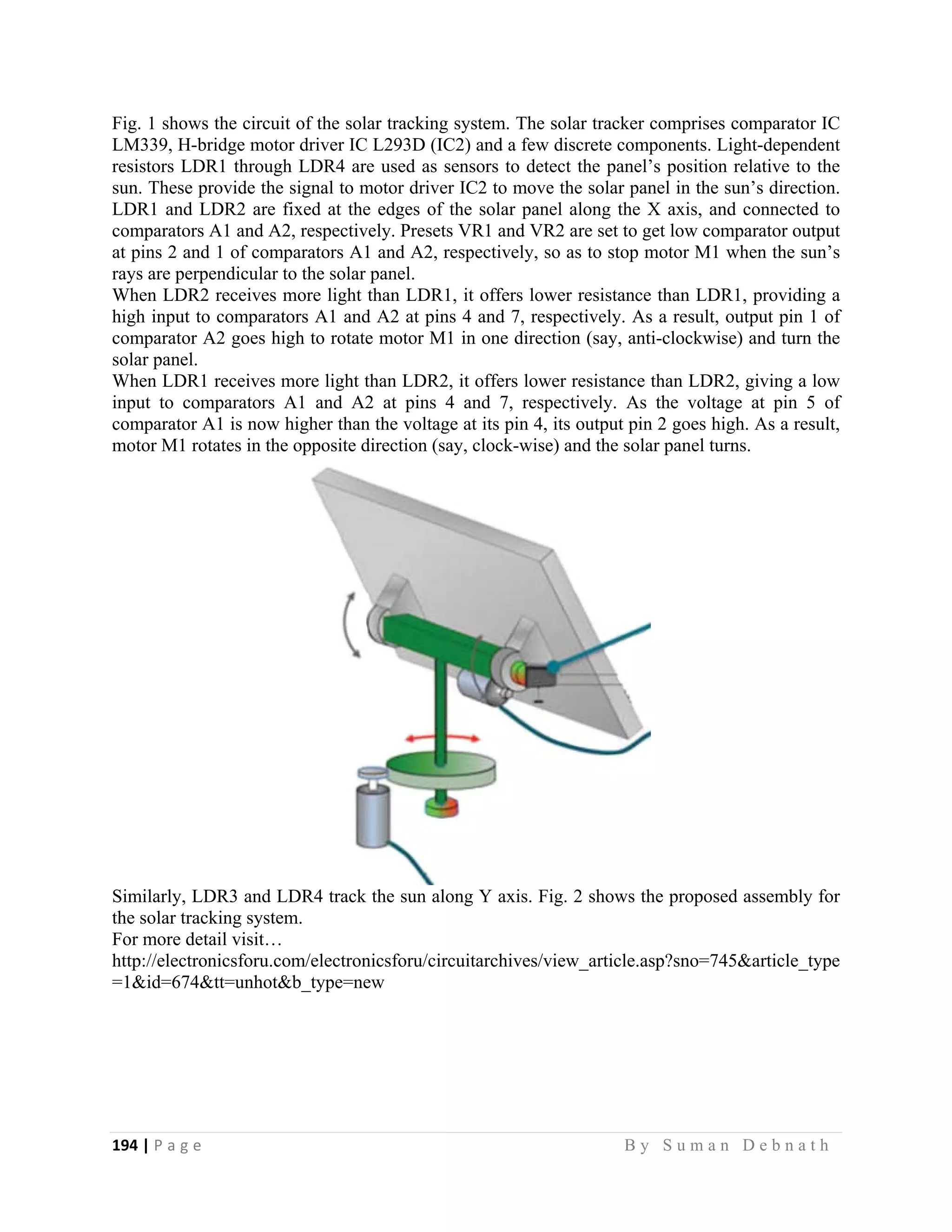 194 | P a g e                                                                                                   B y S u m a n D e b n a t h  
 
Fig. 1 shows the circuit of the solar tracking system. The solar tracker comprises comparator IC
LM339, H-bridge motor driver IC L293D (IC2) and a few discrete components. Light-dependent
resistors LDR1 through LDR4 are used as sensors to detect the panel’s position relative to the
sun. These provide the signal to motor driver IC2 to move the solar panel in the sun’s direction.
LDR1 and LDR2 are fixed at the edges of the solar panel along the X axis, and connected to
comparators A1 and A2, respectively. Presets VR1 and VR2 are set to get low comparator output
at pins 2 and 1 of comparators A1 and A2, respectively, so as to stop motor M1 when the sun’s
rays are perpendicular to the solar panel.
When LDR2 receives more light than LDR1, it offers lower resistance than LDR1, providing a
high input to comparators A1 and A2 at pins 4 and 7, respectively. As a result, output pin 1 of
comparator A2 goes high to rotate motor M1 in one direction (say, anti-clockwise) and turn the
solar panel.
When LDR1 receives more light than LDR2, it offers lower resistance than LDR2, giving a low
input to comparators A1 and A2 at pins 4 and 7, respectively. As the voltage at pin 5 of
comparator A1 is now higher than the voltage at its pin 4, its output pin 2 goes high. As a result,
motor M1 rotates in the opposite direction (say, clock-wise) and the solar panel turns.
Similarly, LDR3 and LDR4 track the sun along Y axis. Fig. 2 shows the proposed assembly for
the solar tracking system.
For more detail visit…
http://electronicsforu.com/electronicsforu/circuitarchives/view_article.asp?sno=745&article_type
=1&id=674&tt=unhot&b_type=new
 