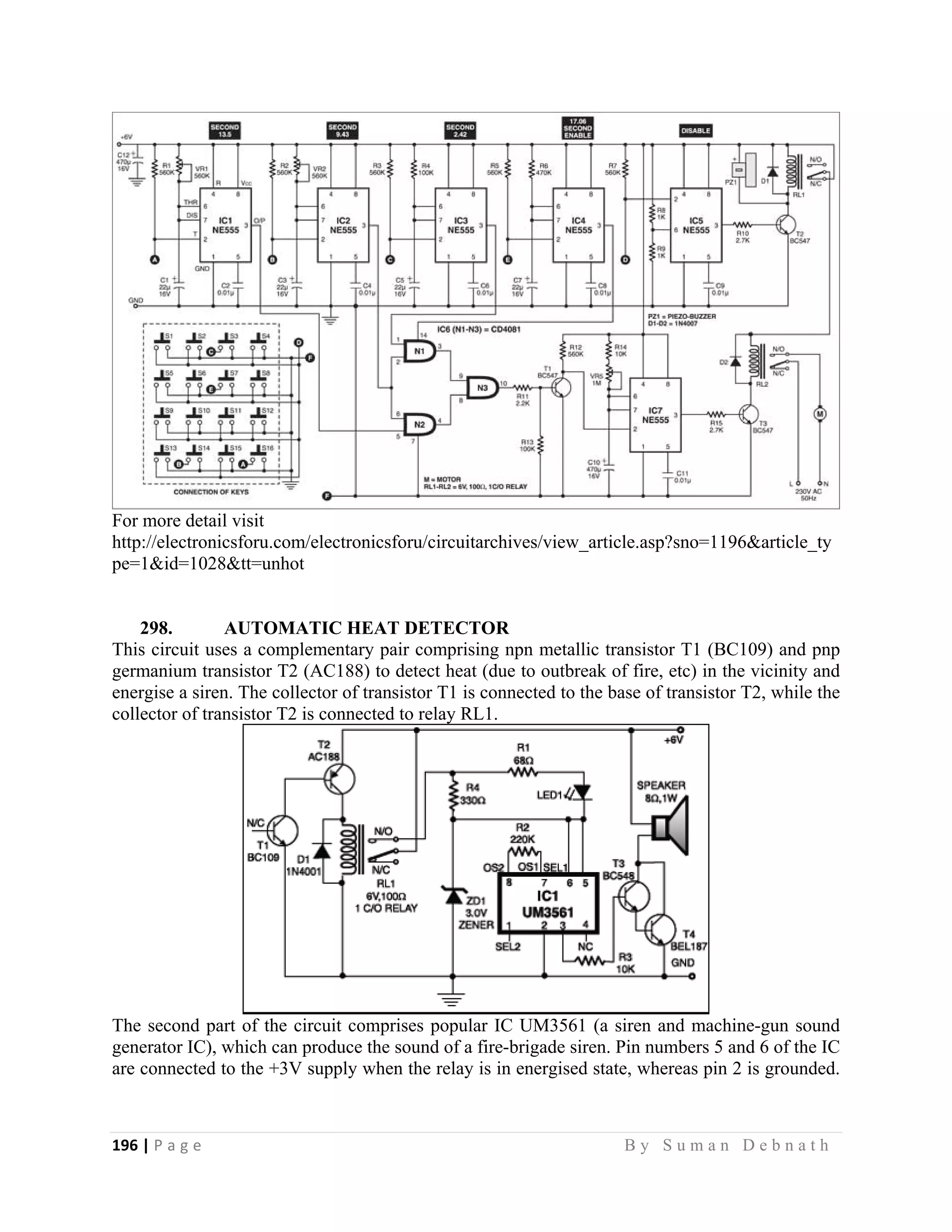 196 | P a g e                                                                                                   B y S u m a n D e b n a t h  
 
For more detail visit
http://electronicsforu.com/electronicsforu/circuitarchives/view_article.asp?sno=1196&article_ty
pe=1&id=1028&tt=unhot
298. AUTOMATIC HEAT DETECTOR
This circuit uses a complementary pair comprising npn metallic transistor T1 (BC109) and pnp
germanium transistor T2 (AC188) to detect heat (due to outbreak of fire, etc) in the vicinity and
energise a siren. The collector of transistor T1 is connected to the base of transistor T2, while the
collector of transistor T2 is connected to relay RL1.
The second part of the circuit comprises popular IC UM3561 (a siren and machine-gun sound
generator IC), which can produce the sound of a fire-brigade siren. Pin numbers 5 and 6 of the IC
are connected to the +3V supply when the relay is in energised state, whereas pin 2 is grounded.
 