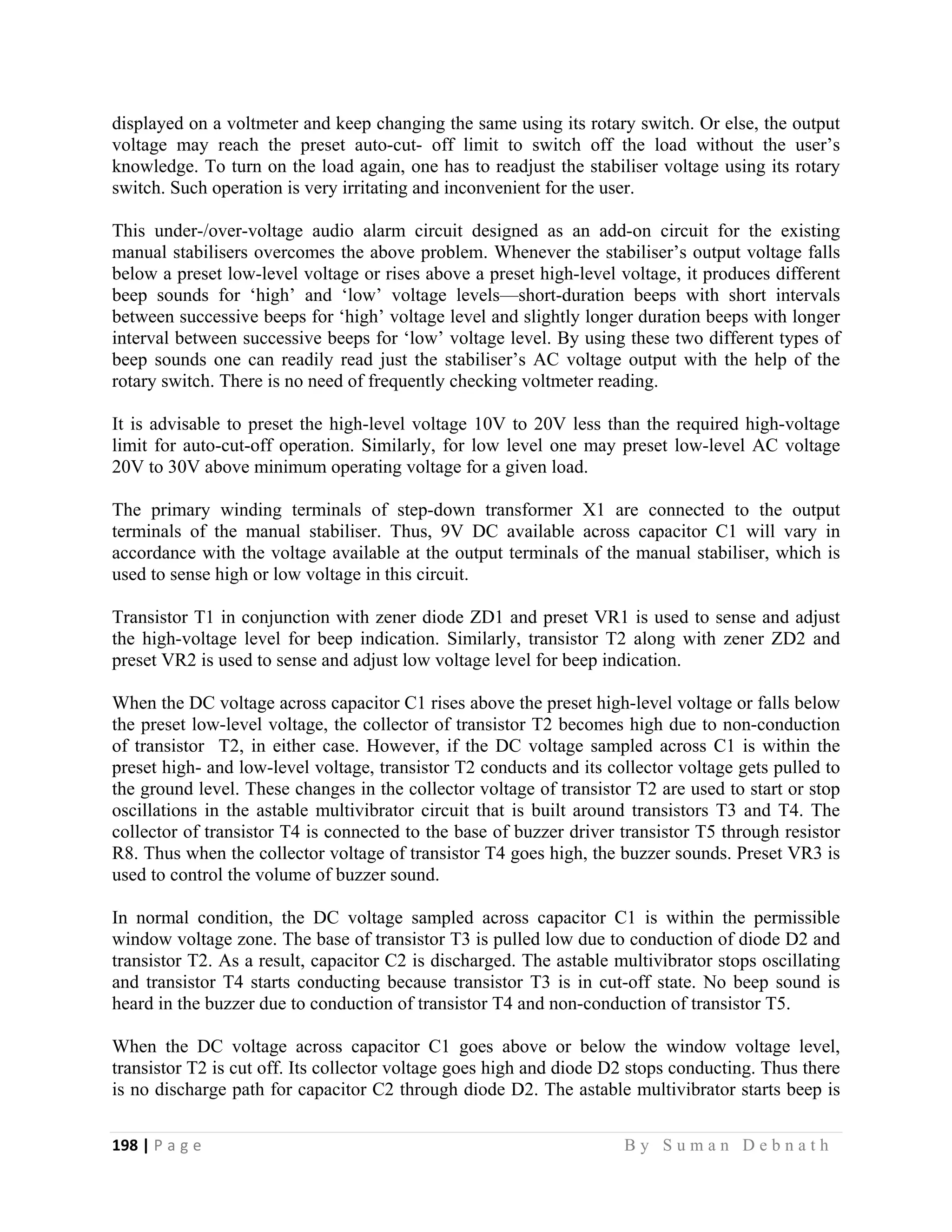 198 | P a g e                                                                                                   B y S u m a n D e b n a t h  
 
displayed on a voltmeter and keep changing the same using its rotary switch. Or else, the output
voltage may reach the preset auto-cut- off limit to switch off the load without the user’s
knowledge. To turn on the load again, one has to readjust the stabiliser voltage using its rotary
switch. Such operation is very irritating and inconvenient for the user.
This under-/over-voltage audio alarm circuit designed as an add-on circuit for the existing
manual stabilisers overcomes the above problem. Whenever the stabiliser’s output voltage falls
below a preset low-level voltage or rises above a preset high-level voltage, it produces different
beep sounds for ‘high’ and ‘low’ voltage levels—short-duration beeps with short intervals
between successive beeps for ‘high’ voltage level and slightly longer duration beeps with longer
interval between successive beeps for ‘low’ voltage level. By using these two different types of
beep sounds one can readily read just the stabiliser’s AC voltage output with the help of the
rotary switch. There is no need of frequently checking voltmeter reading.
It is advisable to preset the high-level voltage 10V to 20V less than the required high-voltage
limit for auto-cut-off operation. Similarly, for low level one may preset low-level AC voltage
20V to 30V above minimum operating voltage for a given load.
The primary winding terminals of step-down transformer X1 are connected to the output
terminals of the manual stabiliser. Thus, 9V DC available across capacitor C1 will vary in
accordance with the voltage available at the output terminals of the manual stabiliser, which is
used to sense high or low voltage in this circuit.
Transistor T1 in conjunction with zener diode ZD1 and preset VR1 is used to sense and adjust
the high-voltage level for beep indication. Similarly, transistor T2 along with zener ZD2 and
preset VR2 is used to sense and adjust low voltage level for beep indication.
When the DC voltage across capacitor C1 rises above the preset high-level voltage or falls below
the preset low-level voltage, the collector of transistor T2 becomes high due to non-conduction
of transistor T2, in either case. However, if the DC voltage sampled across C1 is within the
preset high- and low-level voltage, transistor T2 conducts and its collector voltage gets pulled to
the ground level. These changes in the collector voltage of transistor T2 are used to start or stop
oscillations in the astable multivibrator circuit that is built around transistors T3 and T4. The
collector of transistor T4 is connected to the base of buzzer driver transistor T5 through resistor
R8. Thus when the collector voltage of transistor T4 goes high, the buzzer sounds. Preset VR3 is
used to control the volume of buzzer sound.
In normal condition, the DC voltage sampled across capacitor C1 is within the permissible
window voltage zone. The base of transistor T3 is pulled low due to conduction of diode D2 and
transistor T2. As a result, capacitor C2 is discharged. The astable multivibrator stops oscillating
and transistor T4 starts conducting because transistor T3 is in cut-off state. No beep sound is
heard in the buzzer due to conduction of transistor T4 and non-conduction of transistor T5.
When the DC voltage across capacitor C1 goes above or below the window voltage level,
transistor T2 is cut off. Its collector voltage goes high and diode D2 stops conducting. Thus there
is no discharge path for capacitor C2 through diode D2. The astable multivibrator starts beep is
 