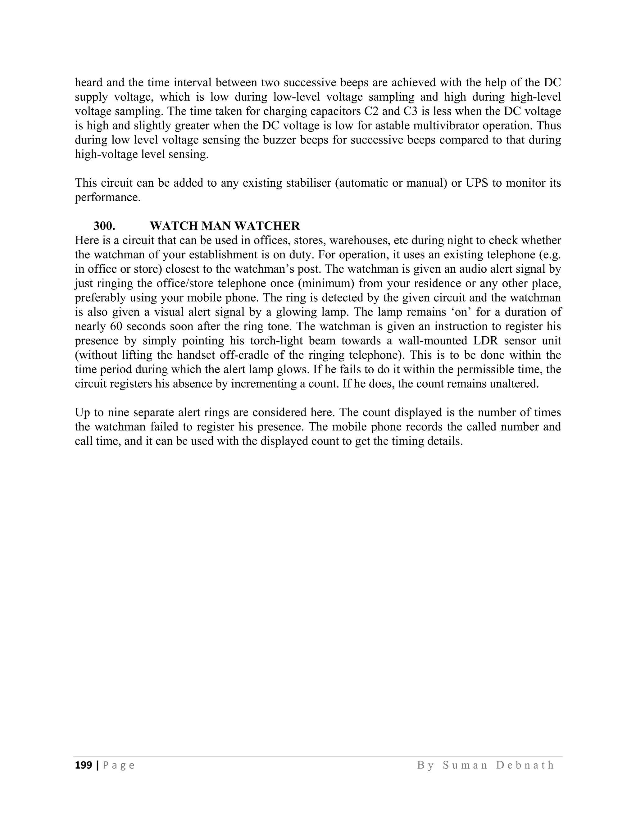 199 | P a g e                                                                                                   B y S u m a n D e b n a t h  
 
heard and the time interval between two successive beeps are achieved with the help of the DC
supply voltage, which is low during low-level voltage sampling and high during high-level
voltage sampling. The time taken for charging capacitors C2 and C3 is less when the DC voltage
is high and slightly greater when the DC voltage is low for astable multivibrator operation. Thus
during low level voltage sensing the buzzer beeps for successive beeps compared to that during
high-voltage level sensing.
This circuit can be added to any existing stabiliser (automatic or manual) or UPS to monitor its
performance.
300. WATCH MAN WATCHER
Here is a circuit that can be used in offices, stores, warehouses, etc during night to check whether
the watchman of your establishment is on duty. For operation, it uses an existing telephone (e.g.
in office or store) closest to the watchman’s post. The watchman is given an audio alert signal by
just ringing the office/store telephone once (minimum) from your residence or any other place,
preferably using your mobile phone. The ring is detected by the given circuit and the watchman
is also given a visual alert signal by a glowing lamp. The lamp remains ‘on’ for a duration of
nearly 60 seconds soon after the ring tone. The watchman is given an instruction to register his
presence by simply pointing his torch-light beam towards a wall-mounted LDR sensor unit
(without lifting the handset off-cradle of the ringing telephone). This is to be done within the
time period during which the alert lamp glows. If he fails to do it within the permissible time, the
circuit registers his absence by incrementing a count. If he does, the count remains unaltered.
Up to nine separate alert rings are considered here. The count displayed is the number of times
the watchman failed to register his presence. The mobile phone records the called number and
call time, and it can be used with the displayed count to get the timing details.
 