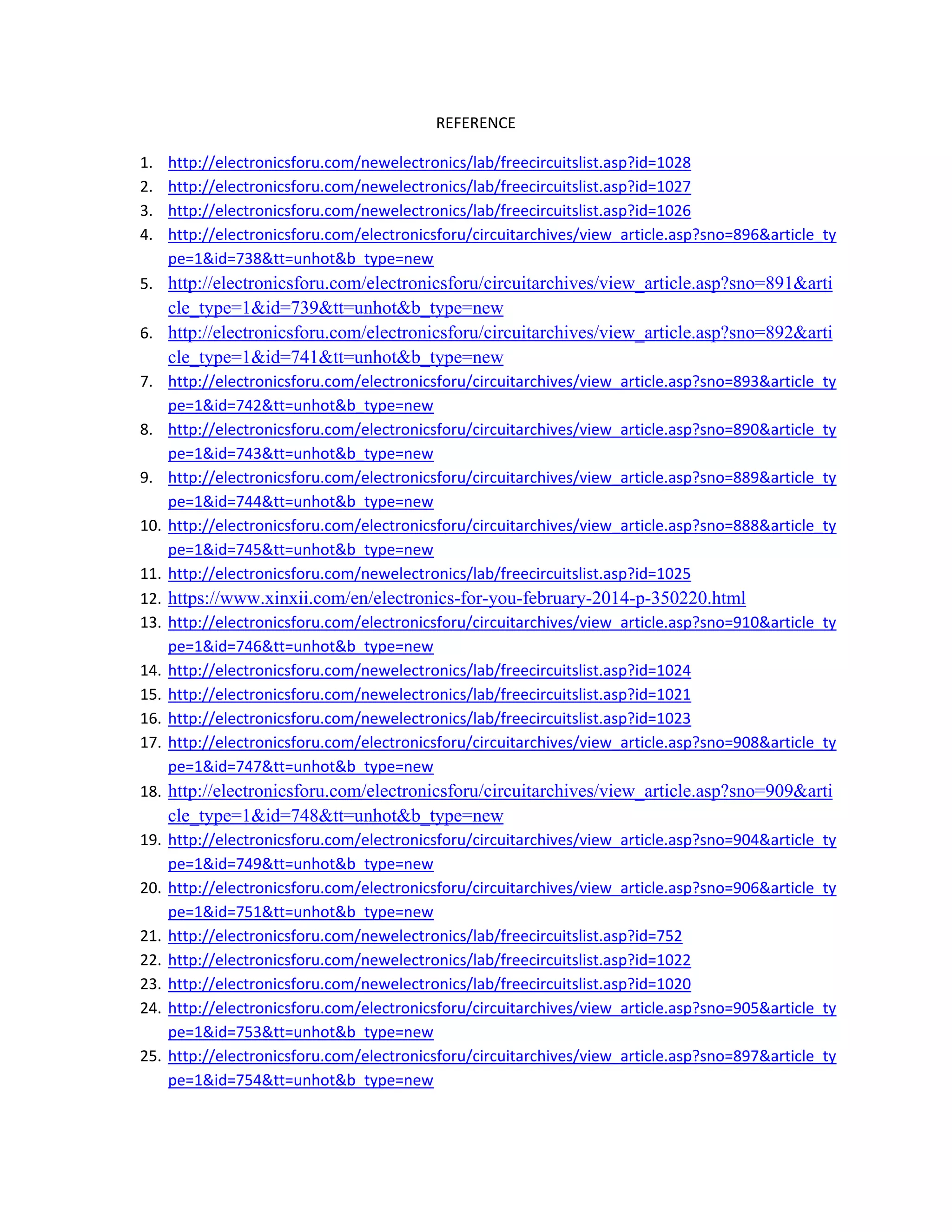 REFERENCE 
1. http://electronicsforu.com/newelectronics/lab/freecircuitslist.asp?id=1028 
2. http://electronicsforu.com/newelectronics/lab/freecircuitslist.asp?id=1027 
3. http://electronicsforu.com/newelectronics/lab/freecircuitslist.asp?id=1026 
4. http://electronicsforu.com/electronicsforu/circuitarchives/view_article.asp?sno=896&article_ty
pe=1&id=738&tt=unhot&b_type=new 
5. http://electronicsforu.com/electronicsforu/circuitarchives/view_article.asp?sno=891&arti
cle_type=1&id=739&tt=unhot&b_type=new 
6. http://electronicsforu.com/electronicsforu/circuitarchives/view_article.asp?sno=892&arti
cle_type=1&id=741&tt=unhot&b_type=new 
7. http://electronicsforu.com/electronicsforu/circuitarchives/view_article.asp?sno=893&article_ty
pe=1&id=742&tt=unhot&b_type=new 
8. http://electronicsforu.com/electronicsforu/circuitarchives/view_article.asp?sno=890&article_ty
pe=1&id=743&tt=unhot&b_type=new 
9. http://electronicsforu.com/electronicsforu/circuitarchives/view_article.asp?sno=889&article_ty
pe=1&id=744&tt=unhot&b_type=new 
10. http://electronicsforu.com/electronicsforu/circuitarchives/view_article.asp?sno=888&article_ty
pe=1&id=745&tt=unhot&b_type=new 
11. http://electronicsforu.com/newelectronics/lab/freecircuitslist.asp?id=1025 
12. https://www.xinxii.com/en/electronics-for-you-february-2014-p-350220.html 
13. http://electronicsforu.com/electronicsforu/circuitarchives/view_article.asp?sno=910&article_ty
pe=1&id=746&tt=unhot&b_type=new 
14. http://electronicsforu.com/newelectronics/lab/freecircuitslist.asp?id=1024 
15. http://electronicsforu.com/newelectronics/lab/freecircuitslist.asp?id=1021 
16. http://electronicsforu.com/newelectronics/lab/freecircuitslist.asp?id=1023 
17. http://electronicsforu.com/electronicsforu/circuitarchives/view_article.asp?sno=908&article_ty
pe=1&id=747&tt=unhot&b_type=new 
18. http://electronicsforu.com/electronicsforu/circuitarchives/view_article.asp?sno=909&arti
cle_type=1&id=748&tt=unhot&b_type=new 
19. http://electronicsforu.com/electronicsforu/circuitarchives/view_article.asp?sno=904&article_ty
pe=1&id=749&tt=unhot&b_type=new 
20. http://electronicsforu.com/electronicsforu/circuitarchives/view_article.asp?sno=906&article_ty
pe=1&id=751&tt=unhot&b_type=new 
21. http://electronicsforu.com/newelectronics/lab/freecircuitslist.asp?id=752 
22. http://electronicsforu.com/newelectronics/lab/freecircuitslist.asp?id=1022 
23. http://electronicsforu.com/newelectronics/lab/freecircuitslist.asp?id=1020 
24. http://electronicsforu.com/electronicsforu/circuitarchives/view_article.asp?sno=905&article_ty
pe=1&id=753&tt=unhot&b_type=new 
25. http://electronicsforu.com/electronicsforu/circuitarchives/view_article.asp?sno=897&article_ty
pe=1&id=754&tt=unhot&b_type=new 
 