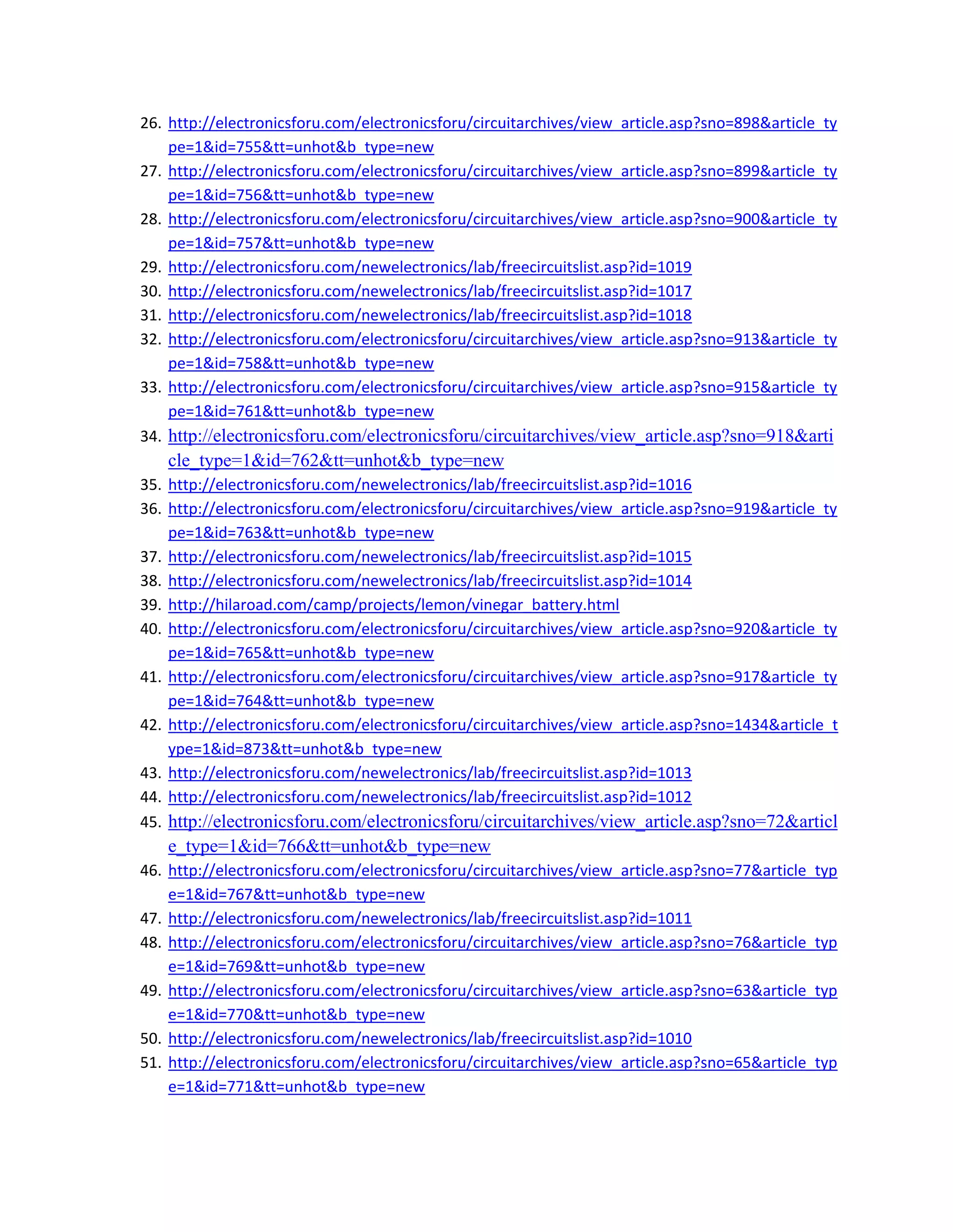 26. http://electronicsforu.com/electronicsforu/circuitarchives/view_article.asp?sno=898&article_ty
pe=1&id=755&tt=unhot&b_type=new 
27. http://electronicsforu.com/electronicsforu/circuitarchives/view_article.asp?sno=899&article_ty
pe=1&id=756&tt=unhot&b_type=new 
28. http://electronicsforu.com/electronicsforu/circuitarchives/view_article.asp?sno=900&article_ty
pe=1&id=757&tt=unhot&b_type=new 
29. http://electronicsforu.com/newelectronics/lab/freecircuitslist.asp?id=1019 
30. http://electronicsforu.com/newelectronics/lab/freecircuitslist.asp?id=1017 
31. http://electronicsforu.com/newelectronics/lab/freecircuitslist.asp?id=1018 
32. http://electronicsforu.com/electronicsforu/circuitarchives/view_article.asp?sno=913&article_ty
pe=1&id=758&tt=unhot&b_type=new 
33. http://electronicsforu.com/electronicsforu/circuitarchives/view_article.asp?sno=915&article_ty
pe=1&id=761&tt=unhot&b_type=new 
34. http://electronicsforu.com/electronicsforu/circuitarchives/view_article.asp?sno=918&arti
cle_type=1&id=762&tt=unhot&b_type=new 
35. http://electronicsforu.com/newelectronics/lab/freecircuitslist.asp?id=1016 
36. http://electronicsforu.com/electronicsforu/circuitarchives/view_article.asp?sno=919&article_ty
pe=1&id=763&tt=unhot&b_type=new 
37. http://electronicsforu.com/newelectronics/lab/freecircuitslist.asp?id=1015 
38. http://electronicsforu.com/newelectronics/lab/freecircuitslist.asp?id=1014 
39. http://hilaroad.com/camp/projects/lemon/vinegar_battery.html 
40. http://electronicsforu.com/electronicsforu/circuitarchives/view_article.asp?sno=920&article_ty
pe=1&id=765&tt=unhot&b_type=new 
41. http://electronicsforu.com/electronicsforu/circuitarchives/view_article.asp?sno=917&article_ty
pe=1&id=764&tt=unhot&b_type=new 
42. http://electronicsforu.com/electronicsforu/circuitarchives/view_article.asp?sno=1434&article_t
ype=1&id=873&tt=unhot&b_type=new 
43. http://electronicsforu.com/newelectronics/lab/freecircuitslist.asp?id=1013 
44. http://electronicsforu.com/newelectronics/lab/freecircuitslist.asp?id=1012 
45. http://electronicsforu.com/electronicsforu/circuitarchives/view_article.asp?sno=72&articl
e_type=1&id=766&tt=unhot&b_type=new 
46. http://electronicsforu.com/electronicsforu/circuitarchives/view_article.asp?sno=77&article_typ
e=1&id=767&tt=unhot&b_type=new 
47. http://electronicsforu.com/newelectronics/lab/freecircuitslist.asp?id=1011 
48. http://electronicsforu.com/electronicsforu/circuitarchives/view_article.asp?sno=76&article_typ
e=1&id=769&tt=unhot&b_type=new 
49. http://electronicsforu.com/electronicsforu/circuitarchives/view_article.asp?sno=63&article_typ
e=1&id=770&tt=unhot&b_type=new 
50. http://electronicsforu.com/newelectronics/lab/freecircuitslist.asp?id=1010 
51. http://electronicsforu.com/electronicsforu/circuitarchives/view_article.asp?sno=65&article_typ
e=1&id=771&tt=unhot&b_type=new 
 