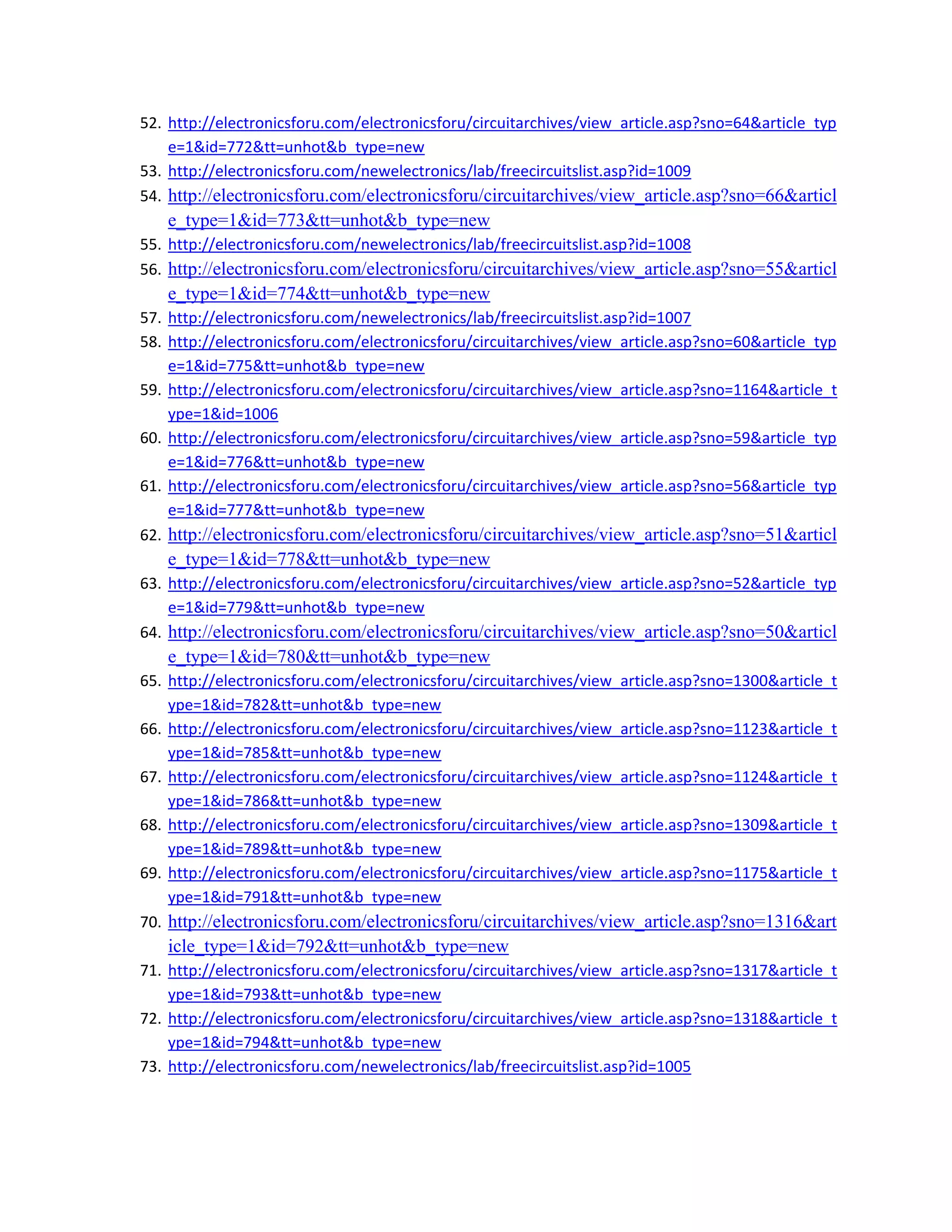 52. http://electronicsforu.com/electronicsforu/circuitarchives/view_article.asp?sno=64&article_typ
e=1&id=772&tt=unhot&b_type=new 
53. http://electronicsforu.com/newelectronics/lab/freecircuitslist.asp?id=1009 
54. http://electronicsforu.com/electronicsforu/circuitarchives/view_article.asp?sno=66&articl
e_type=1&id=773&tt=unhot&b_type=new 
55. http://electronicsforu.com/newelectronics/lab/freecircuitslist.asp?id=1008 
56. http://electronicsforu.com/electronicsforu/circuitarchives/view_article.asp?sno=55&articl
e_type=1&id=774&tt=unhot&b_type=new 
57. http://electronicsforu.com/newelectronics/lab/freecircuitslist.asp?id=1007 
58. http://electronicsforu.com/electronicsforu/circuitarchives/view_article.asp?sno=60&article_typ
e=1&id=775&tt=unhot&b_type=new 
59. http://electronicsforu.com/electronicsforu/circuitarchives/view_article.asp?sno=1164&article_t
ype=1&id=1006 
60. http://electronicsforu.com/electronicsforu/circuitarchives/view_article.asp?sno=59&article_typ
e=1&id=776&tt=unhot&b_type=new 
61. http://electronicsforu.com/electronicsforu/circuitarchives/view_article.asp?sno=56&article_typ
e=1&id=777&tt=unhot&b_type=new 
62. http://electronicsforu.com/electronicsforu/circuitarchives/view_article.asp?sno=51&articl
e_type=1&id=778&tt=unhot&b_type=new 
63. http://electronicsforu.com/electronicsforu/circuitarchives/view_article.asp?sno=52&article_typ
e=1&id=779&tt=unhot&b_type=new 
64. http://electronicsforu.com/electronicsforu/circuitarchives/view_article.asp?sno=50&articl
e_type=1&id=780&tt=unhot&b_type=new 
65. http://electronicsforu.com/electronicsforu/circuitarchives/view_article.asp?sno=1300&article_t
ype=1&id=782&tt=unhot&b_type=new 
66. http://electronicsforu.com/electronicsforu/circuitarchives/view_article.asp?sno=1123&article_t
ype=1&id=785&tt=unhot&b_type=new 
67. http://electronicsforu.com/electronicsforu/circuitarchives/view_article.asp?sno=1124&article_t
ype=1&id=786&tt=unhot&b_type=new 
68. http://electronicsforu.com/electronicsforu/circuitarchives/view_article.asp?sno=1309&article_t
ype=1&id=789&tt=unhot&b_type=new 
69. http://electronicsforu.com/electronicsforu/circuitarchives/view_article.asp?sno=1175&article_t
ype=1&id=791&tt=unhot&b_type=new 
70. http://electronicsforu.com/electronicsforu/circuitarchives/view_article.asp?sno=1316&art
icle_type=1&id=792&tt=unhot&b_type=new 
71. http://electronicsforu.com/electronicsforu/circuitarchives/view_article.asp?sno=1317&article_t
ype=1&id=793&tt=unhot&b_type=new 
72. http://electronicsforu.com/electronicsforu/circuitarchives/view_article.asp?sno=1318&article_t
ype=1&id=794&tt=unhot&b_type=new 
73. http://electronicsforu.com/newelectronics/lab/freecircuitslist.asp?id=1005 
 