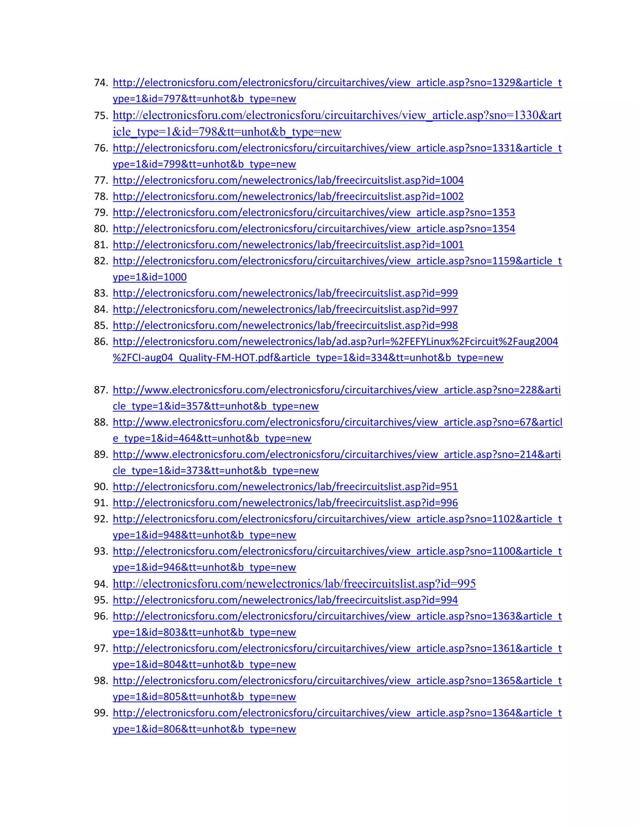 74. http://electronicsforu.com/electronicsforu/circuitarchives/view_article.asp?sno=1329&article_t
ype=1&id=797&tt=unhot&b_type=new 
75. http://electronicsforu.com/electronicsforu/circuitarchives/view_article.asp?sno=1330&art
icle_type=1&id=798&tt=unhot&b_type=new 
76. http://electronicsforu.com/electronicsforu/circuitarchives/view_article.asp?sno=1331&article_t
ype=1&id=799&tt=unhot&b_type=new 
77. http://electronicsforu.com/newelectronics/lab/freecircuitslist.asp?id=1004 
78. http://electronicsforu.com/newelectronics/lab/freecircuitslist.asp?id=1002 
79. http://electronicsforu.com/electronicsforu/circuitarchives/view_article.asp?sno=1353 
80. http://electronicsforu.com/electronicsforu/circuitarchives/view_article.asp?sno=1354 
81. http://electronicsforu.com/newelectronics/lab/freecircuitslist.asp?id=1001 
82. http://electronicsforu.com/electronicsforu/circuitarchives/view_article.asp?sno=1159&article_t
ype=1&id=1000 
83. http://electronicsforu.com/newelectronics/lab/freecircuitslist.asp?id=999 
84. http://electronicsforu.com/newelectronics/lab/freecircuitslist.asp?id=997 
85. http://electronicsforu.com/newelectronics/lab/freecircuitslist.asp?id=998 
86. http://electronicsforu.com/newelectronics/lab/ad.asp?url=%2FEFYLinux%2Fcircuit%2Faug2004
%2FCI‐aug04_Quality‐FM‐HOT.pdf&article_type=1&id=334&tt=unhot&b_type=new 
 
87. http://www.electronicsforu.com/electronicsforu/circuitarchives/view_article.asp?sno=228&arti
cle_type=1&id=357&tt=unhot&b_type=new 
88. http://www.electronicsforu.com/electronicsforu/circuitarchives/view_article.asp?sno=67&articl
e_type=1&id=464&tt=unhot&b_type=new 
89. http://www.electronicsforu.com/electronicsforu/circuitarchives/view_article.asp?sno=214&arti
cle_type=1&id=373&tt=unhot&b_type=new 
90. http://electronicsforu.com/newelectronics/lab/freecircuitslist.asp?id=951 
91. http://electronicsforu.com/newelectronics/lab/freecircuitslist.asp?id=996 
92. http://electronicsforu.com/electronicsforu/circuitarchives/view_article.asp?sno=1102&article_t
ype=1&id=948&tt=unhot&b_type=new 
93. http://electronicsforu.com/electronicsforu/circuitarchives/view_article.asp?sno=1100&article_t
ype=1&id=946&tt=unhot&b_type=new 
94. http://electronicsforu.com/newelectronics/lab/freecircuitslist.asp?id=995 
95. http://electronicsforu.com/newelectronics/lab/freecircuitslist.asp?id=994 
96. http://electronicsforu.com/electronicsforu/circuitarchives/view_article.asp?sno=1363&article_t
ype=1&id=803&tt=unhot&b_type=new 
97. http://electronicsforu.com/electronicsforu/circuitarchives/view_article.asp?sno=1361&article_t
ype=1&id=804&tt=unhot&b_type=new 
98. http://electronicsforu.com/electronicsforu/circuitarchives/view_article.asp?sno=1365&article_t
ype=1&id=805&tt=unhot&b_type=new 
99. http://electronicsforu.com/electronicsforu/circuitarchives/view_article.asp?sno=1364&article_t
ype=1&id=806&tt=unhot&b_type=new 
 
