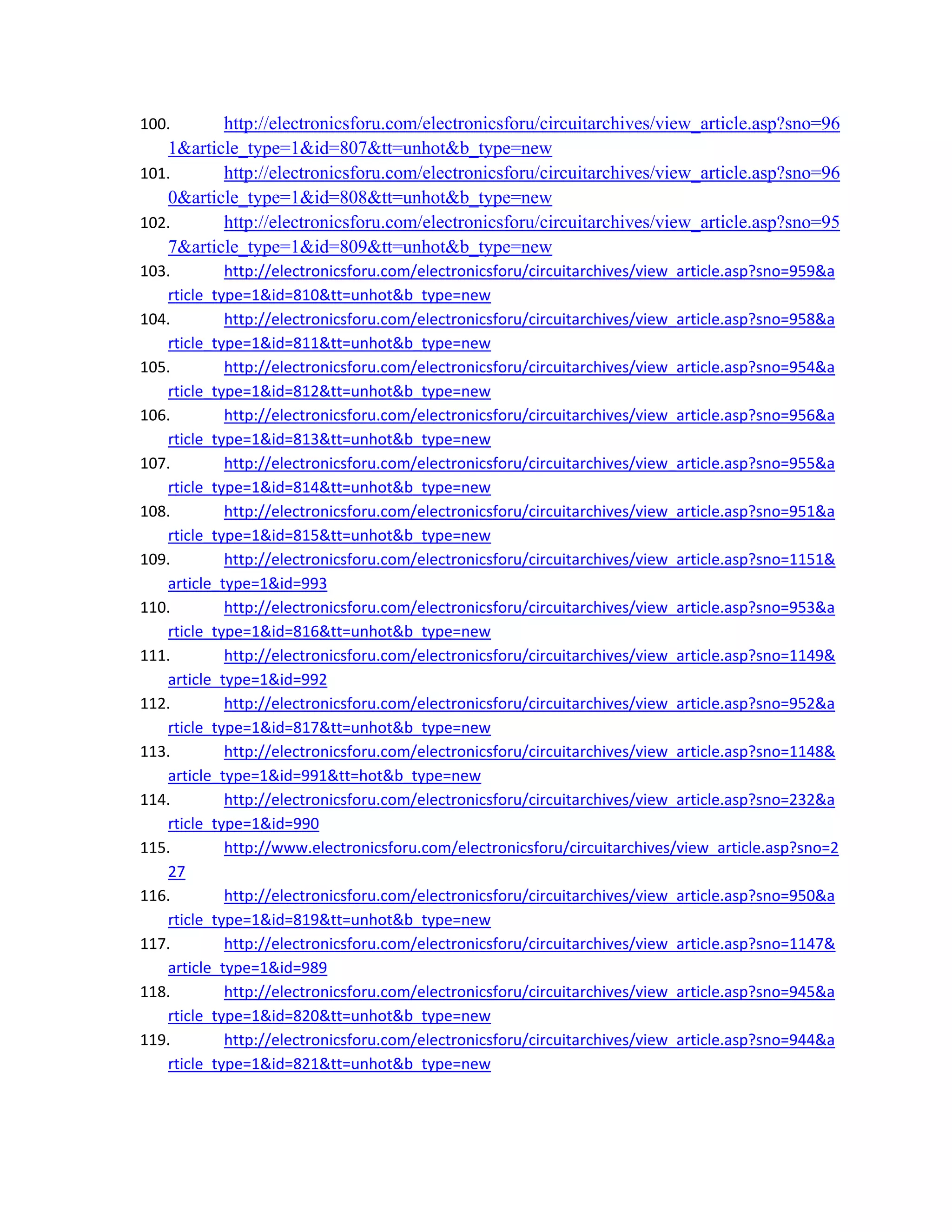 100. http://electronicsforu.com/electronicsforu/circuitarchives/view_article.asp?sno=96
1&article_type=1&id=807&tt=unhot&b_type=new 
101. http://electronicsforu.com/electronicsforu/circuitarchives/view_article.asp?sno=96
0&article_type=1&id=808&tt=unhot&b_type=new 
102. http://electronicsforu.com/electronicsforu/circuitarchives/view_article.asp?sno=95
7&article_type=1&id=809&tt=unhot&b_type=new 
103. http://electronicsforu.com/electronicsforu/circuitarchives/view_article.asp?sno=959&a
rticle_type=1&id=810&tt=unhot&b_type=new 
104. http://electronicsforu.com/electronicsforu/circuitarchives/view_article.asp?sno=958&a
rticle_type=1&id=811&tt=unhot&b_type=new 
105. http://electronicsforu.com/electronicsforu/circuitarchives/view_article.asp?sno=954&a
rticle_type=1&id=812&tt=unhot&b_type=new 
106. http://electronicsforu.com/electronicsforu/circuitarchives/view_article.asp?sno=956&a
rticle_type=1&id=813&tt=unhot&b_type=new 
107. http://electronicsforu.com/electronicsforu/circuitarchives/view_article.asp?sno=955&a
rticle_type=1&id=814&tt=unhot&b_type=new 
108. http://electronicsforu.com/electronicsforu/circuitarchives/view_article.asp?sno=951&a
rticle_type=1&id=815&tt=unhot&b_type=new 
109. http://electronicsforu.com/electronicsforu/circuitarchives/view_article.asp?sno=1151&
article_type=1&id=993 
110. http://electronicsforu.com/electronicsforu/circuitarchives/view_article.asp?sno=953&a
rticle_type=1&id=816&tt=unhot&b_type=new 
111. http://electronicsforu.com/electronicsforu/circuitarchives/view_article.asp?sno=1149&
article_type=1&id=992 
112. http://electronicsforu.com/electronicsforu/circuitarchives/view_article.asp?sno=952&a
rticle_type=1&id=817&tt=unhot&b_type=new 
113. http://electronicsforu.com/electronicsforu/circuitarchives/view_article.asp?sno=1148&
article_type=1&id=991&tt=hot&b_type=new 
114. http://electronicsforu.com/electronicsforu/circuitarchives/view_article.asp?sno=232&a
rticle_type=1&id=990 
115. http://www.electronicsforu.com/electronicsforu/circuitarchives/view_article.asp?sno=2
27 
116. http://electronicsforu.com/electronicsforu/circuitarchives/view_article.asp?sno=950&a
rticle_type=1&id=819&tt=unhot&b_type=new 
117. http://electronicsforu.com/electronicsforu/circuitarchives/view_article.asp?sno=1147&
article_type=1&id=989 
118. http://electronicsforu.com/electronicsforu/circuitarchives/view_article.asp?sno=945&a
rticle_type=1&id=820&tt=unhot&b_type=new 
119. http://electronicsforu.com/electronicsforu/circuitarchives/view_article.asp?sno=944&a
rticle_type=1&id=821&tt=unhot&b_type=new 
 
 
