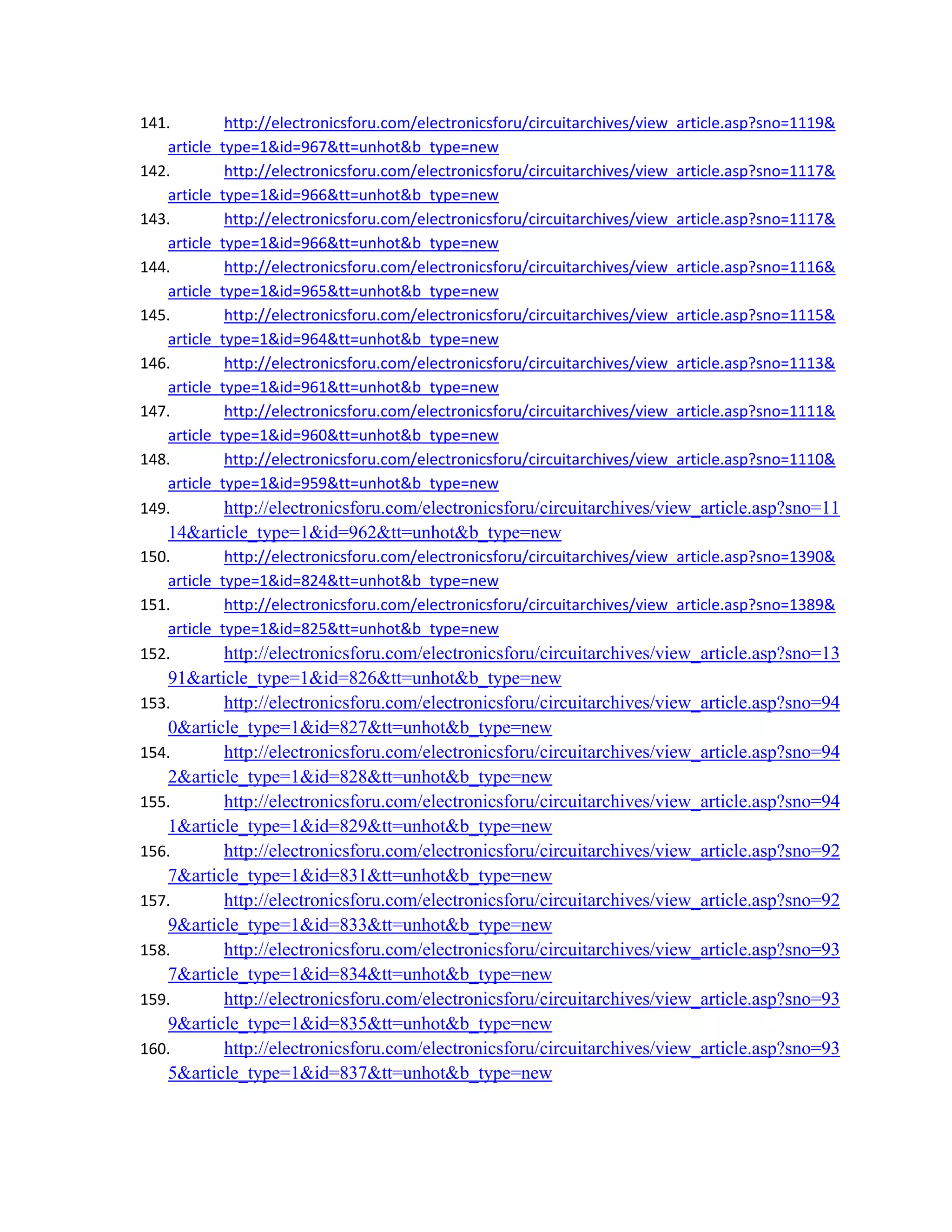 141. http://electronicsforu.com/electronicsforu/circuitarchives/view_article.asp?sno=1119&
article_type=1&id=967&tt=unhot&b_type=new 
142. http://electronicsforu.com/electronicsforu/circuitarchives/view_article.asp?sno=1117&
article_type=1&id=966&tt=unhot&b_type=new 
143. http://electronicsforu.com/electronicsforu/circuitarchives/view_article.asp?sno=1117&
article_type=1&id=966&tt=unhot&b_type=new 
144. http://electronicsforu.com/electronicsforu/circuitarchives/view_article.asp?sno=1116&
article_type=1&id=965&tt=unhot&b_type=new 
145. http://electronicsforu.com/electronicsforu/circuitarchives/view_article.asp?sno=1115&
article_type=1&id=964&tt=unhot&b_type=new 
146. http://electronicsforu.com/electronicsforu/circuitarchives/view_article.asp?sno=1113&
article_type=1&id=961&tt=unhot&b_type=new 
147. http://electronicsforu.com/electronicsforu/circuitarchives/view_article.asp?sno=1111&
article_type=1&id=960&tt=unhot&b_type=new 
148. http://electronicsforu.com/electronicsforu/circuitarchives/view_article.asp?sno=1110&
article_type=1&id=959&tt=unhot&b_type=new 
149. http://electronicsforu.com/electronicsforu/circuitarchives/view_article.asp?sno=11
14&article_type=1&id=962&tt=unhot&b_type=new 
150. http://electronicsforu.com/electronicsforu/circuitarchives/view_article.asp?sno=1390&
article_type=1&id=824&tt=unhot&b_type=new 
151. http://electronicsforu.com/electronicsforu/circuitarchives/view_article.asp?sno=1389&
article_type=1&id=825&tt=unhot&b_type=new 
152. http://electronicsforu.com/electronicsforu/circuitarchives/view_article.asp?sno=13
91&article_type=1&id=826&tt=unhot&b_type=new 
153. http://electronicsforu.com/electronicsforu/circuitarchives/view_article.asp?sno=94
0&article_type=1&id=827&tt=unhot&b_type=new 
154. http://electronicsforu.com/electronicsforu/circuitarchives/view_article.asp?sno=94
2&article_type=1&id=828&tt=unhot&b_type=new 
155. http://electronicsforu.com/electronicsforu/circuitarchives/view_article.asp?sno=94
1&article_type=1&id=829&tt=unhot&b_type=new 
156. http://electronicsforu.com/electronicsforu/circuitarchives/view_article.asp?sno=92
7&article_type=1&id=831&tt=unhot&b_type=new 
157. http://electronicsforu.com/electronicsforu/circuitarchives/view_article.asp?sno=92
9&article_type=1&id=833&tt=unhot&b_type=new 
158. http://electronicsforu.com/electronicsforu/circuitarchives/view_article.asp?sno=93
7&article_type=1&id=834&tt=unhot&b_type=new 
159. http://electronicsforu.com/electronicsforu/circuitarchives/view_article.asp?sno=93
9&article_type=1&id=835&tt=unhot&b_type=new 
160. http://electronicsforu.com/electronicsforu/circuitarchives/view_article.asp?sno=93
5&article_type=1&id=837&tt=unhot&b_type=new 
 