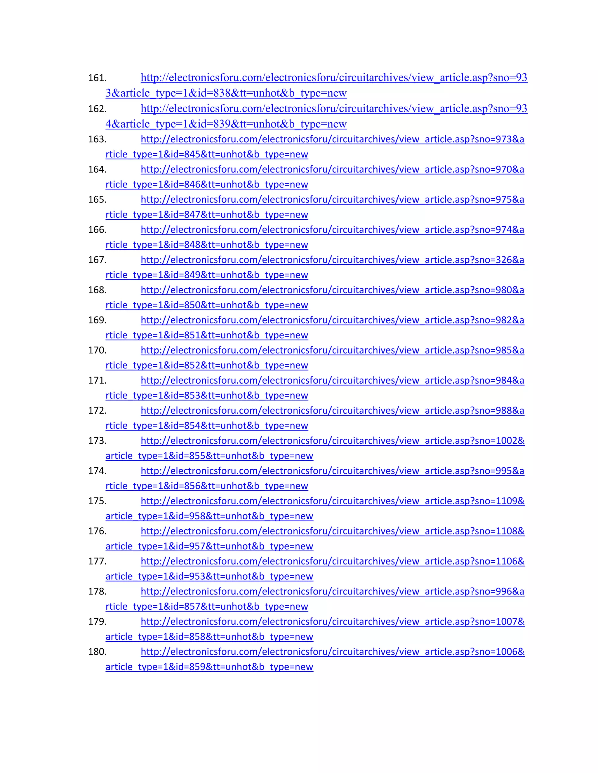 161. http://electronicsforu.com/electronicsforu/circuitarchives/view_article.asp?sno=93
3&article_type=1&id=838&tt=unhot&b_type=new 
162. http://electronicsforu.com/electronicsforu/circuitarchives/view_article.asp?sno=93
4&article_type=1&id=839&tt=unhot&b_type=new 
163. http://electronicsforu.com/electronicsforu/circuitarchives/view_article.asp?sno=973&a
rticle_type=1&id=845&tt=unhot&b_type=new 
164. http://electronicsforu.com/electronicsforu/circuitarchives/view_article.asp?sno=970&a
rticle_type=1&id=846&tt=unhot&b_type=new 
165. http://electronicsforu.com/electronicsforu/circuitarchives/view_article.asp?sno=975&a
rticle_type=1&id=847&tt=unhot&b_type=new 
166. http://electronicsforu.com/electronicsforu/circuitarchives/view_article.asp?sno=974&a
rticle_type=1&id=848&tt=unhot&b_type=new 
167. http://electronicsforu.com/electronicsforu/circuitarchives/view_article.asp?sno=326&a
rticle_type=1&id=849&tt=unhot&b_type=new 
168. http://electronicsforu.com/electronicsforu/circuitarchives/view_article.asp?sno=980&a
rticle_type=1&id=850&tt=unhot&b_type=new 
169. http://electronicsforu.com/electronicsforu/circuitarchives/view_article.asp?sno=982&a
rticle_type=1&id=851&tt=unhot&b_type=new 
170. http://electronicsforu.com/electronicsforu/circuitarchives/view_article.asp?sno=985&a
rticle_type=1&id=852&tt=unhot&b_type=new 
171. http://electronicsforu.com/electronicsforu/circuitarchives/view_article.asp?sno=984&a
rticle_type=1&id=853&tt=unhot&b_type=new 
172. http://electronicsforu.com/electronicsforu/circuitarchives/view_article.asp?sno=988&a
rticle_type=1&id=854&tt=unhot&b_type=new 
173. http://electronicsforu.com/electronicsforu/circuitarchives/view_article.asp?sno=1002&
article_type=1&id=855&tt=unhot&b_type=new 
174. http://electronicsforu.com/electronicsforu/circuitarchives/view_article.asp?sno=995&a
rticle_type=1&id=856&tt=unhot&b_type=new 
175. http://electronicsforu.com/electronicsforu/circuitarchives/view_article.asp?sno=1109&
article_type=1&id=958&tt=unhot&b_type=new 
176. http://electronicsforu.com/electronicsforu/circuitarchives/view_article.asp?sno=1108&
article_type=1&id=957&tt=unhot&b_type=new 
177. http://electronicsforu.com/electronicsforu/circuitarchives/view_article.asp?sno=1106&
article_type=1&id=953&tt=unhot&b_type=new 
178. http://electronicsforu.com/electronicsforu/circuitarchives/view_article.asp?sno=996&a
rticle_type=1&id=857&tt=unhot&b_type=new 
179. http://electronicsforu.com/electronicsforu/circuitarchives/view_article.asp?sno=1007&
article_type=1&id=858&tt=unhot&b_type=new 
180. http://electronicsforu.com/electronicsforu/circuitarchives/view_article.asp?sno=1006&
article_type=1&id=859&tt=unhot&b_type=new 
 