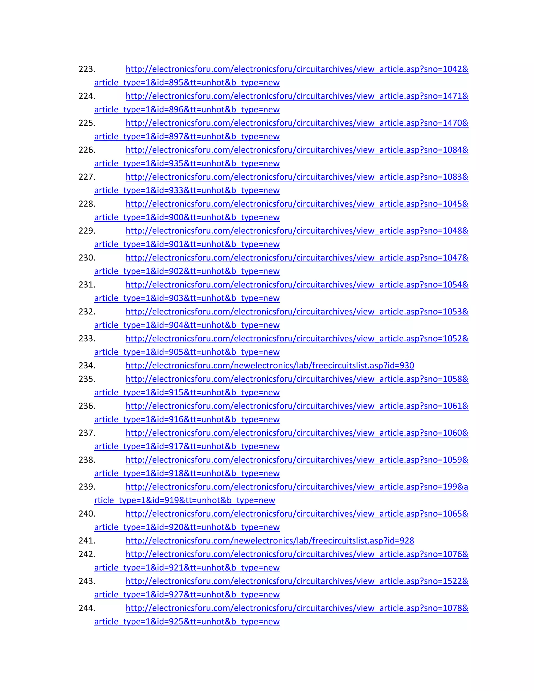 223. http://electronicsforu.com/electronicsforu/circuitarchives/view_article.asp?sno=1042&
article_type=1&id=895&tt=unhot&b_type=new 
224. http://electronicsforu.com/electronicsforu/circuitarchives/view_article.asp?sno=1471&
article_type=1&id=896&tt=unhot&b_type=new 
225. http://electronicsforu.com/electronicsforu/circuitarchives/view_article.asp?sno=1470&
article_type=1&id=897&tt=unhot&b_type=new 
226. http://electronicsforu.com/electronicsforu/circuitarchives/view_article.asp?sno=1084&
article_type=1&id=935&tt=unhot&b_type=new 
227. http://electronicsforu.com/electronicsforu/circuitarchives/view_article.asp?sno=1083&
article_type=1&id=933&tt=unhot&b_type=new 
228. http://electronicsforu.com/electronicsforu/circuitarchives/view_article.asp?sno=1045&
article_type=1&id=900&tt=unhot&b_type=new 
229. http://electronicsforu.com/electronicsforu/circuitarchives/view_article.asp?sno=1048&
article_type=1&id=901&tt=unhot&b_type=new 
230. http://electronicsforu.com/electronicsforu/circuitarchives/view_article.asp?sno=1047&
article_type=1&id=902&tt=unhot&b_type=new 
231. http://electronicsforu.com/electronicsforu/circuitarchives/view_article.asp?sno=1054&
article_type=1&id=903&tt=unhot&b_type=new 
232. http://electronicsforu.com/electronicsforu/circuitarchives/view_article.asp?sno=1053&
article_type=1&id=904&tt=unhot&b_type=new 
233. http://electronicsforu.com/electronicsforu/circuitarchives/view_article.asp?sno=1052&
article_type=1&id=905&tt=unhot&b_type=new 
234. http://electronicsforu.com/newelectronics/lab/freecircuitslist.asp?id=930 
235. http://electronicsforu.com/electronicsforu/circuitarchives/view_article.asp?sno=1058&
article_type=1&id=915&tt=unhot&b_type=new 
236. http://electronicsforu.com/electronicsforu/circuitarchives/view_article.asp?sno=1061&
article_type=1&id=916&tt=unhot&b_type=new 
237. http://electronicsforu.com/electronicsforu/circuitarchives/view_article.asp?sno=1060&
article_type=1&id=917&tt=unhot&b_type=new 
238. http://electronicsforu.com/electronicsforu/circuitarchives/view_article.asp?sno=1059&
article_type=1&id=918&tt=unhot&b_type=new 
239. http://electronicsforu.com/electronicsforu/circuitarchives/view_article.asp?sno=199&a
rticle_type=1&id=919&tt=unhot&b_type=new 
240. http://electronicsforu.com/electronicsforu/circuitarchives/view_article.asp?sno=1065&
article_type=1&id=920&tt=unhot&b_type=new 
241. http://electronicsforu.com/newelectronics/lab/freecircuitslist.asp?id=928 
242. http://electronicsforu.com/electronicsforu/circuitarchives/view_article.asp?sno=1076&
article_type=1&id=921&tt=unhot&b_type=new 
243. http://electronicsforu.com/electronicsforu/circuitarchives/view_article.asp?sno=1522&
article_type=1&id=927&tt=unhot&b_type=new 
244. http://electronicsforu.com/electronicsforu/circuitarchives/view_article.asp?sno=1078&
article_type=1&id=925&tt=unhot&b_type=new 
 