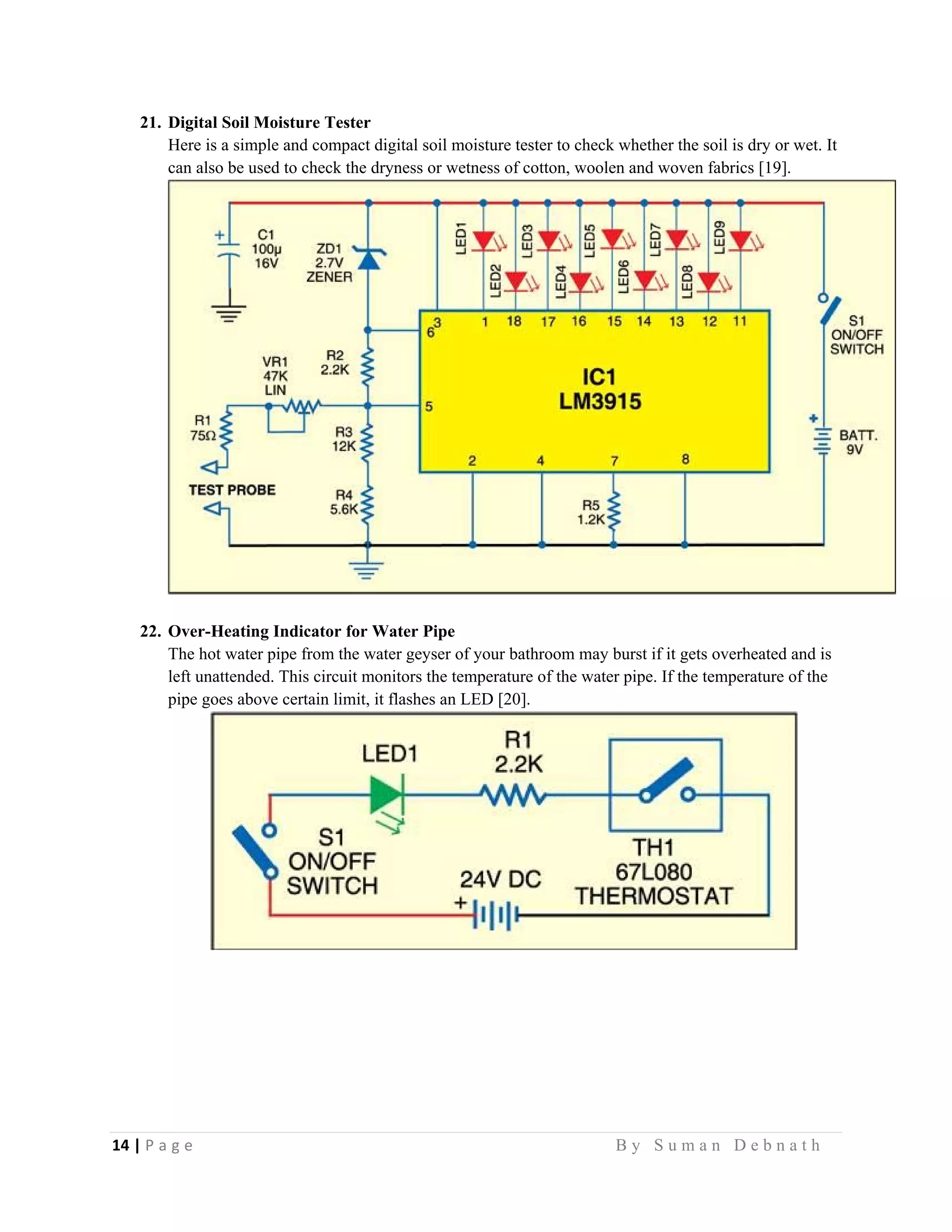 14 | P a g e                                                                                                   B y S u m a n D e b n a t h  
 
21. Digital Soil Moisture Tester
Here is a simple and compact digital soil moisture tester to check whether the soil is dry or wet. It
can also be used to check the dryness or wetness of cotton, woolen and woven fabrics [19].
22. Over-Heating Indicator for Water Pipe
The hot water pipe from the water geyser of your bathroom may burst if it gets overheated and is
left unattended. This circuit monitors the temperature of the water pipe. If the temperature of the
pipe goes above certain limit, it flashes an LED [20].
 