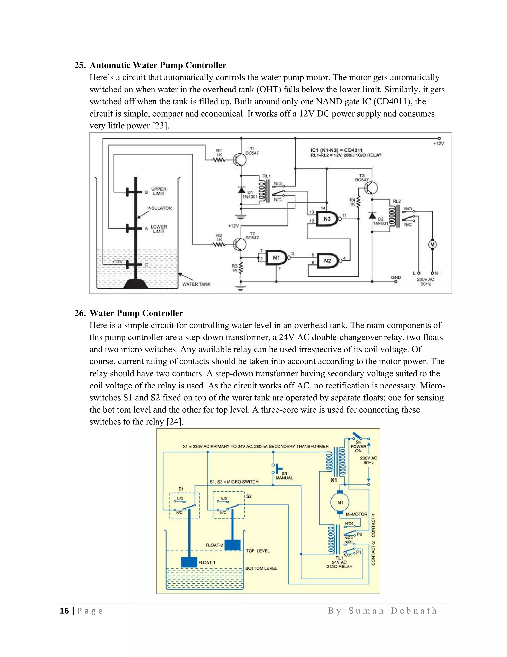 16 | P a g e                                                                                                   B y S u m a n D e b n a t h  
 
25. Automatic Water Pump Controller
Here’s a circuit that automatically controls the water pump motor. The motor gets automatically
switched on when water in the overhead tank (OHT) falls below the lower limit. Similarly, it gets
switched off when the tank is filled up. Built around only one NAND gate IC (CD4011), the
circuit is simple, compact and economical. It works off a 12V DC power supply and consumes
very little power [23].
26. Water Pump Controller
Here is a simple circuit for controlling water level in an overhead tank. The main components of
this pump controller are a step-down transformer, a 24V AC double-changeover relay, two floats
and two micro switches. Any available relay can be used irrespective of its coil voltage. Of
course, current rating of contacts should be taken into account according to the motor power. The
relay should have two contacts. A step-down transformer having secondary voltage suited to the
coil voltage of the relay is used. As the circuit works off AC, no rectification is necessary. Micro-
switches S1 and S2 fixed on top of the water tank are operated by separate floats: one for sensing
the bot tom level and the other for top level. A three-core wire is used for connecting these
switches to the relay [24].
 