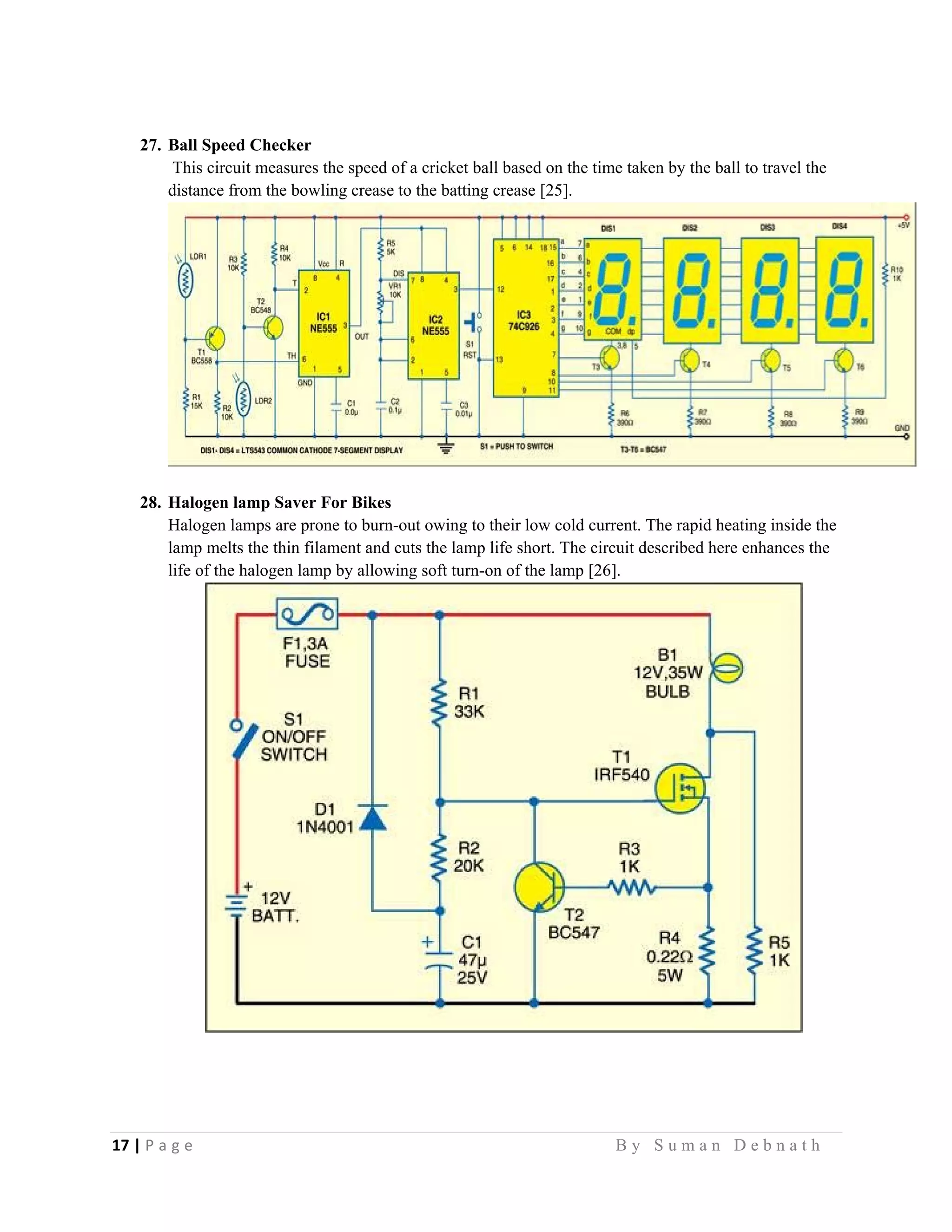 17 | P a g e                                                                                                   B y S u m a n D e b n a t h  
 
27. Ball Speed Checker
This circuit measures the speed of a cricket ball based on the time taken by the ball to travel the
distance from the bowling crease to the batting crease [25].
28. Halogen lamp Saver For Bikes
Halogen lamps are prone to burn-out owing to their low cold current. The rapid heating inside the
lamp melts the thin filament and cuts the lamp life short. The circuit described here enhances the
life of the halogen lamp by allowing soft turn-on of the lamp [26].
 
